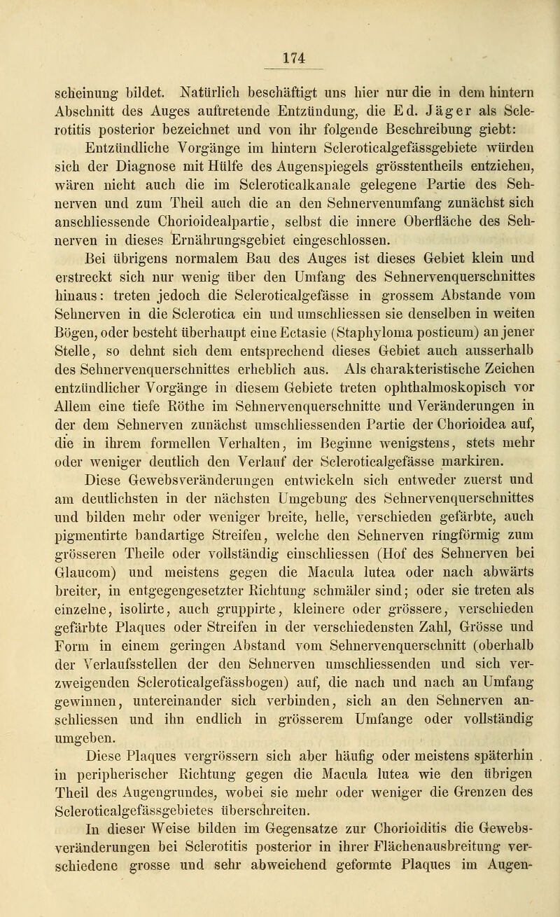 scheinung bildet. Natürlich beschäftigt uns hier nur die in dem hintern Abschnitt des Auges auftretende Entzündung, die Ed. Jäger als Scle- rotitis posterior bezeichnet und von ihr folgende Beschreibung giebt: Entzündliche Vorgänge im hintern Scleroticalgefässgebiete würden sich der Diagnose mit Hülfe des Augenspiegels grösstentheils entziehen, wären nicht auch die im Scleroticalkanale gelegene Partie des Seh- nerven und zum Theil auch die an den Sehnervenumfang zunächst sich anschliessende Chorioidealpartie, selbst die innere Oberfläche des Seh- nerven in dieses Ernährungsgebiet eingeschlossen. Bei übrigens normalem Bau des Auges ist dieses Gebiet klein und erstreckt sich nur wenig über den Umfang des Sehnervenquerschnittes hinaus: treten jedoch die Scleroticalgefässe in grossem Abstände vom Sehnerven in die Sclerotica ein und umschliessen sie denselben in weiten Bögen, oder besteht überhaupt eineEctasie (Staphyloma posticum) an jener Stelle, so dehnt sich dem entsprechend dieses Gebiet auch ausserhalb des Sehnervenquerschnittes erheblich aus. Als charakteristische Zeichen entzündlicher Vorgänge in diesem Gebiete treten ophthalmoskopisch vor Allem eine tiefe Röthe im Sehnervenquerschnitte und Veränderungen in der dem Sehnerven zunächst umschliessenden Partie der Chorioidea auf, die in ihrem formellen Verhalten, im Beginne wenigstens, stets mehr oder weniger deutlich den Verlauf der Scleroticalgefässe markiren. Diese Gewebsveränderungen entwickeln sich entweder zuerst und am deutlichsten in der nächsten Umgebung des Sehnervenquerschnittes und bilden mehr oder weniger breite, helle, verschieden gefärbte, auch pigmentirte bandartige Streifen, welche den Sehnerven ringförmig zum grösseren Theile oder vollständig einschliessen (Hof des Sehnerven bei Glaucom) und meistens gegen die Macula lutea oder nach abwärts breiter, in entgegengesetzter Richtung schmäler sind; oder sie treten als einzelne, isolirte, auch gruppirte, kleinere oder grössere, verschieden gefärbte Plaques oder Streifen in der verschiedensten Zahl, Grösse und Form in einem geringen Abstand vom Sehnervenquerschnitt (oberhalb der Verlaufs stellen der den Sehnerven umschliessenden und sich ver- zweigenden Scleroticalgefässbogen) auf, die nach und nach an Umfang gewinnen, untereinander sich verbinden, sich an den Sehnerven an- schliessen und ihn endlich in grösserem Umfange oder vollständig umgeben. Diese Plaques vergrössern sich aber häufig oder meistens späterhin in peripherischer Richtung gegen die Macula lutea wie den übrigen Theil des Augengrundes, wobei sie mehr oder weniger die Grenzen des Scleroticalgefässgebietes überschreiten. In dieser Weise bilden im Gegensatze zur Chorioiditis die Gewebs- veränderungen bei Sclerotitis posterior in ihrer Flächenausbreitung ver- schiedene grosse und sehr abweichend geformte Plaques im Augen-