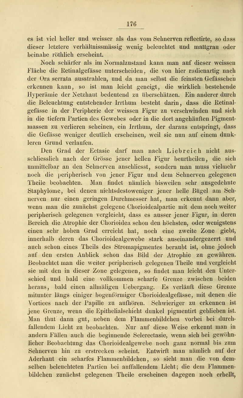 es ist viel heller und weisser als das vom Sehnerven reflectirte, so dass dieser letztere verhältnissmässig wenig beleuchtet und mattgrau oder beinahe röthlich erscheint. Noch schärfer als im Normalzustand kann man auf dieser weissen Fläche die Retinalgefässe unterscheiden, die von hier radienartig nach der Ora serrata ausstrahlen, und da man selbst die feinsten Gefässcheu erkennen kann, so ist man leicht geneigt, die wirklich bestehende Hyperämie der Netzhaut bedeutend zu überschätzen. Ein anderer durch die Beleuchtung entstehender Irrthum besteht darin, dass die Retinal- gefässe in der Peripherie der weissen Figur zu verschwinden und sich in die tiefern Partien des Gewebes oder in die dort angehäuften Pigment- massen zu verlieren scheinen, ein Irrthum, der daraus entspringt, dass die Gefässe weniger deutlich erscheinen, weil sie nun auf einem dunk- leren Grund verlaufen. Den Grad der Ectasie darf man nach Liebreich nicht aus- schliesslich nach der Grösse jener hellen Figur beurtheilen, die sich unmittelbar an den Sehnerven anschliesst, sondern man muss vielmehr noch die peripherisch von jener Figur und dem Sehnerven gelegenen Theile beobachten. Man findet nämlich bisweilen sehr ausgedehnte Staphylome, bei denen nichtsdestoweniger jener helle Bügel am Seh- nerven nur einen geringen Durchmesser hat, man erkennt dann aber, wenn man die zunächst gelegene Chorioidealpartie mit dem noch weiter peripherisch gelegenen vergleicht, dass es ausser jener Figur, in deren Bereich die Atrophie der Chorioidea schon den höchsten, oder wenigstens einen sehr hohen Grad erreicht hat, noch eine zweite Zone giebt, innerhalb deren das Chorioidealgewebe stark auseinandergezerrt und auch schon eines Theils des Stromapigmentes beraubt ist, ohne jedoch auf den ersten Anblick schon das Bild der Atrophie zu gewähren. Beobachtet man die weiter peripherisch gelegenen Theile und vergleicht sie mit den in dieser Zone gelegenen, so findet man leicht den Unter- schied und bald eine vollkommen scharfe Grenze zwischen beiden heraus, bald einen allmäligen Uebergang. Es verläuft diese Grenze mitunter längs einiger bogenförmiger Chorioidealgefässe, mit denen die Vortices nach der Papille zu aufhören. Schwieriger zu erkennen ist jene Grenze, wenn die Epithelialschicht dunkel pigmentirt geblieben ist. Man thut dann gut, neben dem Flammenbildchen vorbei bei durch- fallendem Licht zu beobachten. Nur auf diese Weise erkennt man in andern Fällen auch die beginnende Sclerectasie, wenn sich bei gewöhn- licher Beobachtung das Chorioidealgewebe noch ganz normal bis zum Sehnerven hin zu erstrecken scheint. Entwirft man nämlich auf der Aderhaut ein scharfes Flammenbildchen, so sieht man die von dem- selben beleuchteten Partien bei auffallendem Licht; die dem Flammen- bildchen zunächst gelegenen Theile erscheinen dagegen noch erhellt,