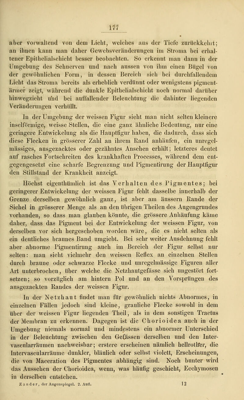 \<< aber vorwaltend von dem Licht, welches aus der Tiefe zurückkehrt; an ihnen kann man daher Gewebsveränderungen im Stroma bei erhal- tener Epithelialschicht besser beobachten. So erkennt man dann in der Umgebung des Sehnerven und nach aussen von ihm einen Bügel von der gewöhnlichen Form, in dessen Bereich sich bei durchfallendem Licht das Stroma bereits als erheblich verdünnt oder wenigstens pigment- ärmer zeigt, während die dunkle Epithelialschicht noch normal darüber hinwegzieht und bei auffallender Beleuchtung die dahinter liegenden Veränderungen verhüllt. In der Umgebung der weissen Figur sieht man nicht selten kleinere inselförmige, weisse Stellen, die eine ganz ähnliche Bedeutung, nur eine geringere Entwickelung als die Hauptfigur haben, die dadurch, dass sich diese Flecken in grösserer Zahl an ihrem Rand anhäufen, ein unregel- mässiges, ausgezacktes oder gezähntes Ansehen erhält; letzteres deutet auf rasches Fortschreiten des krankhaften Processes, während dem ent- gegengesetzt eine scharfe Begrenzung und Pigmentirung der Hauptfigur den Stillstand der Krankheit anzeigt. Höchst eigenthümlich ist das Verhalten des Pigmentes; bei geringerer Entwickelung der weissen Figur fehlt dasselbe innerhalb der Grenze derselben gewöhnlich ganz, ist aber am äussern Rande der Sichel in grösserer Menge als an den übrigen Theilen des Augengrundes vorhanden, so dass man glauben könnte, die grössere Anhäufung käme daher, dass das Pigment bei der Entwickelung der weissen Figur, von derselben vor sich hergeschoben worden wäre, die es nicht selten als ein deutliches braunes Band umgiebt. Bei sehr weiter Ausdehnung fehlt aber abnorme Pigmentirung auch im Bereich der Figur selbst nur selten: man sieht vielmehr den weissen Reflex an einzelnen Stellen durch braune oder schwarze Flecke und unregelmässige Figuren aller Art unterbrochen, über welche die Netzhautgefässe sich ungestört fort- setzen; so vorzüglich am hintern Pol und an den Vorsprüngen des ausgezackten Randes der weissen Figur. In der Netzhaut findet man für gewöhnlich nichts Abnormes, in einzelnen Fällen jedoch sind kleine, grauliche Flecke sowohl in dem über der weissen Figur liegenden Theil, als in dem sonstigen Tractus der Membran zu erkennen. Dagegen ist die Chorioidea auch in der Umgebung niemals normal und mindestens ein abnormer Unterschied in der Beleuchtung zwischen den GeCässen derselben und den Inter- vascularräumen nachweisbar; erstere erscheinen nämlich hellrotfrer, die Intervascularräume dunkler, bläulich oder selbst violett, Erscheinungen, die von Maceration des Pigmentes abhängig sind. Noch bunter wird das Aussehen der Chorioidea, wenn, was häufig geschieht, Ecchymosen in derselben entstehen. Zander, der Augenspiegel. 2. Aufl. 12