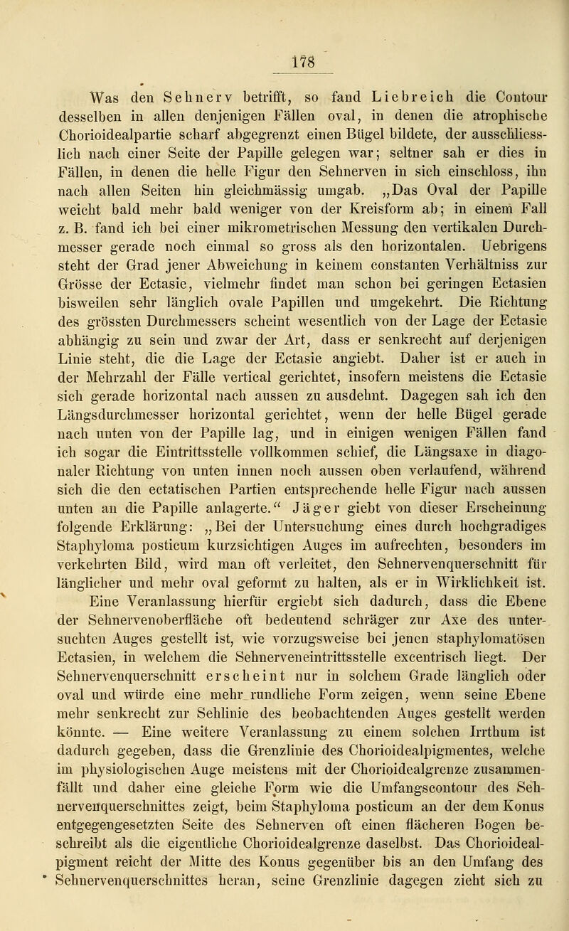 1?8 Was den Sehnerv betrifft, so fand Liebreich die Contour desselben in allen denjenigen Fällen oval, in denen die atrophische Chorioidealpartie scharf abgegrenzt einen Bügel bildete, der ausschliess- lich nach einer Seite der Papille gelegen war; seltner sah er dies in Fällen, in denen die helle Figur den Sehnerven in sich einschloss, ihn nach allen Seiten hin gleichmässig umgab. „Das Oval der Papille weicht bald mehr bald weniger von der Kreisform ab; in einem Fall z. B. fand ich bei einer mikrometrischen Messung den vertikalen Durch- messer gerade noch einmal so gross als den horizontalen. Uebrigens steht der Grad jener Abweichung in keinem constanten Verhältniss zur Grösse der Ectasie, vielmehr findet man schon bei geringen Ectasien bisweilen sehr länglich ovale Papillen und umgekehrt. Die Richtung des grössten Durchmessers scheint wesentlich von der Lage der Ectasie abhängig zu sein und zwar der Art, dass er senkrecht auf derjenigen Linie steht, die die Lage der Ectasie angiebt. Daher ist er auch in der Mehrzahl der Fälle vertical gerichtet, insofern meistens die Ectasie sich gerade horizontal nach aussen zu ausdehnt. Dagegen sah ich den Längsdurchmesser horizontal gerichtet, wenn der helle Bügel gerade nach unten von der Papille lag, und in einigen wenigen Fällen fand ich sogar die Eintrittsstelle vollkommen schief, die Längsaxe in diago- naler Pachtung von unten innen noch aussen oben verlaufend, während sich die den ectatischen Partien entsprechende helle Figur nach aussen unten an die Papille anlagerte. Jäger giebt von dieser Erscheinung- folgende Erklärung: „Bei der Untersuchung eines durch hochgradiges Staphyloma posticum kurzsichtigen Auges im aufrechten, besonders im verkehrten Bild, wird man oft verleitet, den Sehnervenquerschnitt für länglicher und mehr oval geformt zu halten, als er in Wirklichkeit ist. Eine Veranlassung hierfür ergiebt sich dadurch, dass die Ebene der Sehnervenoberfläche oft bedeutend schräger zur Axe des unter- suchten Auges gestellt ist, wie vorzugsweise bei jenen staphylomatösen Ectasien, in welchem die Sehnerveneintrittsstelle excentrisch liegt. Der Sehnervenquerschnitt erscheint nur in solchem Grade länglich oder oval und würde eine mehr rundliehe Form zeigen, wenn seine Ebene mehr senkrecht zur Sehlinie des beobachtenden Auges gestellt werden könnte. — Eine weitere Veranlassung zu einem solchen Irrthum ist dadurch gegeben, dass die Grenzlinie des Chorioidealpigmentes, welche im physiologischen Auge meistens mit der Chorioidealgrenze zusammen- fällt und daher eine gleiche Form wie die Umfangscontour des Seh- nervenquerschnittes zeigt, beim Staphyloma posticum an der dem Konus entgegengesetzten Seite des Sehnerven oft einen flacheren Bogen be- schreibt als die eigentliche Chorioidealgrenze daselbst. Das Chorioideal- pigment reicht der Mitte des Konus gegenüber bis an den Umfang des Sehnervenquerschnittes heran, seine Grenzlinie dagegen zieht sich zu