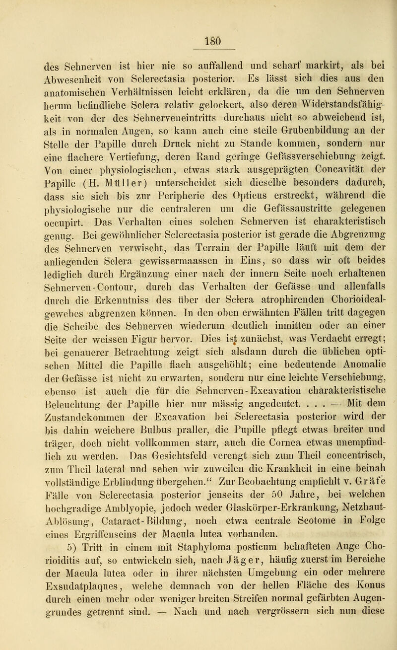 ISO des Sehnerven ist hier nie so auffallend und scharf markirt, als bei Abwesenheit von Sclerectasia posterior. Es lässt sich dies aus den anatomischen Verhältnissen leicht erklären, da die um den Sehnerven herum befindliche Sclera relativ gelockert, also deren Widerstandsfähig- keit von der des Sehnerven eintritts durchaus nicht so abweichend ist, als in normalen Augen, so kann auch eine steile Grubenbildung an der Stelle der Papille durch Druck nicht zu Stande kommen, sondern nur eine flachere Vertiefung, deren Rand geringe Gefässverschiebung zeigt. Von einer physiologischen, etwas stark ausgeprägten Concavität der Papille (H. Müller) unterscheidet sich dieselbe besonders dadurch, dass sie sich bis zur Peripherie des Opticus erstreckt, während die physiologische nur die centraleren um die Gefässaustritte gelegenen occupirt. Das Verhalten eines solchen Sehnerven ist charakteristisch genug. Bei gewöhnlicher Sclerectasia posterior ist gerade die Abgrenzung des Sehnerven verwischt, das Terrain der Papille läuft mit dem der anliegenden Sclera gewissermaassen in Eins, so dass wir oft beides lediglich durch Ergänzung einer nach der innern Seite noch erhaltenen Sehnerven-Contour, durch das Verhalten der Gefässe und allenfalls durch die Erkenntniss des über der Sclera atrophirenden Chorioideal- gewebes abgrenzen können. In den oben erwähnten Fällen tritt dagegen die Scheibe des Sehnerven wiederum deutlich inmitten oder an einer Seite der weissen Figur hervor. Dies ist zunächst, was Verdacht erregt; bei genauerer Betrachtung zeigt sich alsdann durch die üblichen opti- schen Mittel die Papille flach ausgehöhlt; eine bedeutende Anomalie der Gefässe ist nicht zu erwarten, sondern nur eine leichte Verschiebung, ebenso ist auch die für die Sehnerven-Excavation charakteristische Beleuchtung der Papille hier nur massig angedeutet. ... — Mit dem Zustandekommen der Excavation bei Sclerectasia posterior wird der bis dahin weichere Bulbus praller, die Pupille pflegt etwas breiter und träger, doch nicht vollkommen starr, auch die Cornea etwas unempfind- lich zu werden. Das Gesichtsfeld verengt sich zum Theil concentrisch, zum Theil lateral und sehen wir zuweilen die Krankheit in eine beinah vollständige Erblindung übergehen. Zur Beobachtung empfiehlt v. Gräfe Fälle von Sclerectasia posterior jenseits der 50 Jahre, bei welchen hochgradige Amblyopie, jedoch weder Glaskörper-Erkrankung, Netzhaut- Ablösung, Cataract-Bildung, noch etwa centrale Scotome in Folge eines Ergriffenseins der Macula lutea vorhanden. 5) Tritt in einem mit Staphyloma posticum behafteten Auge Cho- rioiditis auf, so entwickeln sich, nach Jäger, häufig zuerst im Bereiche der Macula lutea oder in ihrer nächsten Umgebung ein oder mehrere Exsudatplaques, welche demnach von der hellen Fläche des Konus durch einen mehr oder weniger breiten Streifen normal gefärbten Augen- grundes getrennt sind. — Nach und nach vergrössern sich nun diese