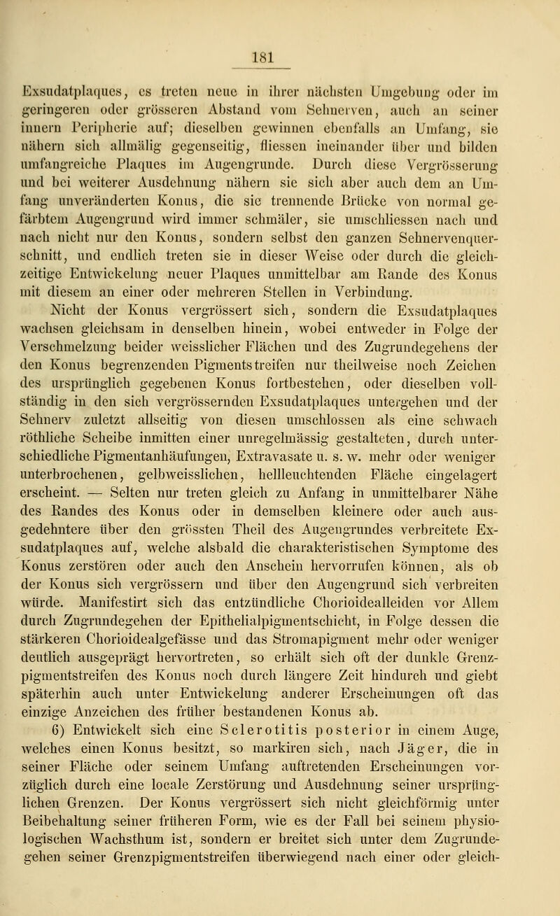 Exsudatplaques, es treten neue in ihrer nächsten Umgebung oder im geringeren oder grösseren Abstand vom Seimerven, auch an seiner Innern Peripherie auf; dieselben gewinnen ebenfalls an Umfang, sie nähern sich allmälig gegenseitig, fliessen ineinander über und bilden umfangreiche Plaques im Augengrunde. Durch diese Vergrößerung und bei weiterer Ausdehnung nähern sie sich aber auch dem an Um- fang unveränderten Konus, die sie trennende Brücke von normal ge- färbtem Augengrund wird immer schmäler, sie umschliessen nach und nach nicht nur den Konus, sondern selbst den ganzen Sehnervenqner- schnitt, und endlich treten sie in dieser Weise oder durch die gleich- zeitige Entwicklung neuer Plaques unmittelbar am Rande des Konus mit diesem an einer oder mehreren Stellen in Verbindung. Nicht der Konus vergrössert sich, sondern die Exsudatplaques wachsen gleichsam in denselben hinein, wobei entweder in Folge der Verschmelzung beider weisslicher Flächen und des Zugrundegehens der den Konus begrenzenden Pigmentstreifen nur theilweise noch Zeichen des ursprünglich gegebenen Konus fortbestehen, oder dieselben voll- ständig in den sich vergrössernden Exsudatplaques untergehen und der Sehnerv zuletzt allseitig von diesen umschlossen als eine schwach röthliche Scheibe inmitten einer unregelmässig gestalteten, durch unter- schiedliche Pigmentanhäufungen, Extravasate u. s. w. mehr oder weniger unterbrochenen, gelbweisslichen, hellleuchtenden Fläche eingelagert erscheint. — Selten nur treten gleich zu Anfang in unmittelbarer Nähe des Randes des Konus oder in demselben kleinere oder auch aus- gedehntere über den grössten Theil des Augengrundes verbreitete Ex- sudatplaques auf, welche alsbald die charakteristischen Symptome des Konus zerstören oder auch den Anschein hervorrufen können, als ob der Konus sich vergrössern und über den Augengrund sich verbreiten würde. Manifestirt sich das entzündliche Chorioidealleiden vor Allem durch Zugrundegehen der Epithelialpigmentschicht, in Folge dessen die stärkeren Chorioidealgefässe und das Stromapigment mehr oder weniger deutlich ausgeprägt hervortreten, so erhält sich oft der dunkle Grenz- pigmentstreifen des Konus noch durch längere Zeit hindurch und giebt späterhin auch unter Entwickelung anderer Erscheinungen oft das einzige Anzeichen des früher bestandenen Konus ab. 6) Entwickelt sich eine SclerOtitis posterior in einem Auge, Avelches einen Konus besitzt, so markiren sich, nach Jäger, die in seiner Fläche oder seinem Umfang auftretenden Erscheinungen vor- züglich durch eine locale Zerstörung und Ausdehnung seiner ursprüng- lichen Grenzen. Der Konus vergrössert sich nicht gleichförmig unter Beibehaltung seiner früheren Form, wie es der Fall bei seinem physio- logischen Wachsthum ist, sondern er breitet sich unter dem Zugrunde- gehen seiner Grenzpigmentstreifen überwiegend nach einer oder gleich-