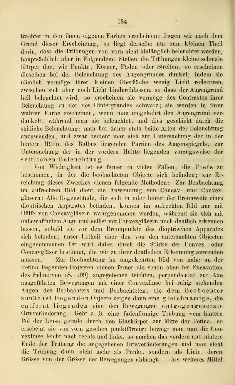 trachtet in den ihnen eigenen Farben erscheinen; fragen wir nach dem Grund dieser Erscheinung, so liegt derselbe nur zum kleinen Theil darin, dass die Trübungen von vorn nicht hinlänglich beleuchtet werden, hauptsächlich aber in Folgendem: Stellen die Trübungen kleine schmale Körper dar, wie Punkte, Körner, Fäden oder Streifen, so erscheinen dieselben bei der Beleuchtung des Augengrundes dunkel; indem sie nämlich vermöge ihrer kleinen Oberfläche wenig Licht reflectiren, zwischen sich aber noch Licht hindurchlassen, so dass der Augengrund hell beleuchtet wird, so erscheinen sie vermöge des Contrastes ihrer Beleuchtung zu der des Hintergrundes schwarz; sie werden in ihrer wahren Farbe erscheinen, wenn man umgekehrt den Augengrund ver- dunkelt, während man sie beleuchtet, und dies geschieht durch die seitliche Beleuchtung; man hat daher stets beide Arten der Beleuchtung anzuwenden, und zwar bedient man sich zur Untersuchung der in der hintern Hälfte des Bulbus liegenden Partien des Augenspiegels, zur Untersuchung der in der vordem Hälfte liegenden vorzugsweise der seitlichen Beleuchtung. Von Wichtigkeit ist es ferner in vielen Fällen, die Tiefe zu bestimmen, in der die beobachteten Objecte sich befinden; zur Er- reichung dieses Zweckes dienen folgende Methoden: Zur Beobachtung im aufrechten Bild dient die Anwendung von Concav- und Convex- gläsern: Alle Gegenstände, die sich in oder hinter der Brennweite eines dioptrischen Apparates befinden, können im aufrechten Bild nur mit Hülfe von Concavgläsern wahrgenommen werden, während sie sich mit unbewaffnetein Auge und selbst mit Convexgläsern noch deutlich erkennen lassen, sobald sie vor dem Brennpunkte des dioptrischen Apparates sich befinden; unser Urtheil über den von den untersuchten Objecten eingenommenen Ort wird daher durch die Stärke der Convex- oder Concavgläser bestimmt, die wir zu ihrer deutlichen Erkennung anwenden müssen. — Zur Beobachtung im umgekehrten Bild von nahe an der Retina liegenden Objecten dienen ferner die schon oben bei Excavation des Sehnerven (S. 109) angegebenen leichten, perpendicular zur Axe ausgeführten Bewegungen mit einer Convexlinse bei ruhig stehenden Augen des Beobachters und Beobachteten; die dem Beobachter zunächst liegenden Objecte zeigen dann eine gleichnamige, die entfernt liegenden eine den Bewegungen entgegengesetzte Ortsveränderung. Geht z. B. eine fadenförmige Trübung vom hintern Pol der Linse gerade durch den Glaskörper zur Mitte der Retina, so erscheint sie von vorn gesehen punktförmig; bewegt man nun die Con- vexlinse leicht nach rechts und links, so machen das vordere und hintere Ende der Trübung die angegebenen Ortsveränderungen und man sieht die Trübung dann nicht mehr als Punkt, sondern als Linie, deren Grösse von der Grösse der Bewegungen abhängt. — Als weiteres Mittel