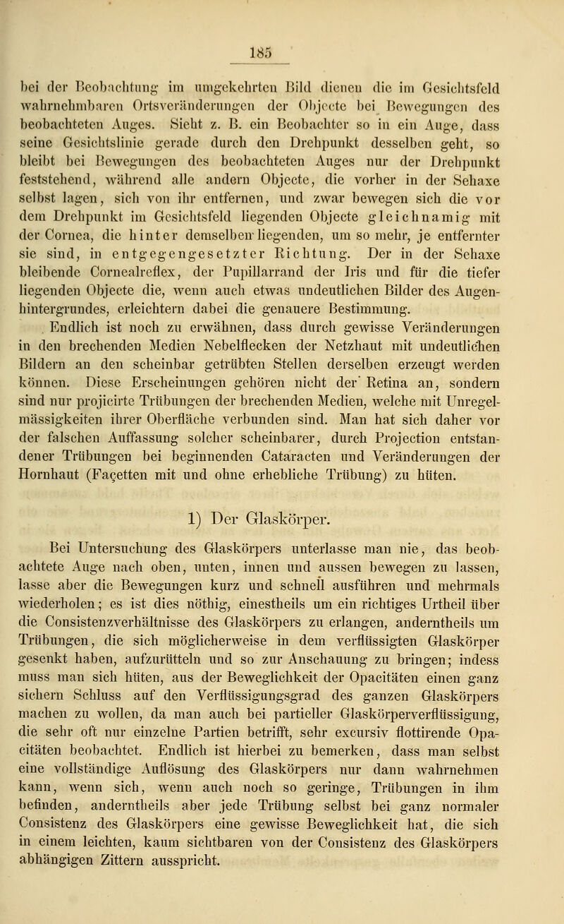 bei der Beobachtung im umgekehrten Bild dienen die im Gesichtsfeld wahrnehmbaren Ortsverähderungen der Objecto bei Bewegungen des beobachteten Auges. Sieht z. B. ein Beobachter so in ein Auge, dass seine Gesichtslinie gerade durch den Drehpunkt desselben geht, so bleibt bei Bewegungen des beobachteten Auges nur der Drehpunkt feststehend, während alle andern Objecto, die vorher in der Sehaxe selbst lagen, sich von ihr entfernen, und zwar bewegen sich die vor dem Drehpunkt im Gesichtsfeld liegenden Objecte gleichnamig mit der Cornea, die hinter demselben-liegenden, um so mehr, je entfernter sie sind, in entgegengesetzter Richtung. Der in der Sehaxe bleibende Cornealreflex, der Pupillarrand der Iris und für die tiefer liegenden Objecte die, wenn auch etwas undeutlichen Bilder des Augen- hintergrundes, erleichtern dabei die genauere Bestimmung. Endlich ist noch zu erwähnen, dass durch gewisse Veränderungen in den brechenden Medien Nebelflecken der Netzhaut mit undeutlichen Bildern an den scheinbar getrübten Stellen derselben erzeugt werden können. Diese Erscheinungen gehören nicht der' Retina an, sondern sind nur projicirte Trübungen der brechenden Medien, welche mit Unregel- mässigkeiten ihrer Oberfläche verbunden sind. Man hat sich daher vor der falschen Auffassung solcher scheinbarer, durch Projection entstan- dener Trübungen bei beginnenden Cataracten und Veränderungen der Hornhaut (Facetten mit und ohne erhebliche Trübung) zu hüten. 1) Der Glaskörper. Bei Untersuchung des Glaskörpers unterlasse man nie, das beob- achtete Auge nach oben, unten, innen und aussen bewegen zu lassen, lasse aber die Bewegungen kurz und schnell ausführen und mehrmals wiederholen; es ist dies nöthig, einestheils um ein richtiges Urtheil über die Consistenzverhältnisse des Glaskörpers zu erlangen, anderntheils um Trübungen, die sich möglicherweise in dem verflüssigten Glaskörper gesenkt haben, aufzurütteln und so zur Anschauung zu bringen; indess muss man sich hüten, aus der Beweglichkeit der Opacitäten einen ganz sichern Schluss auf den Verflüssigungsgrad des ganzen Glaskörpers machen zu wollen, da man auch bei partieller Glaskörperverflüssigung, die sehr oft nur einzelne Partien betrifft, sehr excursiv flottirende Opa- citäten beobachtet. Endlich ist hierbei zu bemerken, dass man selbst eine vollständige Auflösung des Glaskörpers nur dann wahrnehmen kann, wenn sich, wenn auch noch so geringe, Trübungen in ihm befinden, anderntheils aber jede Trübung selbst bei ganz normaler Consistenz des Glaskörpers eine gewisse Beweglichkeit hat, die sich in einem leichten, kaum sichtbaren von der Consistenz des Glaskörpers abhängigen Zittern ausspricht.