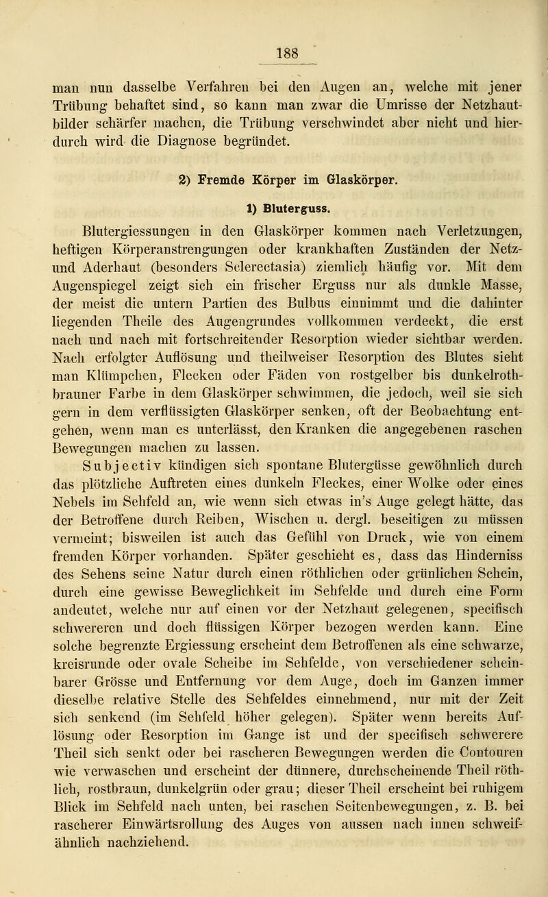 man nun dasselbe Verfahren bei den Augen an, welche mit jener Trübung behaftet sind, so kann man zwar die Umrisse der Netzhaut- bilder schärfer machen, die Trübung verschwindet aber nicht und hier- durch wird die Diagnose begründet. 2) Fremde Körper im Glaskörper. 1) Bluterguss. Blutergiessungen in den Glaskörper kommen nach Verletzungen, heftigen Körperanstrengungen oder krankhaften Zuständen der Netz- und Aderhaut (besonders Sclerectasia) ziemlich häufig vor. Mit dem Augenspiegel zeigt sich ein frischer Erguss nur als dunkle Masse, der meist die untern Partien des Bulbus einnimmt und die dahinter liegenden Theile des Augengrundes vollkommen verdeckt, die erst nach und nach mit fortschreitender Resorption wieder sichtbar werden. Nach erfolgter Auflösung und theilweiser Resorption des Blutes sieht man Klümpchen, Flecken oder Fäden von rostgelber bis dunkelroth- brauner Farbe in dem Glaskörper schwimmen, die jedoch, weil sie sich gern in dem verflüssigten Glaskörper senken, oft der Beobachtung ent- gehen, wenn man es unterlässt, den Kranken die angegebenen raschen Bewegungen machen zu lassen. Subjectiv kündigen sich spontane Blutergüsse gewöhnlich durch das plötzliche Auftreten eines dunkeln Fleckes, einer Wolke oder eines Nebels im Sehfeld an, wie wenn sich etwas in's Auge gelegt hätte, das der Betroffene durch Reiben, Wischen u. dergl. beseitigen zu müssen vermeint; bisweilen ist auch das Gefühl von Druck, wie von einem fremden Körper vorhanden. Später geschieht es, dass das Hinderniss des Sehens seine Natur durch einen röthlichen oder grünlichen Schein, durch eine gewisse Beweglichkeit im Sehfelde und durch eine Form andeutet, welche nur auf einen vor der Netzhaut gelegenen, specifisch schwereren und doch flüssigen Körper bezogen werden kann. Eine solche begrenzte Ergiessung erscheint dem Betroffenen als eine schwarze, kreisrunde oder ovale Scheibe im Sehfelde, von verschiedener schein- barer Grösse und Entfernung vor dem Auge, doch im Ganzen immer dieselbe relative Stelle des Sehfeldes einnehmend, nur mit der Zeit sich senkend (im Sehfeld höher gelegen). Später wenn bereits Auf- lösung oder Resorption im Gange ist und der specifisch schwerere Theil sich senkt oder bei rascheren Bewegungen werden die Contouren wie verwaschen und erscheint der dünnere, durchscheinende Theil röth- lich, rostbraun, dunkelgrün oder grau; dieser Theil erscheint bei ruhigem Blick im Sehfeld nach unten, bei raschen Seitenbewegungen, z. B. bei rascherer Einwärtsrollung des Auges von aussen nach innen schweif- ähnlich nachziehend.
