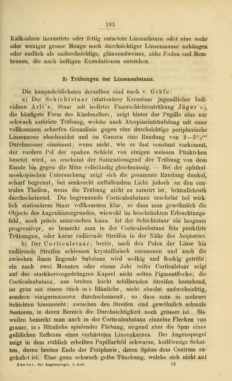 Kalksalzen inerustirte oder fettig entartete Liusenfasem oder eine mehr oder weniger grosse Menge noch durchsichtiger Linsenmasse anhängen oder endlich als undurchsichtige, glänzendweisse, zähe Faden und Mein brauen, die nach heftigen Exsudatiouen entstehen. 2) Trübungen der Linsensubstanz. Die hauptsächlichsten derselben sind nach v. Gräfe: a) Der Schichtstaar (stationärer Kernstaar jugendlicher Indi- viduen Arlt'.s, Staar mit isolirter Faserschichtentrübung Jäger's), die häufigste Form des Kindesalters, zeigt hinter der Pupille eine nur schwach saturirte Trübung, welche nach Atropineinträufelung mit einer vollkommen scharfen Grenzlinie gegen eine durchsichtige peripherische Linsenzone abschneidet und im Ganzen eine Rundung von 2—3 72' Durchmesser einnimmt; wenn nicht, wie es fast constant vorkommt, der vordere Fol der opaken Schicht von einigen weissen Pünktchen besetzt wird, so erscheint der Saturationsgrad der Trübung von dem Rande bis gegen die Mitte vollständig gleichmässig. — Bei der ophthal- moskopischen Untersuchung zeigt sich die gesammte Rundung dunkel, scharf begrenzt, bei senkrecht auffallendem Licht jedoch an den cen- tralen Theilen, wenn die Trübung nicht zu saturirt ist, bräunlichroth durchscheinend. Die begrenzende Corticalsubstanz erscheint bei wirk- lich stationärem Staar vollkommen. klar, so dass man gewöhnlich die Objecte des Augenhintergrundes, wiewohl im beschränkten Erleuchtungs- feld, noch präcis untersuchen kann. Ist der Schichtstaar ein langsam progressiver, so bemerkt man in der Corticalsubstanz fein punktirte Trübungen, oder kurze radiirende Streifen in der Nähe des Aequators. b) Der Corticalstaar; breite, nach den Polen der Linse hin radiirende Streifen schiessen krystallinisch zusammen und auch die zwischen ihnen liegende Substanz wird wolkig und flockig getrübt; ein nach zwei Monaten oder einem Jahr reifer Corticalstaar zeigt auf der starkhervorgedrängten Kapsel nicht selten Pigmentflecke; die Corticalsubstanz, aus breiten leicht schillernden Streifen bestehend, ist grau mit einem Stich in's Bläuliche, nicht absolut undurchsichtig, sondern einigermaassen durchscheinend, so dass man in mehrere Schichten hineinsieht; zwischen den Streifen sind gewöhnlich schmale Sectoren, in deren Bereich die Durchsichtigkeit noch grösser ist. Bis- weilen bemerkt man auch in der Corticalsubstanz einzelne Flecken von grauer, in's Bläuliche spielender Färbung, nirgend aber die Spur eines gelblichen Reflexes eines verhärteten Linsenkernes. Der Augenspiegel zeigt in dem röthlich erhellten Pupillarfeld schwarze, keilförmige Schat- ten, deren breites Ende der Peripherie, deren Spitze dem Centrum zu- gekehrt ist. Eine ganz schwach gelbe Tünchung, welche sich nicht aui