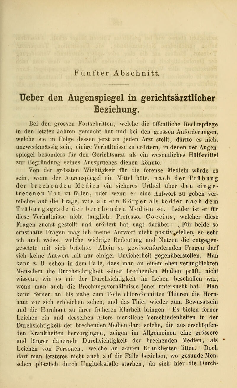 Fünfter Abschnitt. lieber den Augenspiegel in gerichtsärztlicher Beziehung. Bei den grossen Fortschritten', welche die öffentliche Kechtspflege in den letzten Jahren gemacht hat und bei den grossen Anforderungen, welche sie in Folge dessen jetzt an jeden Arzt stellt, dürfte es nicht unzweckmässig sein, einige Verhältnisse zu erörtern, in denen der Augen- spiegel besonders für den Gerichtsarzt als ein wesentliches Hülfsmittel zur Begründung seines Ausspruches dienen könnte. Von der grössten Wichtigkeit für die forense Medicin würde es sein, wenn der Augenspiegel ein Mittel böte, nach der Trübung der brechenden Medien ein sicheres Urtheil über den einge- tretenen Tod zu fällen, oder wenn er eine Antwort zu geben ver- möchte auf die Frage, wie alt ein Körper als todter nach dem Trübungsgrade der brechenden Medien sei. Leider ist er für diese Verhältnisse nicht tauglich; Professor Coccius, welcher diese Fragen zuerst gestellt und erörtert hat, sagt darüber: „Für beide so ernsthafte Fragen mag ich meine Antwort nicht positiv^stellen, so sehr ich auch weiss, welche wichtige Bedeutung und Nutzen die entgegen- gesetzte mit sich brächte. Allein so gewissenfordernden Fragen darf sich keine Antwort mit nur einiger Unsicherheit gegenüberstellen. Man kann z. B. schon in dem Falle, dass man an einem eben verunglückten Menschen die Durchsichtigkeit seiner brechenden Medien prüft, nicht wissen, wie es mit der Durchsichtigkeit im Leben beschaffen war, wenn man auch die Brechungsverhältnisse jener untersucht hat. Man kann ferner an bis nahe zum Tode chloroformirten Thieren die Horn- haut vor sich erbleichen sehen, und das Thier wieder zum Bewusstsein und die Hornhaut zu ihrer früheren Klarheit bringen. Es bieten ferner Leichen ein und desselben Alters merkliche Verschiedenheiten in der Durchsichtigkeit der brechenden Medien dar; solche, die aus erschöpfen- den Krankheiten hervorgingen, zeigen im Allgemeinen eine grössere und länger dauernde Durchsichtigkeit der brechenden Medien, als Leichen von Personen, welche an acuten Krankheiten litten. Doch darf man letzteres nicht auch auf die Fälle beziehen, wo gesunde Men- schen plötzlich durch Unglücksfälle starben, da sich hier die Durch-