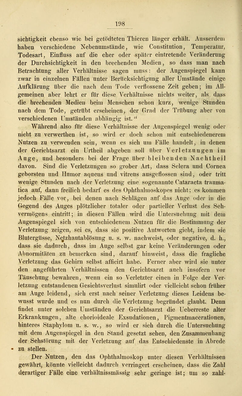 sichtigkeit ebenso wie bei getödteten Thieren länger erhält. Ausserdem haben verschiedene Nebenumstände, wie Constitution, Temperatur, Todesart, Einfluss auf die eher oder später eintretende Veränderung der Durchsichtigkeit in den brechenden Medien, so dass man nach Betrachtung aller Verhältnisse sagen muss: der Augenspiegel kann zwar in einzelnen Fällen unter Berücksichtigung aller Umstände einige Aufklärung über die nach dem Tode verflossene Zeit geben; im All- gemeinen aber lehrt er für diese Verhältnisse nichts weiter, als dass die brechenden Medien beim Menschen schon kurz, wenige Stunden nach dem Tode, getrübt erscheinen, der Grad der Trübung aber von verschiedenen Umständen abhängig ist. Während also für diese Verhältnisse der Augenspiegel wenig oder nicht zu verwerthen ist, so wird er doch schon mit entschiedenerem Nutzen zu verwenden sein, wenn es sich um Fälle handelt, in denen der Gerichtsarzt ein Urtheil abgeben soll über Verletzungen im Auge, und besonders bei der Frage über bleibenden Nachtheil davon. Sind die Verletzungen so grober Art, dass Sclera und Cornea geborsten und Humor aqueus und vitreus ausgeflossen sind, oder tritt wenige Stunden nach der Verletzung eine sogenannte Cataracta trauma- tica auf, dann freilich bedarf es des Ophthalmoskopes nicht; es kommen jedoch Fälle vor, bei denen nach Schlägen auf das Auge oder in die Gegend des Auges plötzlicher totaler oder partieller Verlust des Seh- vermögens eintritt; in diesen Fällen wird die Untersuchung mit dem Augenspiegel sich von entschiedenem Nutzen für die Bestimmung der Verletzung zeigen, sei es, dass sie positive Antworten giebt, indem sie Blutergüsse, Netzhautablösung u. s. w. nachweist, oder negative, d. h., dass sie dadurch, dass im Auge selbst gar keine Veränderungen oder Abnormitäten zu bemerken sind, darauf hinweist, dass die fragliche Verletzung das Gehirn selbst afficirt habe. Ferner aber wird sie unter den angeführten Verhältnissen den Gerichtsarzt auch insofern vor Täuschung bewahren, wenn ein so Verletzter einen in Folge der Ver- letzung entstandenen Gesichtsverlust simulirt oder vielleicht schon früher am Auge leidend, sich erst nach seiner Verletzung dieses Leidens be- wusst wurde und es nun durch die Verletzung begründet glaubt. Denn findet unter solchen Umständen der Gerichtsarzt die Ueberreste alter Erkrankungen, alte chorioideale Exsudationen, Pigmentmacerationen, hinteres Staphylom u. s. w., so wird er sich durch die Untersuchung mit dem Augenspiegel in den Stand gesetzt sehen, den Zusammenhang der Sehstörung mit der Verletzung auf das Entschiedenste in Abrede zu stellen. Der Nutzen, den das Ophthalmoskop unter diesen Verhältnissen gewährt, könnte vielleicht dadurch verringert erscheinen, dass die Zahl derartiger Fälle eine verhältnissmässig sehr geringe ist; um so zahl-