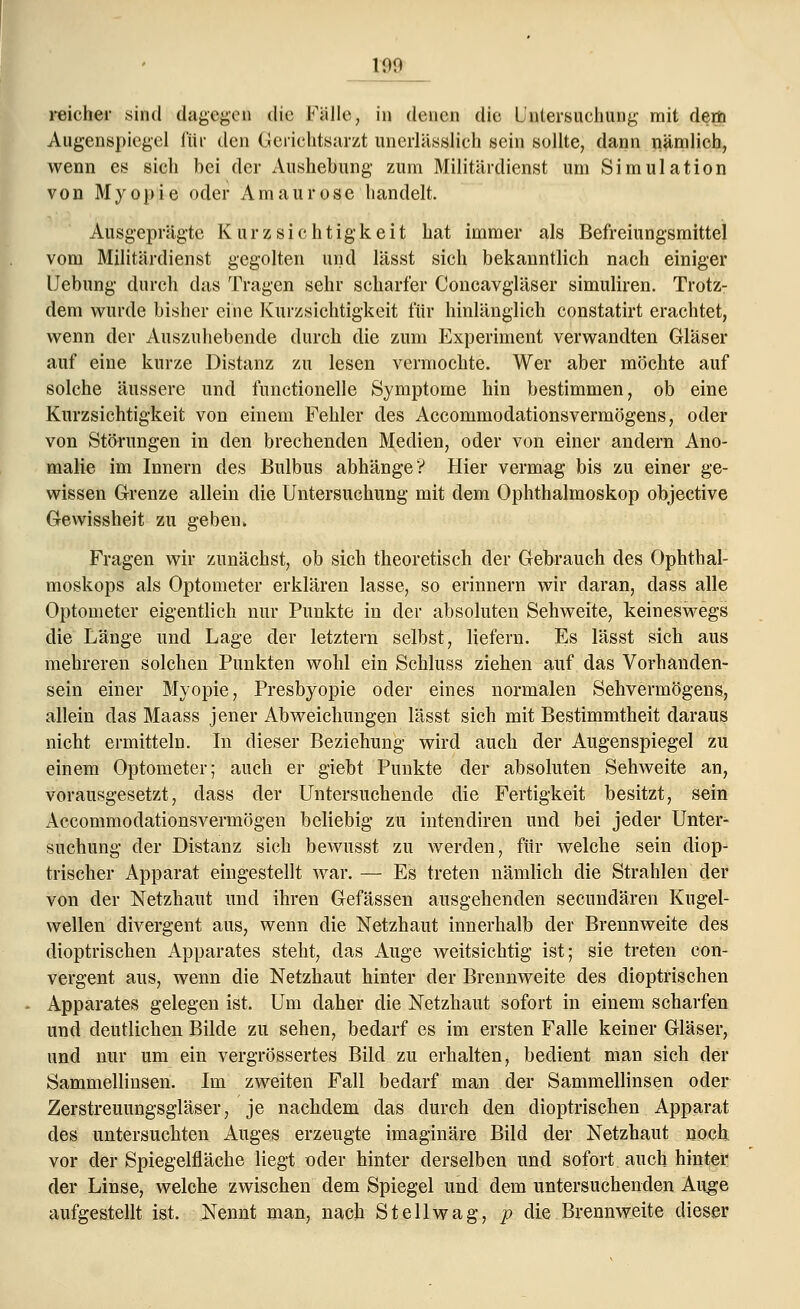 109 reicher sind dagegeä die Fälle, in denen die Untersuchung' mit dem Augenspiegel für den Gerichtsarzt unerlässlieh sein sollte, dann nämlich, wenn es sich bei der Aushebung zum Militärdienst um Simulation von Myopie oder Amaurose handelt. Ausgeprägte K u r z s i c h t i g k e i t hat immer als Befreiungsmittel vom Militärdienst gegolten und lässt sich bekanntlich nach einiger Liebling- durch das Tragen sehr scharfer Concavgläser simuliren. Trotz- dem wurde bisher eine Kurzsichtigkeit für hinlänglich constatirt erachtet, wenn der Auszuhebende durch die zum Experiment verwandten Gläser auf eine kurze Distanz zu lesen vermochte. Wer aber möchte auf solche äussere und functionelle Symptome hin bestimmen, ob eine Kurzsichtigkeit von einem Fehler des Accommodationsvermögens, oder von Störungen in den brechenden Medien, oder von einer andern Ano- malie im Innern des Bulbus abhänge*? Hier vermag bis zu einer ge- wissen Grenze allein die Untersuchung mit dem Ophthalmoskop objeetive Gewissheit zu geben, Fragen wir zunächst, ob sich theoretisch der Gebrauch des Ophthal- moskops als Optometer erklären lasse, so erinnern wir daran, dass alle Optometer eigentlich nur Punkte in der absoluten Sehweite, keineswegs die Länge und Lage der letztern selbst, liefern. Es lässt sich aus mehreren solchen Punkten wohl ein Schluss ziehen auf das Vorhanden- sein einer Myopie, Presbyopie oder eines normalen Sehvermögens, allein das Maass jener Abweichungen lässt sich mit Bestimmtheit daraus nicht ermitteln. In dieser Beziehung wird auch der Augenspiegel zu einem Optometer; auch er giebt Punkte der absoluten Sehweite an, vorausgesetzt, dass der Untersuchende die Fertigkeit besitzt, sein Accommodationsvermögen beliebig zu intendiren und bei jeder Unter- suchung der Distanz sieh bewusst zu werden, für welche sein diop- trischer Apparat eingestellt war. — Es treten nämlich die Strahlen der von der Netzhaut und ihren Gefässen ausgehenden seeundären Kugel- wellen divergent aus, wenn die Netzhaut innerhalb der Brennweite des dioptrischen Apparates steht, das Auge weitsichtig ist; sie treten con- vergent aus, wenn die Netzhaut hinter der Brennweite des dioptrischen Apparates gelegen ist. Um daher die Netzhaut sofort in einem scharfen und deutlichen Bilde zu sehen, bedarf es im ersten Falle keiner Gläser, und nur um ein vergrössertes Bild zu erhalten, bedient man sich der Sammellinsen. Im zweiten Fall bedarf man der Sammellinsen oder Zerstreuungsgläser, je nachdem das durch den dioptrischen Apparat des untersuchten Auges erzeugte imaginäre Bild der Netzhaut noch vor der Spiegelfläche liegt oder hinter derselben und sofort auch hinter der Linse, welche zwischen dem Spiegel und dem untersuchenden Auge aufgestellt ist. Nennt man, nach Stellwag, p die Brennweite dieser