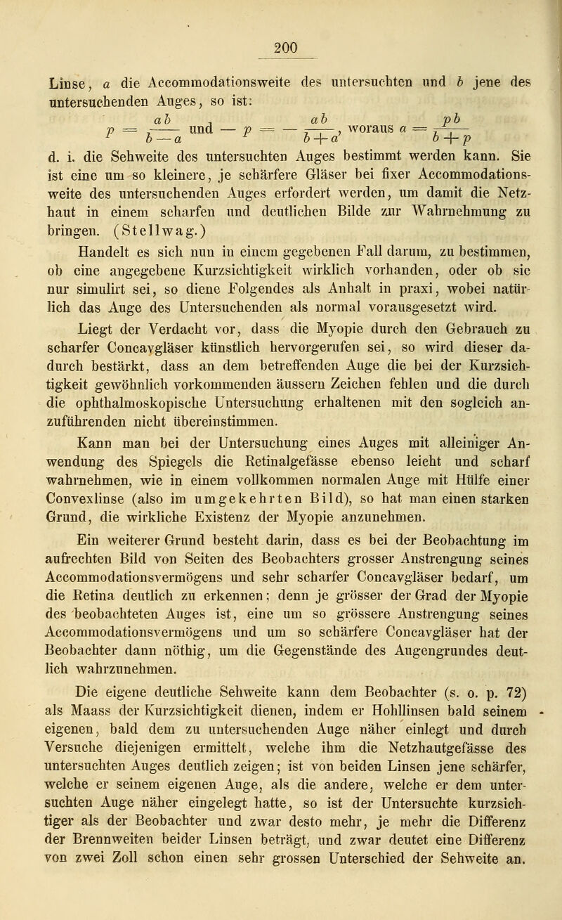 Linse, a die Aceommodationsweite des untersuchten und b jene des untersuchenden Auges, so ist: ah , ab pb p == 7 und — p = — r——, woraus a = j-~— 1 b — a - b + a1 o-f-p d. i. die Sehweite des untersuchten Auges bestimmt werden kann. Sie ist eine um so kleinere, je schärfere Gläser bei fixer Aceommodations- weite des untersuchenden Auges erfordert werden, um damit die Netz- haut in einem scharfen und deutlichen Bilde zur Wahrnehmung zu bringen. (S t e 11 w a g.) Handelt es sich nun in einem gegebenen Fall darum, zu bestimmen, ob eine angegebene Kurzsichtigkeit wirklich vorhanden, oder ob sie nur simulirt sei, so diene Folgendes als Anhalt in praxi, wobei natür- lich das Auge des Untersuchenden als normal vorausgesetzt wird. Liegt der Verdacht vor, dass die Myopie durch den Gebrauch zu scharfer Concavgläser künstlich hervorgerufen sei, so wird dieser da- durch bestärkt, dass an dem betreffenden Auge die bei der Kurzsich- tigkeit gewöhnlich vorkommenden äussern Zeichen fehlen und die durch die ophthalmoskopische Untersuchung erhaltenen mit den sogleich an- zuführenden nicht übereinstimmen. Kann man bei der Untersuchung eines Auges mit alleiniger An- wendung des Spiegels die Retinalgefässe ebenso leicht und scharf wahrnehmen, wie in einem vollkommen normalen Auge mit Hülfe einer Convexlinse (also im umgekehrten Bild), so hat man einen starken Grund, die wirkliche Existenz der Myopie anzunehmen. Ein weiterer Grund besteht darin, dass es bei der Beobachtung im aufrechten Bild von Seiten des Beobachters grosser Anstrengung seines Accommodationsvermögens und sehr scharfer Concavgläser bedarf, um die Retina deutlich zu erkennen; denn je grösser der Grad der Myopie des beobachteten Auges ist, eine um so grössere Anstrengung seines Accommodationsvermögens und um so schärfere Concavgläser hat der Beobachter dann nöthig, um die Gegenstände des Augengrundes deut- lich wahrzunehmen. Die eigene deutliche Sehweite kann dem Beobachter (s. o. p. 72) als Maass der Kurzsichtigkeit dienen, indem er Hohllinsen bald seinem eigenen, bald dem zu untersuchenden Auge näher einlegt und durch Versuche diejenigen ermittelt, welche ihm die Netzhautgefässe des untersuchten Auges deutlich zeigen; ist von beiden Linsen jene schärfer, welche er seinem eigenen Auge, als die andere, welche er dem unter- suchten Auge näher eingelegt hatte, so ist der Untersuchte kurzsich- tiger als der Beobachter und zwar desto mehr, je mehr die Differenz der Brennweiten beider Linsen beträgt, und zwar deutet eine Differenz von zwei Zoll schon einen sehr grossen Unterschied der Sehweite an.