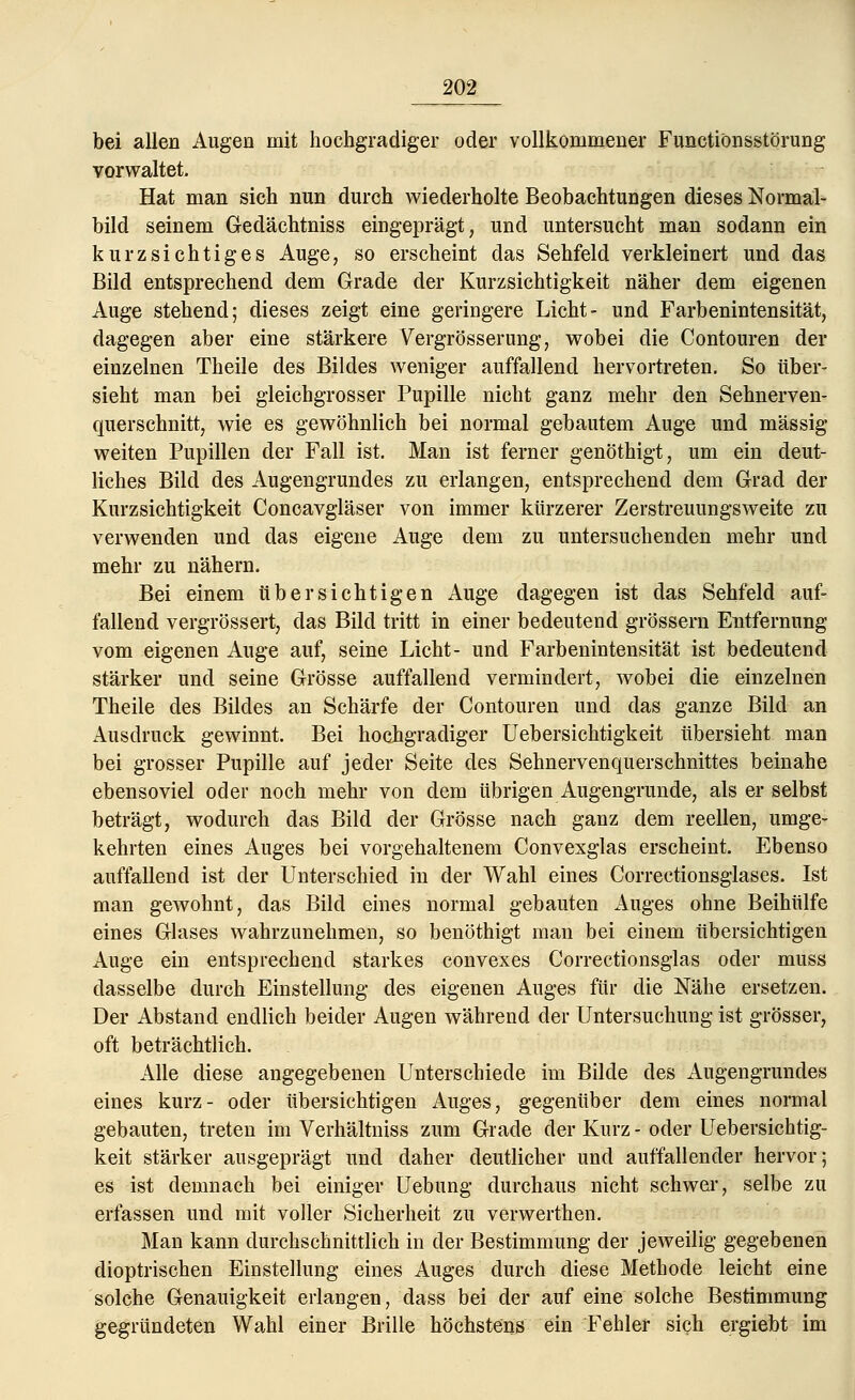 bei allen Augen mit hochgradiger oder vollkommener Functiönsstörung vorwaltet. Hat man sich nun durch wiederholte Beobachtungen dieses Normal- bild seinem Gedächtniss eingeprägt, und untersucht man sodann ein kurzsichtiges Auge, so erscheint das Sehfeld verkleinert und das Bild entsprechend dem Grade der Kurzsichtigkeit näher dem eigenen Auge stehend; dieses zeigt eine geringere Licht- und Farbenintensität, dagegen aber eine stärkere Vergrösserung, wobei die Contouren der einzelnen Theile des Bildes weniger auffallend hervortreten. So über- sieht man bei gleichgrosser Pupille nicht ganz mehr den Sehnerven- querschnitt, wie es gewöhnlich bei normal gebautem Auge und massig- weiten Pupillen der Fall ist. Man ist ferner genöthigt, um ein deut- liches Bild des Augengrundes zu erlangen, entsprechend dem Grad der Kurzsichtigkeit Concavgläser von immer kürzerer Zerstreuungsweite zu verwenden und das eigene Auge dem zu untersuchenden mehr und mehr zu nähern. Bei einem übersichtigen Auge dagegen ist das Sehfeld auf- fallend vergrössert, das Bild tritt in einer bedeutend grössern Entfernung vom eigenen Auge auf, seine Licht- und Farbenintensität ist bedeutend stärker und seine Grösse auffallend vermindert, wobei die einzelnen Theile des Bildes an Schärfe der Contouren und das ganze Bild an Ausdruck gewinnt. Bei hochgradiger Uebersichtigkeit übersieht man bei grosser Pupille auf jeder Seite des Sehnervenquerschnittes beinahe ebensoviel oder noch mehr von dem übrigen Augengrunde, als er selbst beträgt, wodurch das Bild der Grösse nach ganz dem reellen, umge- kehrten eines Auges bei vorgehaltenem Convexglas erscheint. Ebenso auffallend ist der Unterschied in der Wahl eines Correctionsglases. Ist man gewohnt, das Bild eines normal gebauten Auges ohne Beihülfe eines Glases wahrzunehmen, so benöthigt man bei einem übersichtigen Auge ein entsprechend starkes convexes Correctionsglas oder muss dasselbe durch Einstellung des eigenen Auges für die Nähe ersetzen. Der Abstand endlich beider Augen während der Untersuchung ist grösser, oft beträchtlich. Alle diese angegebenen Unterschiede im Bilde des Augengrundes eines kurz- oder übersichtigen Auges, gegenüber dem eines normal gebauten, treten im Verhältniss zum Grade der Kurz - oder Uebersichtig- keit stärker ausgeprägt und daher deutlicher und auffallender hervor; es ist demnach bei einiger Uebung durchaus nicht schwer, selbe zu erfassen und mit voller Sicherheit zu verwerthen. Man kann durchschnittlich in der Bestimmung der jeweilig gegebenen dioptrischen Einstellung eines Auges durch diese Methode leicht eine solche Genauigkeit erlangen, dass bei der auf eine solche Bestimmung gegründeten Wahl einer Brille höchstens ein Fehler sich ergiebt im