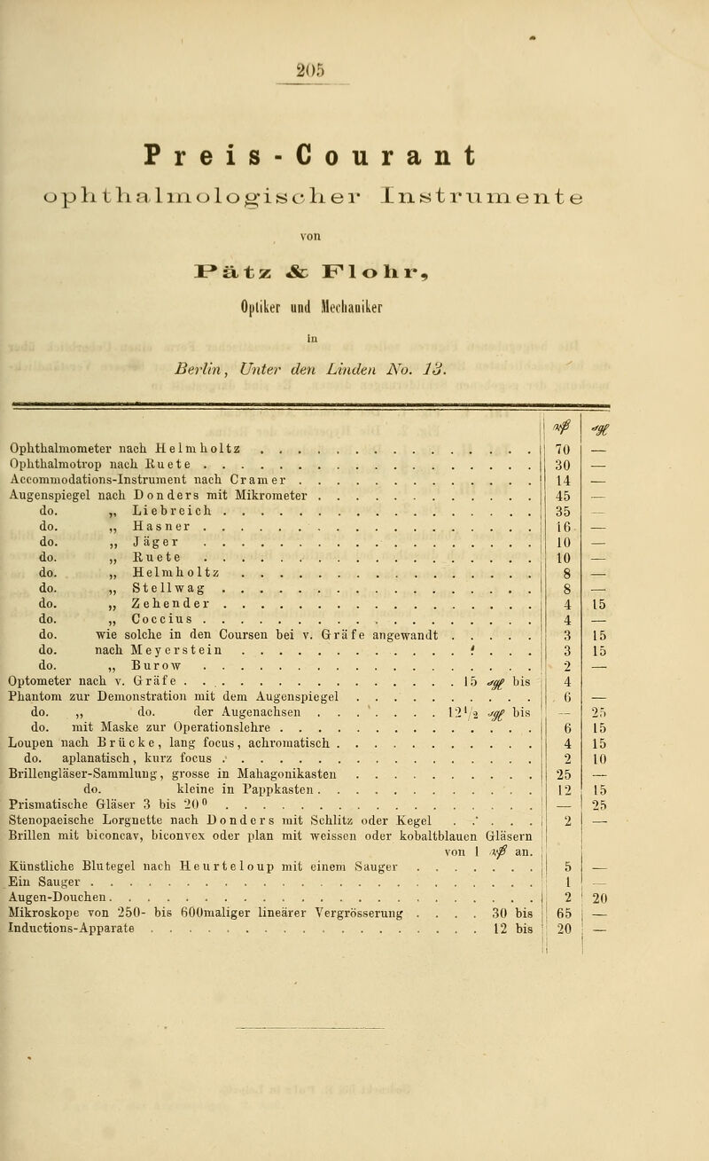 Preis-Courant o p ii t h a 1 in o 1 o g* i s c li e r Instrumente von Pätz «& Flohr, Optiker und Mechaniker in Berlin, Unter den Linden No. 13. Ophthalmometer nach Helmholtz Ophthalmotrop nach Euete Accommodations-Instruraent nach Cr am er Augenspiegel nach Don der s mit Mikrometer do. „ Liebreich do. „ Hasner do. ,, Jäger do. „Euete do. „Helmholtz do. „ St eil wag do. „ Zehen der do. „ Coccius do. wie solche in den Coursen bei v. Gräfe angewandt do. nach Meyer stein .. . . . . . .. . . . i . do. „ Burow Optometer nach v. Gräfe 15 *gg bis Phantom zur Demonstration mit dem Augenspiegel do. „ do. der Augenachsen ...'.... l24/2 jgß bis do. mit Maske zur Operationslehre Loupen nach Brücke, lang focus, achromatisch do. aplanatisch, kurz focus Brillengläser-Sammlung, grosse in Mahagonikasten do. kleine in Pappkasten Prismatische Gläser 3 bis 20 ° Stenopaeische Lorgnette nach Donders mit Schlitz oder Kegel ..'... Brillen mit biconcav, biconvex oder plan mit weissen oder kobaltblauen Gläsern von 1 ,vfi an. Künstliche Blutegel nach Heurteloup mit einem Sauger . Ein Sauger ... Augen-Douchen...... Mikroskope von 250- bis 600maliger linearer Vergrößerung . . . . 30 bis Inductions-Apparate 12 bis 70 30 14 45 35 16 10 10 6 4 2 25 12 15 15 15 25 15 15 10 15 25 20 65 | — 20 ! —