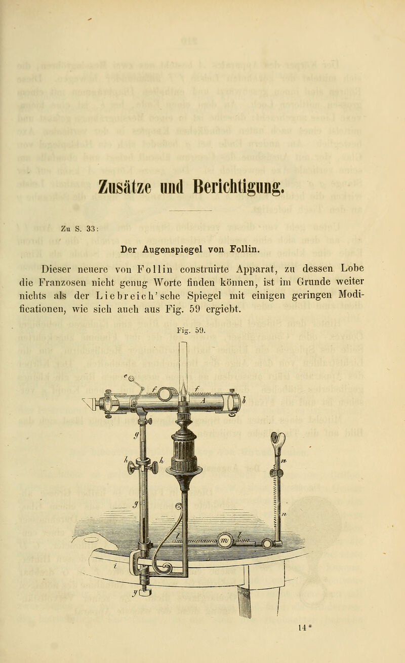 Zusätze und Berichtigung. Zu S. 33: Der Augenspiegel von Follin. Dieser neuere von Follin construirte Apparat, zu dessen Lobe die Franzosen nicht genug Worte finden können, ist im Grunde weiter nichts als der Liebreich'sehe Spiegel mit einigen geringen Modi- fikationen, wie sich auch aus Fig. 59 ergiebt. Fig. 59.