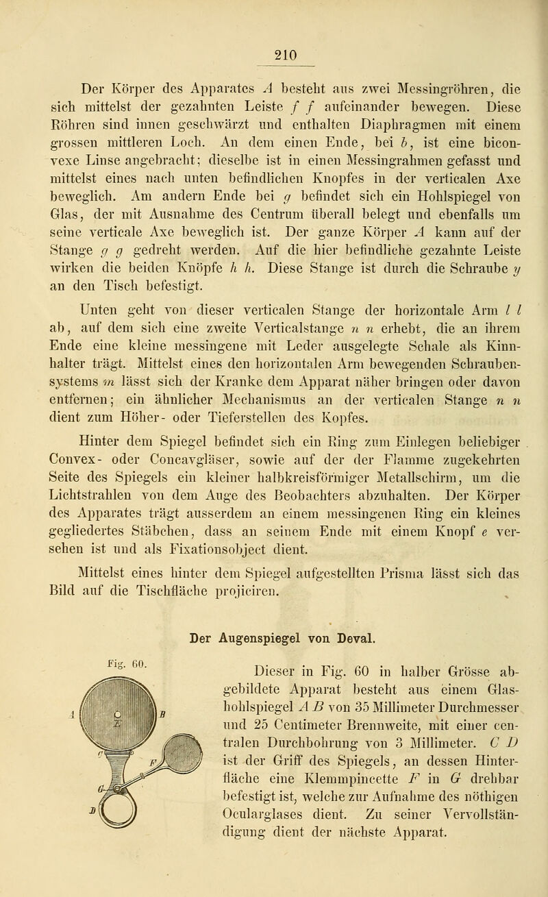 Der Körper des Apparates A besteht aus zwei Messingröhren, die sich mittelst der gezahnten Leiste / / aufeinander bewegen. Diese Köhren sind innen geschwärzt und enthalten Diaphragmen mit einem grossen mittleren Loch. An dem einen Ende, bei b, ist eine bicon- vexe Linse angebracht; dieselbe ist in einen Messingrahmen gefasst und mittelst eines nach unten befindlichen Knopfes in der verticalen Axe beweglich. Am andern Ende bei g befindet sich ein Hohlspiegel von Glas, der mit Ausnahme des Centrum überall belegt und ebenfalls um seine verticale Axe beweglich ist. Der ganze Körper A kann auf der Stange g g gedreht werden. Auf die hier befindliche gezahnte Leiste wirken die beiden Knöpfe h h. Diese Stange ist durch die Schraube y an den Tisch befestigt. Unten geht von dieser verticalen Stange der horizontale Arm / l ab, auf dem sich eine zweite Verticalstange n n erhebt, die an ihrem Ende eine kleine messingene mit Leder ausgelegte Schale als Kinn- halter trägt. Mittelst eines den horizontalen Arm bewegenden Schrauben- systems m lässt sich der Kranke dem Apparat näher bringen oder davon entfernen; ein ähnlicher Mechanismus an der verticalen Stange n n dient zum Höher- oder Tieferstellen des Kopfes. Hinter dem Spiegel befindet sich ein Ring zum Einlegen beliebiger Convex- oder Concavgläser, sowie auf der der Flamme zugekehrten Seite des Spiegels ein kleiner halbkreisförmiger Metallschirm, um die Lichtstrahlen von dem Auge des Beobachters abzuhalten. Der Körper des Apparates trägt ausserdem an einem messingenen Ring ein kleines gegliedertes Stäbchen, dass an seinem Ende mit einem Knopf e ver- sehen ist und als Fixationsobject dient. Mittelst eines hinter dem Spiegel aufgestellten Prisma lässt sich das Bild auf die Tischfläche projiciren. Fig. 60. Der Augenspiegel von Deval. Dieser in Fig. 60 in halber Grösse ab- gebildete Apparat besteht aus einem Glas- hohlspiegel A B von 35 Millimeter Durchmesser und 25 Centimeter Brennweite, mit einer cen- Ik tralen Durchbohrung von 3 Millimeter. G D jjp' ist der Griff des Spiegels, an dessen Hinter- fläche eine Klemmpincette F in G drehbar befestigt ist, welche zur Aufnahme des nöthigen Ocularglases dient. Zu seiner Vervollstän- digung dient der nächste Apparat.