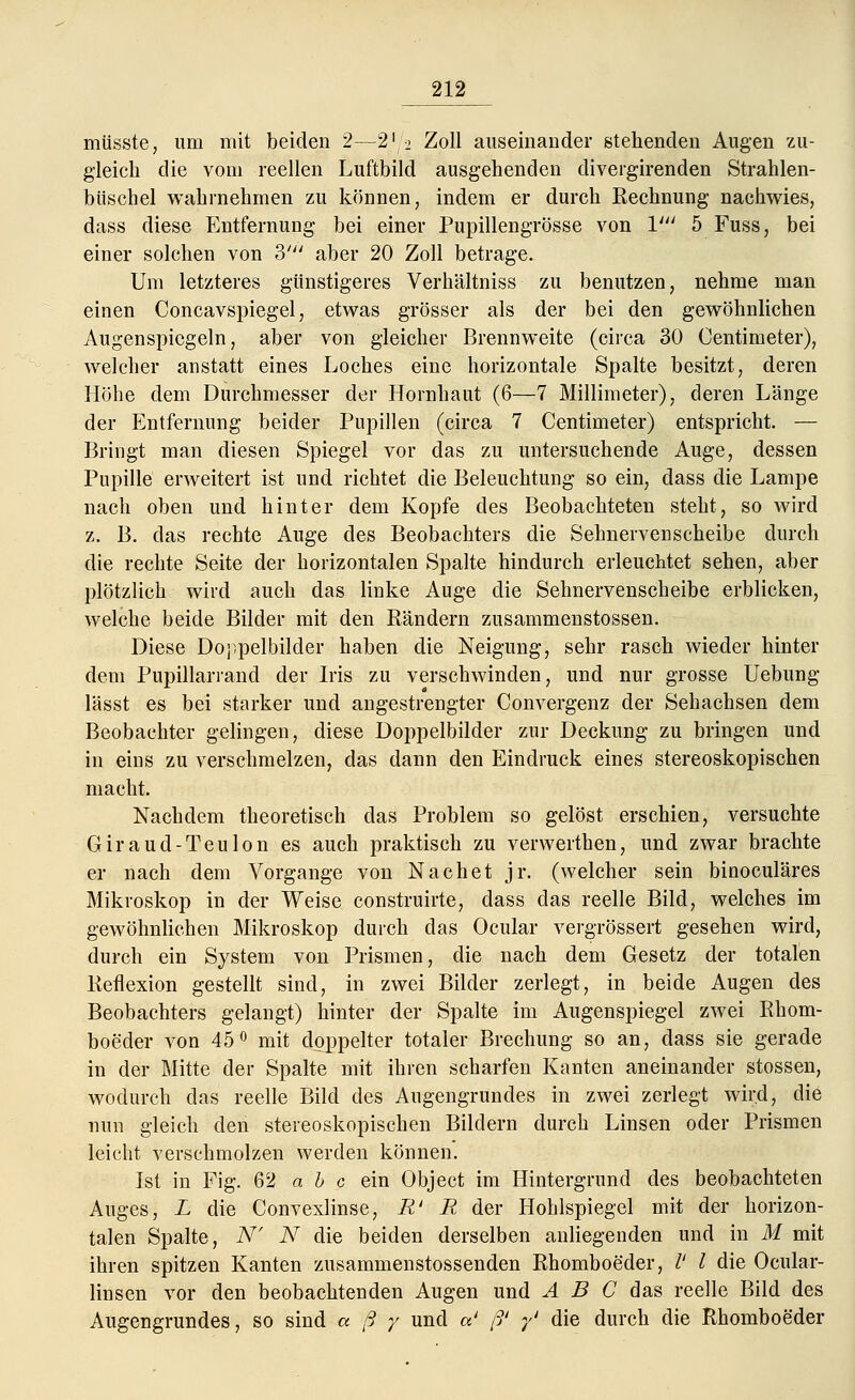 müsste, um mit beiden 2—2'2 Zoll auseinander stehenden Augen zu- gleich die vom reellen Luftbild ausgehenden divergirenden Strahlen- büschel wahrnehmen zu können, indem er durch Rechnung nachwies, dass diese Entfernung bei einer Pupillengrösse von V 5 Fuss, bei einer solchen von 3' aber 20 Zoll betrage. Um letzteres günstigeres Verhältniss zu benutzen, nehme man einen Concavspiegel, etwas grösser als der bei den gewöhnlichen Augenspiegeln, aber von gleicher Brennweite (circa 30 Centimeter), welcher anstatt eines Loches eine horizontale Spalte besitzt, deren Höhe dem Durchmesser der Hornhaut (6—7 Millimeter), deren Länge der Entfernung beider Pupillen (circa 7 Centimeter) entspricht. — Bringt man diesen Spiegel vor das zu untersuchende Auge, dessen Pupille erweitert ist und richtet die Beleuchtung so ein, dass die Lampe nach oben und hinter dem Kopfe des Beobachteten steht, so wird z. B. das rechte Auge des Beobachters die Sehnervenscheibe durch die rechte Seite der horizontalen Spalte hindurch erleuchtet sehen, aber plötzlich wird auch das linke Auge die Sehnervenscheibe erblicken, welche beide Bilder mit den Rändern zusammenstossen. Diese Doppelbilder haben die Neigung, sehr rasch wieder hinter dem Pupillarrand der Iris zu verschwinden, und nur grosse Uebung lässt es bei starker und angestrengter Convergenz der Sehachsen dem Beobachter gelingen, diese Doppelbilder zur Deckung zu bringen und in eins zu verschmelzen, das dann den Eindruck eines stereoskopischen macht. Nachdem theoretisch das Problem so gelöst erschien, versuchte Giraud-Teulon es auch praktisch zu verwerthen, und zwar brachte er nach dem Vorgange von Nachet jr. (welcher sein binoculäres Mikroskop in der Weise construirte, dass das reelle Bild, welches im gewöhnlichen Mikroskop durch das Ocular vergrössert gesehen wird, durch ein System von Prismen, die nach dem Gesetz der totalen Reflexion gestellt sind, in zwei Bilder zerlegt, in beide Augen des Beobachters gelangt) hinter der Spalte im Augenspiegel zwei Rhom- boeder von 45° mit doppelter totaler Brechung so an, dass sie gerade in der Mitte der Spalte mit ihren scharfen Kanten aneinander stossen, wodurch das reelle Bild des Augengrundes in zwei zerlegt wird, die nun gleich den stereoskopischen Bildern durch Linsen oder Prismen leicht verschmolzen werden können. Ist in Fig. 62 a b c ein Object im Hintergrund des beobachteten Auges, L die Convexlinse, R' R der Hohlspiegel mit der horizon- talen Spalte, N' N die beiden derselben anliegenden und in M mit ihren spitzen Kanten zusammenstossenden Rhomboeder, V l die Ocular- linsen vor den beobachtenden Augen und ABC das reelle Bild des Augengrundes, so sind a ß y und a' ß' y' die durch die Rhomboeder