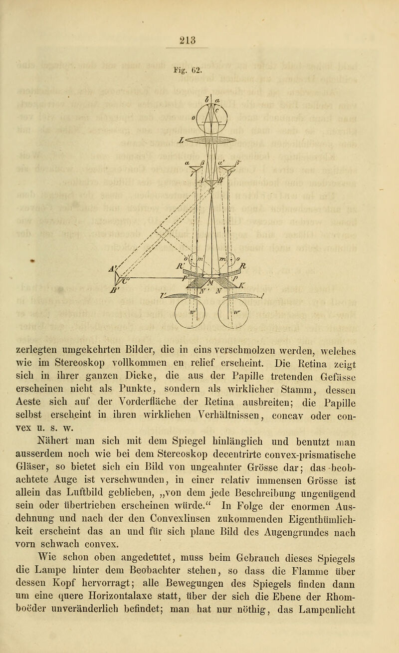 Fig. 62. zerlegten umgekehrten Bilder, die in eins verschmolzen werden, welches wie im Stereoskop vollkommen en relief erscheint. Die Retina zeigt sich in ihrer ganzen Dicke, die aus der Papille tretenden Gefässe erscheinen nicht als Punkte, sondern als wirklicher Stamm, dessen Aeste sich auf der Vorderfläche der Ketina ausbreiten; die Papille selbst erscheint in ihren wirklichen Verhältnissen, concav oder con- vex u. s. w. Nähert man sich mit dem Spiegel hinlänglich und benutzt man ausserdem noch wie bei dem Stereoskop decentrirte convex-prismatische Gläser, so bietet sich ein Bild von ungeahnter Grösse dar; das-beob- achtete Auge ist verschwunden, in einer relativ immensen Grösse ist allein das Luftbild geblieben, „von dem jede Beschreibung ungenügend sein oder tibertrieben erscheinen würde. In Folge der enormen Aus- dehnung und nach der den Convexlinsen zukommenden Eigenthümlich- keit erscheint das an und für sich plane Bild des Augengrundes nach vorn schwach convex. Wie schon oben angedeutet, muss beim Gebrauch dieses Spiegels die Lampe hinter dem Beobachter stehen, so dass die Flamme über dessen Kopf hervorragt; alle Bewegungen des Spiegels finden dann um eine quere Horizontalaxe statt, über der sich die Ebene der Rhorn- boeder unveränderlich befindet; man hat nur nöthig, das Lampenlicht