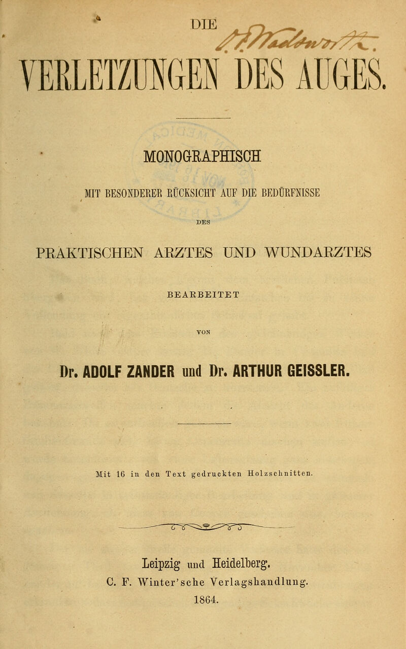 •* DIE VERLETZUNGEN DES AUGES. MONOGRAPHISCH MIT BESONDERER RÜCKSICHT AUF DIE BEDÜRFNISSE DES PRAKTISCHEN ARZTES UND WUNDARZTES BEARBEITET Dr. ADOLF ZANDER und Dr. ARTHUR GEISSLER. Mit 16 in den Text gedruckten Holzschnitten. Leipzig und Heidelberg. C. F. Winter'sche Verlagsüandlung. 1864.