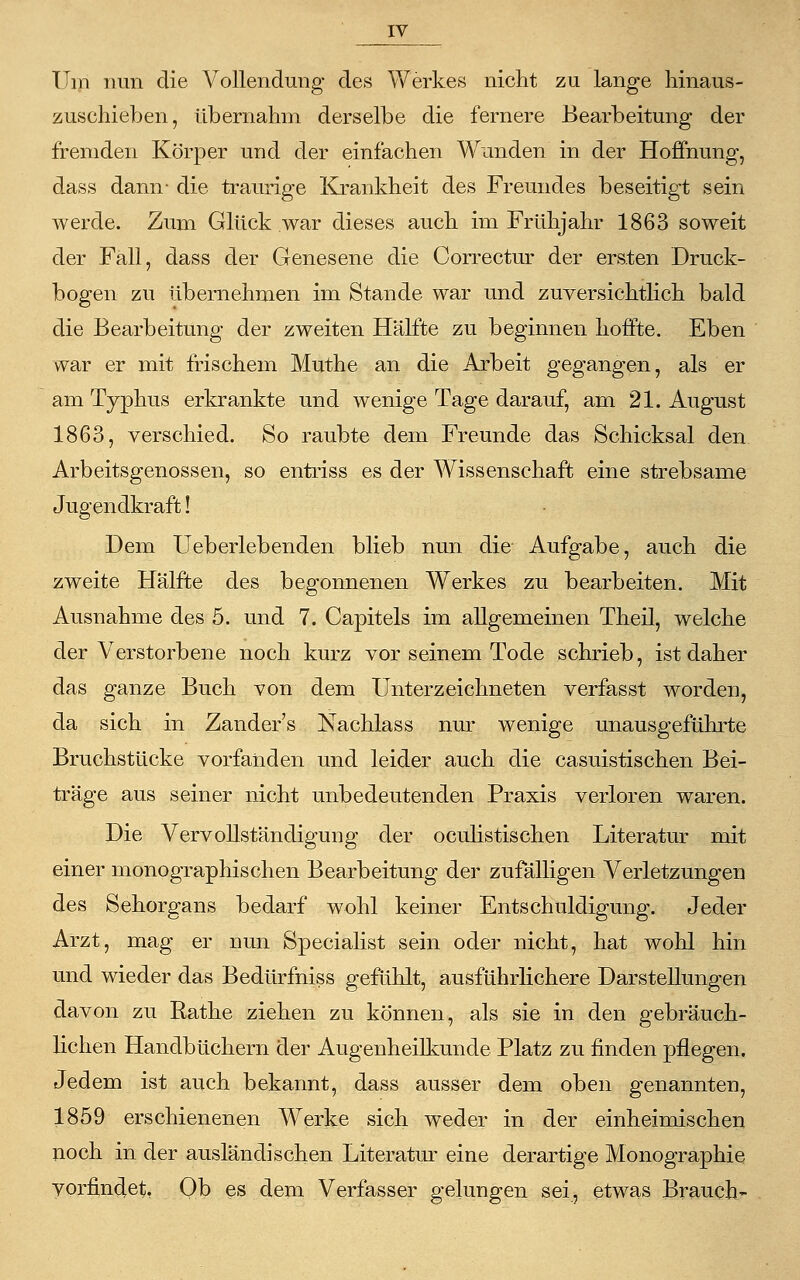 Um nun die Vollendung des Werkes nicht zu lange hinaus- zuschieben, übernahm derselbe die fernere Bearbeitung der fremden Körper und der einfachen Wunden in der Hoffnung, dass dann- die traurige Krankheit des Freundes beseitigt sein werde. Zum Glück war dieses auch im Frühjahr 1863 soweit der Fall, dass der Genesene die Correctur der ersten Druck- bogen zu übernehmen im Stande war und zuversichtlich bald die Bearbeitung der zweiten Hälfte zu beginnen hoffte. Eben war er mit frischem Muthe an die Arbeit gegangen, als er am Typhus erkrankte und wenige Tage darauf, am 21. August 1863, verschied. So raubte dem Freunde das Schicksal den Arbeitsgenossen, so entriss es der Wissenschaft eine strebsame Jugendkraft! Dem Ueberlebenden blieb nun die Aufgabe, auch die zweite Hälfte des begonnenen Werkes zu bearbeiten. Mit Ausnahme des 5. und 7. Capitels im allgemeinen Theil, welche der Verstorbene noch kurz vor seinem Tode schrieb, ist daher das ganze Buch von dem Unterzeichneten verfasst worden, da sich in Zanders Nachlass nur wenige unausgeführte Bruchstücke vorfanden und leider auch die casuistischen Bei- träge aus seiner nicht unbedeutenden Praxis verloren waren. Die Vervollständigung der oculistischen Literatur mit einer monographischen Bearbeitung der zufälligen Verletzungen des Sehorgans bedarf wohl keiner Entschuldigung. Jeder Arzt, mag er nun Specialist sein oder nicht, hat wohl hin und wieder das Bedürfniss gefühlt, ausführlichere Darstellungen davon zu Rathe ziehen zu können, als sie in den gebräuch- lichen Handbüchern der Augenheilkunde Platz zu finden pflegen. Jedem ist auch bekannt, dass ausser dem oben genannten, 1859 erschienenen Werke sich weder in der einheimischen noch in der ausländischen Literatur eine derartige Monographie vorfindet, Ob es dem Verfasser gelungen sei, etwas Brauch-