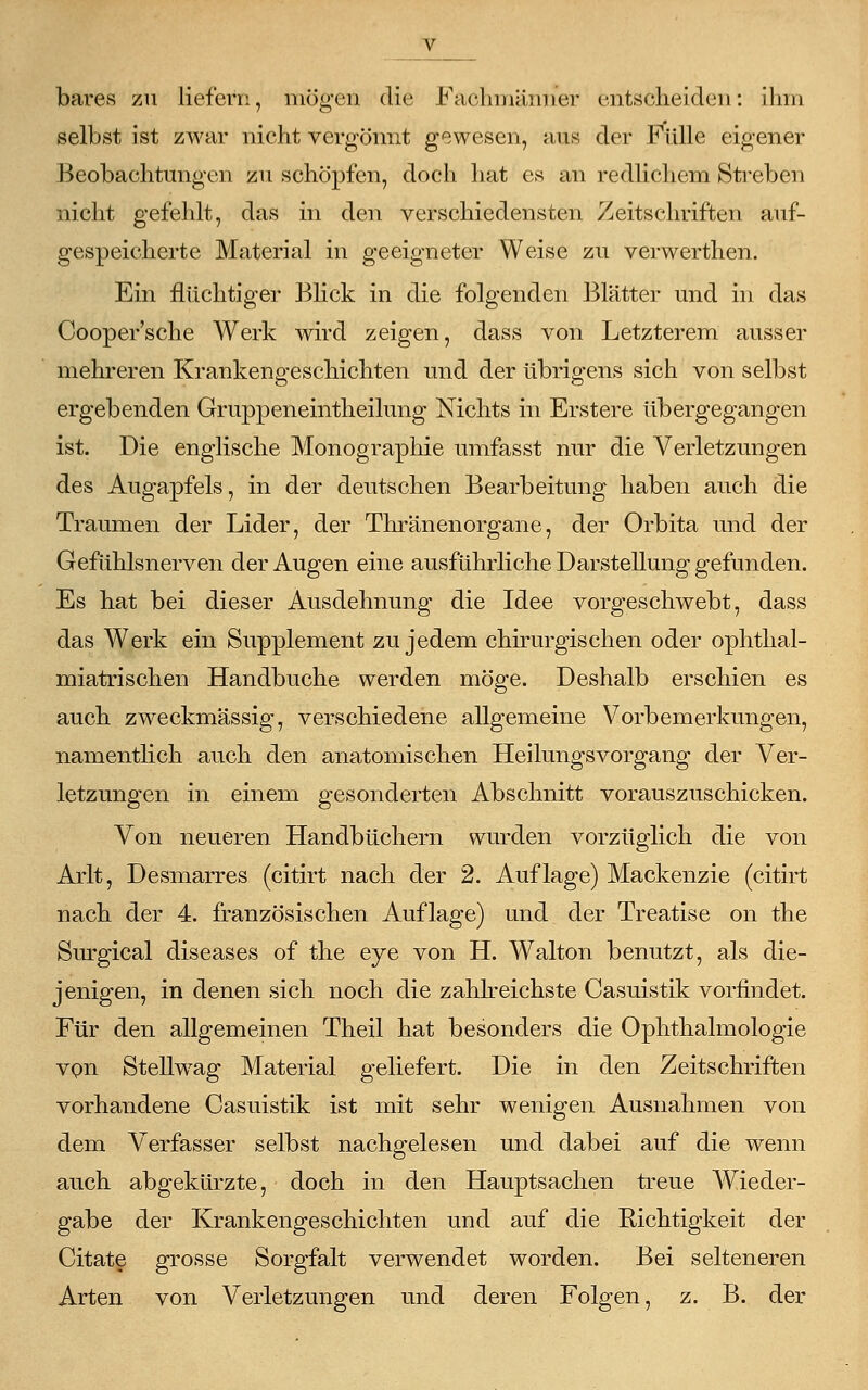 bares zu liefern, mögen die Fachmänner entscheiden: ihm selbst ist zwar nicht vergönnt gewesen, aus der Fülle eigener Beobachtungen zu schöpfen, doch hat es an redlichem Streben nicht gefehlt, das in den verschiedensten Zeitschriften auf- gespeicherte Material in geeigneter Weise zu verwerthen. Ein flüchtiger Blick in die folgenden Blätter und in das Cooper'sche Werk wird zeigen, dass von Letzterem ausser mehreren Krankengeschichten und der übrigens sich von selbst ergebenden Gruppeneintheilung Nichts in Erstere übergegangen ist. Die englische Monographie umfasst nur die Verletzungen des Augapfels, in der deutschen Bearbeitung haben auch die Traumen der Lider, der Thränenorgane, der Orbita und der Gefühlsnerven der Augen eine ausführliche Darstellung gefunden. Es hat bei dieser Ausdehnung die Idee vorgeschwebt, dass das Werk ein Supplement zu jedem chirurgischen oder ophthal- miatrischen Handbuche werden möge. Deshalb erschien es auch zweckmässig, verschiedene allgemeine Vorbemerkungen, namentlich auch den anatomischen Heilungsvorgang der Ver- letzungen in einem gesonderten Abschnitt vorauszuschicken. Von neueren Handbüchern wurden vorzüglich die von Arlt, Desmarres (citirt nach der 2. Auflage) Mackenzie (citirt nach der 4. französischen Auflage) und der Treatise on the Surgical diseases of the eye von H. Walton benutzt, als die- jenigen, in denen sich noch die zahlreichste Casuistik vorfindet. Für den allgemeinen Theil hat besonders die Ophthalmologie von Stellwag Material geliefert. Die in den Zeitschriften vorhandene Casuistik ist mit sehr wenigen Ausnahmen von dem Verfasser selbst nachgelesen und dabei auf die wenn auch abgekürzte, doch in den Hauptsachen treue AVieder- gabe der Krankengeschichten und auf die Richtigkeit der Citate grosse Sorgfalt verwendet worden. Bei selteneren Arten von Verletzungen und deren Folgen, z. B. der