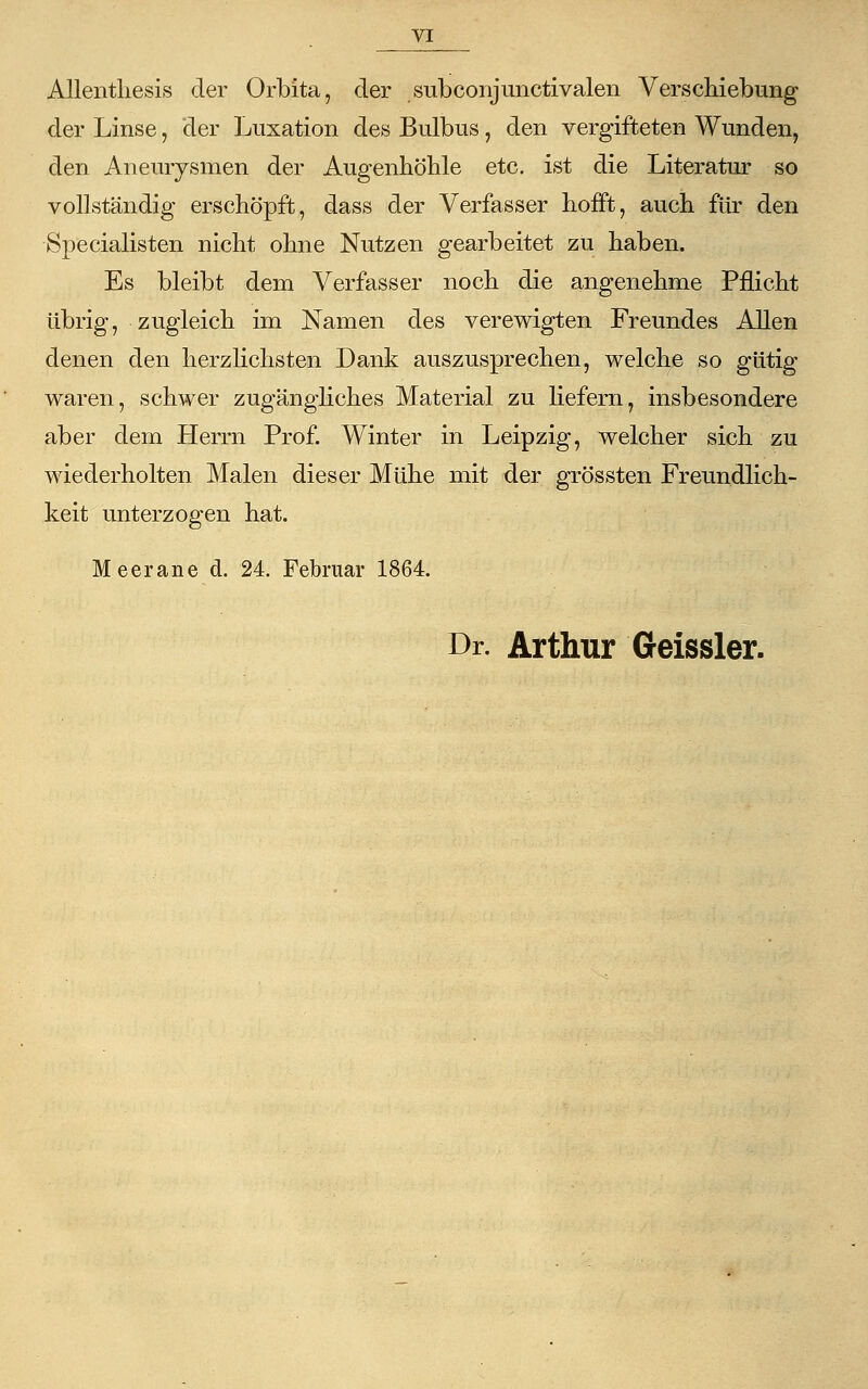 Allentliesis der Orbita, der subconjunctivalen Verschiebung der Linse, der Luxation des Bulbus, den vergifteten Wunden, den Aneurysmen der Augenhöhle etc. ist die Literatur so vollständig erschöpft, dass der Verfasser hofft, auch für den Specialisten nicht ohne Nutzen gearbeitet zu haben. Es bleibt dem Verfasser noch die angenehme Pflicht übrig, zugleich im Namen des verewigten Freundes Allen denen den herzlichsten Dank auszusprechen, welche so gütig waren, schwer zugängliches Material zu liefern, insbesondere aber dem Herrn Prof. Winter in Leipzig, welcher sich zu wiederholten Malen dieser Mühe mit der grössten Freundlich- keit unterzogen hat. Meerane d. 24. Februar 1864. Dr. Arthur Geissler.