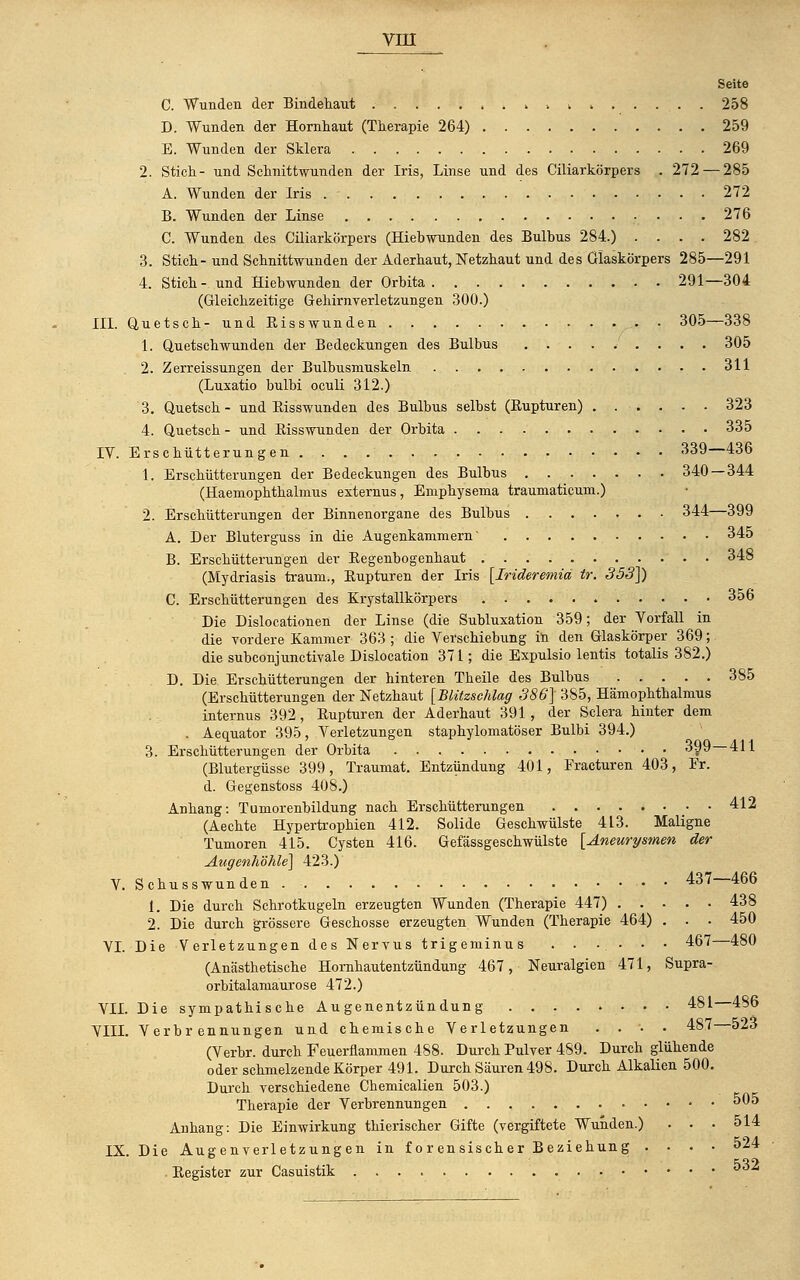 Seite C. Wunden der Bindehaut 258 D. Wunden der Hornhaut (Therapie 264) 259 E. Wunden der Sklera 269 2. Stich- und Schnittwunden der Iris, Linse und des Ciliarkörpers . 272 — 285 A. Wunden der Iris 272 B. Wunden der Linse 276 C. Wunden des Ciliarkörpers (Hieb-wunden des Bulbus 284.) .... 282 3. Stich- und Schnittwunden der Aderhaut, Netzhaut und des Glaskörpers 285—291 4. Stich - und Hiebwunden der Orbita 291—304 (Gleichzeitige Gehirnverletzungen 300.) III. Quetsch- und Bisswunden • 305—338 1. Quetschwunden der Bedeckungen des Bulbus 305 2. Zerreissungen der Bulbusmuskeln 311 (Luxatio bulbi oculi 312.) 3. Quetsch - und Bisswunden des Bulbus selbst (Bupturen) 323 4. Quetsch - und Bisswunden der Orbita 335 IV. Erschütterungen 339—436 1. Erschütterungen der Bedeckungen des Bulbus 340 — 344 (Haemophthalmus externus, Emphysema trauniaticum.) 2. Erschütterungen der Binnenorgane des Bulbus 344—399 A. Der Bluterguss in die Augenkammern' 345 B. Erschütterungen der Begenbogenhaut 348 (Mydriasis träum., Bupturen der Iris [Iriderewiia tr. 353]) C. Erschütterungen des Krystallkörpers 356 Die Dislocationen der Linse (die Subluxation 359; der Vorfall in die vordere Kammer 363 ; die Verschiebung in den Glaskörper 369; die subconjunctivale Dislocation 371; die Expulsio lentis totalis 382.) D. Die Erschütterungen der hinteren Theile des Bulbus 385 (Erschütterungen der Netzhaut [Blitzschlag 386] 385, Hämophthalmus internus 392, Bupturen der Aderhaut 391, der Sclera hinter dem . Aequator 395, Verletzungen staphylomatöser Bulbi 394.) 3. Erschütterungen der Orbita • • 399—411 (Blutergüsse 399, Traumat. Entzündung 401, Fracturen 403, Fr. d. Gegenstoss 408.) Anhang: Tumorenbildung nach Erschütterungen 412 (Aechte Hypertrophien 412. Solide Geschwülste 413. Maligne Tumoren 415. Cysten 416. Gefässgeschwülste [Aneurysmen der Augenhöhle] 423.) V. Schusswunden • • 437—466 1. Die durch Schrotkugeln erzeugten Wunden (Therapie 447) 438 2. Die durch grössere Geschosse erzeugten Wunden (Therapie 464) . . . 450 VI. Die Verletzungen des Nervus trigeminus ...... 467 480 (Anästhetische Hornhautentzündung 467, Neuralgien 471, Supra- orbitalamaurose 472.) VII. Die sympathische Augenentzündung 481 486 VIII. Verbrennungen und chemische Verletzungen .... 487 523 (Verbr. durch Feuerflammen 488. Durch Pulver 489. Durch glühende oder schmelzende Körper 491. Durch Säuren 498. Durch Alkalien 500. Durch verschiedene Chemiealien 503.) Therapie der Verbrennungen 505 Anhang: Die Einwirkung thierischer Gifte (vergiftete Wunden.) . . . 514 IX. Die Augenverletzungen in forensischer Beziehung .... 524 . Begister zur Casuistik