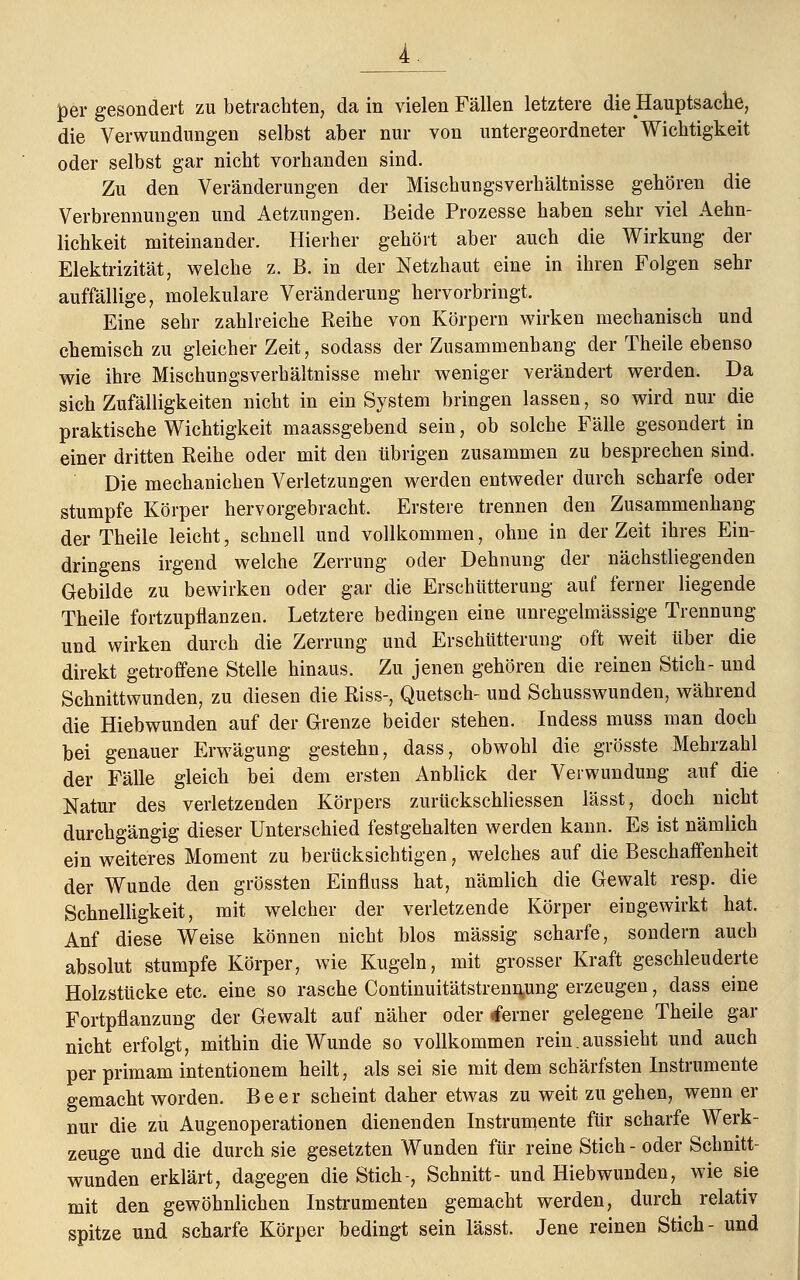 per gesondert zu betrachten, da in vielen Fällen letztere die Hauptsache, die Verwundungen selbst aber nur von untergeordneter Wichtigkeit oder selbst gar nicht vorhanden sind. Zu den Veränderungen der Mischungsverhältnisse gehören die Verbrennungen und Aetznngen. Beide Prozesse haben sehr viel Ärm- lichkeit miteinander. Hierher gehört aber auch die Wirkung der Elektrizität, welche z. B. in der Netzhaut eine in ihren Folgen sehr auffällige, molekulare Veränderung hervorbringt. Eine sehr zahlreiche Reihe von Körpern wirken mechanisch und chemisch zu gleicher Zeit, sodass der Zusammenhang der Theile ebenso wie ihre Mischungsverhältnisse mehr weniger verändert werden. Da sich Zufälligkeiten nicht in ein System bringen lassen, so wird nur die praktische Wichtigkeit maassgebend sein, ob solche Fälle gesondert in einer dritten Reihe oder mit den übrigen zusammen zu besprechen sind. Die mechanichen Verletzungen werden entweder durch scharfe oder stumpfe Körper hervorgebracht. Erstere trennen den Zusammenhang der Theile leicht, schnell und vollkommen, ohne in der Zeit ihres Ein- dringens irgend welche Zerrung oder Dehnung der nächstliegenden Gebilde zu bewirken oder gar die Erschütterung auf ferner liegende Theile fortzupflanzen. Letztere bedingen eine unregelmässige Trennung und wirken durch die Zerrung und Erschütterung oft weit über die direkt getroffene Stelle hinaus. Zu jenen gehören die reinen Stich- und Schnittwunden, zu diesen die Riss-, Quetsch- und Schusswunden, während die Hiebwunden auf der Grenze beider stehen. Indess muss man doch bei genauer Erwägung gestehn, dass, obwohl die grösste Mehrzahl der Fälle gleich bei dem ersten Anblick der Verwundung auf die Natur des verletzenden Körpers zurückschliessen lässt, doch nicht durchgängig dieser Unterschied festgehalten werden kann. Es ist nämlich ein weiteres Moment zu berücksichtigen, welches auf die Beschaffenheit der Wunde den grössten Einfluss hat, nämlich die Gewalt resp. die Schnelligkeit, mit welcher der verletzende Körper eingewirkt hat. Anf diese Weise können nicht blos massig scharfe, sondern auch absolut stumpfe Körper, wie Kugeln, mit grosser Kraft geschleuderte Holzstücke etc. eine so rasche Continuitätstremymg erzeugen, dass eine Fortpflanzung der Gewalt auf näher oder «ferner gelegene Theile gar nicht erfolgt, mithin die Wunde so vollkommen rein.aussieht und auch per primam intentionem heilt, als sei sie mit dem schärfsten Instrumente gemacht worden. Beer scheint daher etwas zu weit zu gehen, wenn er nur die zu Augenoperationen dienenden Instrumente für scharfe Werk- zeuge und die durch sie gesetzten Wunden für reine Stich- oder Schnitt- wunden erklärt, dagegen die Stich-, Schnitt- und Hiebwunden, wie sie mit den gewöhnlichen Instrumenten gemacht werden, durch relativ spitze und scharfe Körper bedingt sein lässt. Jene reinen Stich- und