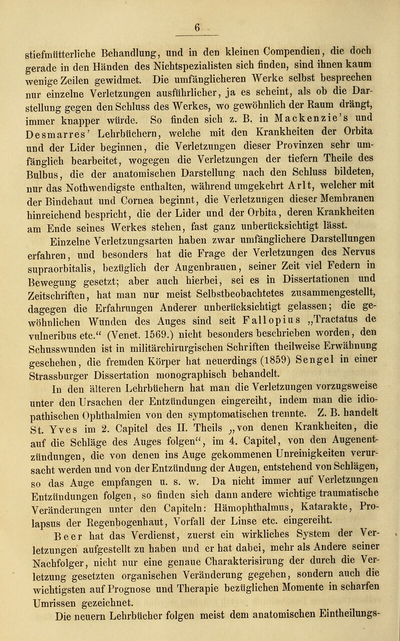 gerade in den Händen des NichtSpezialisten sich finden, sind ihnen kaum wenige Zeilen gewidmet. Die umfänglicheren Werke selbst besprechen nur einzelne Verletzungen ausführlicher, ja es scheint, als ob die Dar- stellung gegen den Schluss des Werkes, wo gewöhnlich der Raum drängt, immer knapper würde. So finden sich z. B. in Mackenzie's und Desmarres' Lehrbüchern, welche mit den Krankheiten der Orbita und der Lider beginnen, die Verletzungen dieser Provinzen sehr um- fänglich bearbeitet, wogegen die Verletzungen der tiefern Theile des Bulbus, die der anatomischen Darstellung nach den Schluss bildeten, nur das Notwendigste enthalten, während umgekehrt Arlt, welcher mit der Bindehaut und Cornea beginnt, die Verletzungen dieser Membranen hinreichend bespricht, die der Lider und der Orbita, deren Krankheiten am Ende seines Werkes stehen, fast ganz unberücksichtigt lässt. Einzelne Verletzungsarten haben zwar umfänglichere Darstellungen erfahren, und besonders hat die Frage der Verletzungen des Nervus supraorbitalis, bezüglich der Augenbrauen, seiner Zeit viel Federn in Bewegung gesetzt; aber auch hierbei, sei es in Dissertationen und Zeitschriften, hat man nur meist Selbstbeobachtetes zusammengestellt, dagegen die Erfahrungen Anderer unberücksichtigt gelassen; die ge- wöhnlichen Wunden des Auges sind seit Fallopius „Tractatus de vulneribus etc. (Venet. 1569.) nicht besonders beschrieben worden, den Schusswunden ist in militärchirurgischen Schriften theilweise Erwähnung geschehen, die fremden Körper hat neuerdings (1859) Sengel in einer Strassburger Dissertation monographisch behandelt. In den älteren Lehrbüchern hat man die Verletzungen vorzugsweise unter den Ursachen der Entzündungen eingereiht, indem man die idio- pathischen Ophthalmien von den symptomatischen trennte. Z. B. handelt St. Yves im 2. Capitel des II. Theils „von denen Krankheiten, die auf die Schläge des Auges folgen, im 4. Capitel, von den Augenent- zündungen, die von denen ins Auge gekommenen Unreinigkeiten verur- sacht werden und von der Entzündung der Augen, entstehend von Schlägen, so das Auge empfangen u. s. w. Da nicht immer auf Verletzungen Entzündungen folgen, so finden sich dann andere wichtige traumatische Veränderungen unter den Capiteln: Hämophthalmus, Katarakte, Pro- lapsus der Regenbogenhaut, Vorfall der Linse etc. eingereiht. Beer hat das Verdienst, zuerst ein wirkliches System der Ver- letzungen aufgestellt zu haben und er hat dabei, mehr als Andere seiner Nachfolger, nicht nur eine genaue Charakterisirung der durch die Ver- letzung gesetzten organischen Veränderung gegeben, sondern auch die wichtigsten auf Prognose und Therapie bezüglichen Momente in scharfen Umrissen gezeichnet. Die neuern Lehrbücher folgen meist dem anatomischen Eintheilungs-