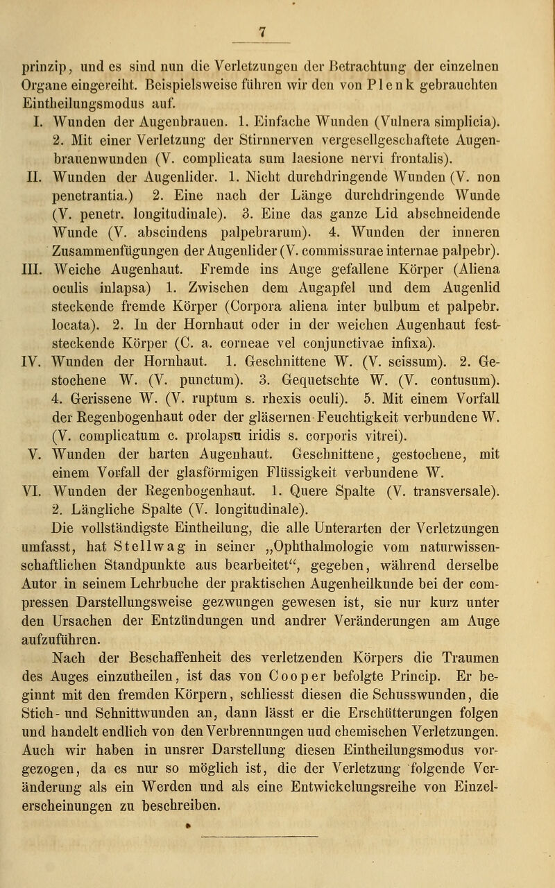 prinzip, undes sind nun die Verletzungen der Betrachtung der einzelnen Organe eingereiht. Beispielsweise führen wir den von P1 e n k gebrauchten Eintheilungsmodus auf. I. Wunden der Augenbrauen. 1. Einfache Wunden (Vulnera simplicia). 2. Mit einer Verletzung der Stirnnerven vergesellgeschaftete Augen- brauenwunden (V. complicata sura laesione nervi frontalis). II. Wunden der Augenlider. 1. Nicht durchdringende Wunden (V. non penetrantia.) 2. Eine nach der Länge durchdringende Wunde (V. penetr. longitudinale). 3. Eine das ganze Lid abschneidende Wunde (V. abscindens palpebrarum). 4. Wunden der inneren Zusammenfügungen der Augenlider (V. commissurae internae palpebr). III. Weiche Augenhaut. Fremde ins Auge gefallene Körper (Aliena oculis inlapsa) 1. Zwischen dem Augapfel und dem Augenlid steckende fremde Körper (Corpora aliena inter bulbum et palpebr. locata). 2. In der Hornhaut oder in der weichen Augenhaut fest- steckende Körper (C. a. corneae vel conjunctivae infixa). IV. Wunden der Hornhaut. 1. Geschnittene W. (V. scissum). 2. Ge- stochene W. (V. punctum). 3. Gequetschte W. (V. contusum). 4. Gerissene W. (V. ruptum s. rhexis oculi). 5. Mit einem Vorfall der Regenbogenhaut oder der gläsernen Feuchtigkeit verbundene W. (V. complicatum c. prolapsu iridis s. corporis vitrei). V. Wunden der harten Augenhaut. Geschnittene, gestochene, mit einem Vorfall der glasförmigen Flüssigkeit verbundene W. VI. Wunden der Regenbogenhaut. 1. Quere Spalte (V. transversale). 2. Längliche Spalte (V. longitudinale). Die vollständigste Eintheilung, die alle Unterarten der Verletzungen umfasst, hat Stell wag in seiner „Ophthalmologie vom naturwissen- schaftlichen Standpunkte aus bearbeitet, gegeben, während derselbe Autor in seinem Lehrbuche der praktischen Augenheilkunde bei der com- pressen Darstellungsweise gezwungen gewesen ist, sie nur kurz unter den Ursachen der Entzündungen und andrer Veränderungen am Auge aufzuführen. Nach der Beschaffenheit des verletzenden Körpers die Traumen des Auges einzutheilen, ist das von Cooper befolgte Princip. Er be- ginnt mit den fremden Körpern, schliesst diesen die Schusswunden, die Stich- und Schnittwunden an, dann lässt er die Erschütterungen folgen und handelt endlich von den Verbrennungen und chemischen Verletzungen. Auch wir haben in unsrer Darstellung diesen Eintheilungsmodus vor- gezogen, da es nur so möglich ist, die der Verletzung folgende Ver- änderung als ein Werden und als eine Entwickelungsreihe von Einzel- erscheinungen zu beschreiben.