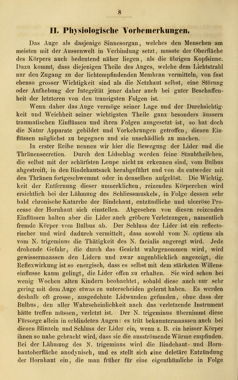 II. Physiologische Vorbemerkungen. Das Auge als dasjenige Sinnesorgan, welches den Menschen am meisten mit der Aussenwelt in Verbindung setzt, mnsste der Oberfläche des Körpers auch bedeutend näher liegen, als die übrigen Kopfsinne. Dazu kommt, dass diejenigen Theile des Auges, welche dem Lichtstrahl nur den Zugang zu der lichtempfindenden Membran vermitteln, von fast ebenso grosser Wichtigkeit sind als die Netzhaut selbst, eine Störung oder Aufhebung der Integrität jener daher auch bei guter Beschaffen- heit der letzteren von den traurigsten Folgen ist. Wenn daher das Auge vermöge seiner Lage und der Durchsichtig- keit und Weichheit seiner wichtigsten Theile ganz besonders äussern traumatischen Einflüssen und ihren Folgen ausgesetzt ist, so hat doch die Natur Apparate gebildet und Vorkehrungen getroffen, diesen Ein- flüssen möglichst zu begegnen und sie unschädlich zu machen. In erster Reihe nennen wir hier die Bewegung der Lider und die Thränensecretion. Durch den Lidschlag werden feine Staubtheilchen, die selbst mit der schärfsten Loupe nicht zu erkennen sind, vom Bulbus abgestreift, in den Bindehautsack herabgeführt und von da entweder mit den Thränen fortgeschwemmt oder in denselben aufgelöst. Die Wichtig, keit der Entfernung dieser unmerklichen, reizenden Körperchen wird ersichtlich bei der Lähmung des Schliessmuskels, in Folge dessen sehr bald chronische Katarrhe der Bindehaut, entzündliche und ulceröse Pro- cesse der Hornhaut sich einstellen. Abgesehen von diesen reizenden Einflüssen halten aber die Lider auch gröbere Verletzungen, namentlich fremde Körper vom Bulbus ab. Der Schluss der Lider ist ein refleeto- rischer und wird dadurch vermittelt, dass sowohl vom N. opticus als vom N. trigeminus die Thätigkeit des N. facialis angeregt wird. Jede drohende Gefahr, die durch das Gesicht wahrgenommen wird, wird gewissermaassen den Lidern und zwar augenblicklich angezeigt, die Reflexwirkung ist so energisch, dass es selbst mit dem stärksten Willens- einflusse kaum gelingt, die Lider oifen zu erhalten. Sie wird schon bei wenig Wochen alten Kindern beobachtet, sobald diese auch nur sehr gering mit dem Auge etwas zu unterscheiden gelernt haben. Es werden deshalb oft grosse, ausgedehnte Lidwunden gefunden, ohne dass der Bulbus, den aller Wahrscheinlichkeit nach das verletzende Instrument hätte treffen müssen, verletzt ist. Der N. trigeminus übernimmt diese Fürsorge allein in erblindeten Augen: es tritt bekanntermaassen auch bei diesen Blinzeln und Schluss der Lider ein, wenn z. B. ein heisser Körper ihnen so nahe gebracht wird, dass sie die ausströmende Wärme empfinden. Bei der Lähmung des N. trigeminus wird die Bindehaut- und Horn- hautoberfläche anodynisch, und es stellt sich eine deletäre Entzündung der Hornhaut ein, die man früher für eine eigenthtimliche in Folge