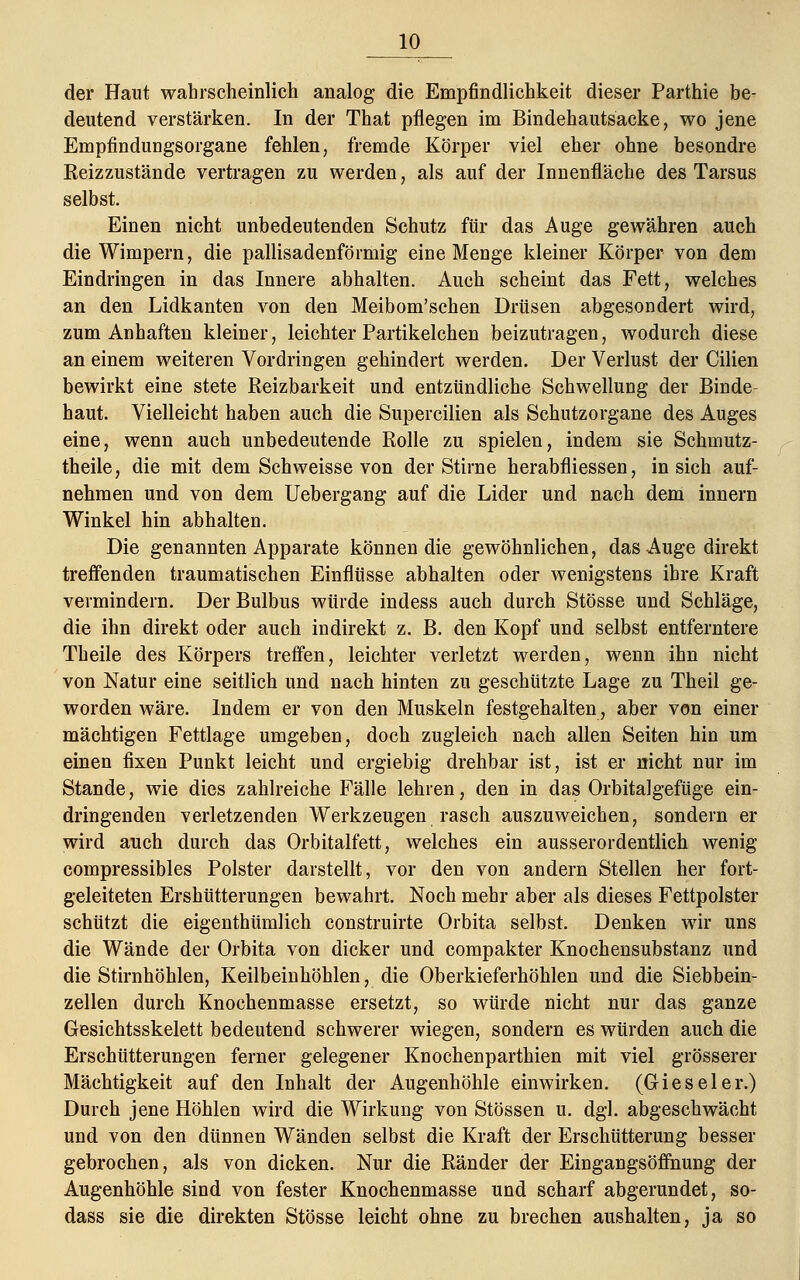 der Haut wahrscheinlich analog die Empfindlichkeit dieser Parthie be- deutend verstärken. In der That pflegen im Bindehautsacke, wo jene Empfindungsorgane fehlen, fremde Körper viel eher ohne besondre Reizzustände vertragen zu werden, als auf der Innenfläche des Tarsus selbst. Einen nicht unbedeutenden Schutz für das Auge gewähren auch die Wimpern, die pallisadenförmig eine Menge kleiner Körper von dem Eindringen in das Innere abhalten. Auch scheint das Fett, welches an den Lidkanten von den Meibom'schen Drüsen abgesondert wird, zum Anhaften kleiner, leichter Partikelchen beizutragen, wodurch diese an einem weiteren Vordringen gehindert werden. Der Verlust der Cilien bewirkt eine stete Reizbarkeit und entzündliche Schwellung der Binde- haut. Vielleicht haben auch die Supercilien als Schutzorgane des Auges eine, wenn auch unbedeutende Rolle zu spielen, indem sie Schmutz- theile, die mit dem Schweisse von der Stirne herabfliessen, in sich auf- nehmen und von dem Uebergang auf die Lider und nach dem innern Winkel hin abhalten. Die genannten Apparate können die gewöhnlichen, das Auge direkt treffenden traumatischen Einflüsse abhalten oder wenigstens ihre Kraft vermindern. Der Bulbus würde indess auch durch Stösse und Schläge, die ihn direkt oder auch indirekt z. B. den Kopf und selbst entferntere Theile des Körpers treffen, leichter verletzt werden, wenn ihn nicht von Natur eine seitlich und nach hinten zu geschützte Lage zu Theil ge- worden wäre. Indem er von den Muskeln festgehalten, aber von einer mächtigen Fettlage umgeben, doch zugleich nach allen Seiten hin um einen fixen Punkt leicht und ergiebig drehbar ist, ist er nicht nur im Stande, wie dies zahlreiche Fälle lehren, den in das Orbitalgefüge ein- dringenden verletzenden Werkzeugen rasch auszuweichen, sondern er wird auch durch das Orbitalfett, welches ein ausserordentlich wenig compressibles Polster darstellt, vor den von andern Stellen her fort- geleiteten Ershütterungen bewahrt. Noch mehr aber als dieses Fettpolster schützt die eigenthümlich construirte Orbita selbst. Denken wir uns die Wände der Orbita von dicker und compakter Knochensubstanz und die Stirnhöhlen, Keilbeinhöhlen, die Oberkieferhöhlen und die Siebbein- zellen durch Knochenmasse ersetzt, so würde nicht nur das ganze Gesichtsskelett bedeutend schwerer wiegen, sondern es würden auch die Erschütterungen ferner gelegener Knochenparthien mit viel grösserer Mächtigkeit auf den Inhalt der Augenhöhle einwirken. (Gieseler.) Durch jene Höhlen wird die Wirkung von Stössen u. dgl. abgeschwächt und von den dünnen Wänden selbst die Kraft der Erschütterung besser gebrochen, als von dicken. Nur die Ränder der Eingangsöffnung der Augenhöhle sind von fester Knochenmasse und scharf abgerundet, so- dass sie die direkten Stösse leicht ohne zu brechen aushalten, ja so