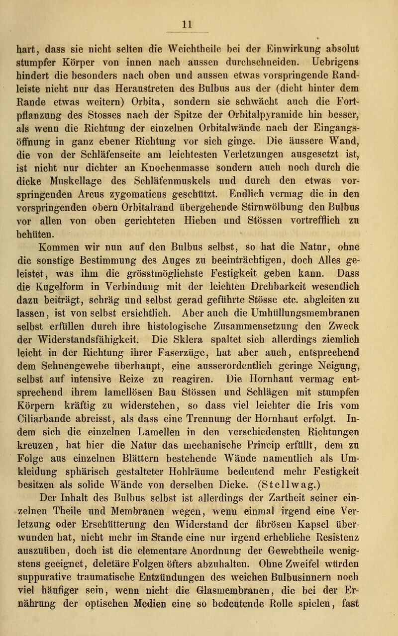 hart, dass sie nicht selten die Weichtheile bei der Einwirkung absolut stumpfer Körper von innen nach aussen durchschneiden. Uebrigens hindert die besonders nach oben und aussen etwas vorspringende Rand- leiste nicht nur das Heraustreten des Bulbus aus der (dicht hinter dem Rande etwas weitern) Orbita, sondern sie schwächt auch die Fort- pflanzung des Stosses nach der Spitze der Orbitalpyramide hin besser, als wenn die Richtung der einzelnen Orbitalwände nach der Eingangs- öffnung in ganz ebener Richtung vor sich ginge. Die äussere Wand, die von der Schläfenseite am leichtesten Verletzungen ausgesetzt ist, ist nicht nur dichter an Knochenmasse sondern auch noch durch die dicke Muskellage des Schläfenmuskels und durch den etwas vor- springenden Arcus zygomaticus geschützt. Endlich vermag die in den vorspringenden obern Orbitalrand tibergehende Stirn Wölbung den Bulbus vor allen von oben gerichteten Hieben und Stössen vortrefflich zu behüten. Kommen wir nun auf den Bulbus selbst, so hat die Natur, ohne die sonstige Bestimmung des Auges zu beeinträchtigen, doch Alles ge- leistet, was ihm die grösstmöglichste Festigkeit geben kann. Dass die Kugelform in Verbindung mit der leichten Drehbarkeit wesentlich dazu beiträgt, schräg und selbst gerad geführte Stösse etc. abgleiten zu lassen, ist von selbst ersichtlich. Aber auch die Umhüllungsmembranen selbst erfüllen durch ihre histologische Zusammensetzung den Zweck der Widerstandsfähigkeit. Die Sklera spaltet sich allerdings ziemlich leicht in der Richtung ihrer Faserzüge, hat aber auch, entsprechend dem Sehnengewebe überhaupt, eine ausserordentlich geringe Neigung, selbst auf intensive Reize zu reagiren. Die Hornhaut vermag ent- sprechend ihrem lamellösen Bau Stössen und Schlägen mit stumpfen Körpern kräftig zu widerstehen, so dass viel leichter die Iris vom Ciliarbande abreisst, als dass eine Trennung der Hornhaut erfolgt. In- dem sich die einzelnen Lamellen in den verschiedensten Richtungen kreuzen, hat hier die Natur das mechanische Princip erfüllt, dem zu Folge aus einzelnen Blättern bestehende Wände namentlich als Um- kleidung sphärisch gestalteter Hohlräume bedeutend mehr Festigkeit besitzen als solide Wände von derselben Dicke. (St eil wag.) Der Inhalt des Bulbus selbst ist allerdings der Zartheit seiner ein- zelnen Theile und Membranen wegen, wenn einmal irgend eine Ver- letzung oder Erschütterung den Widerstand der fibrösen Kapsel über- wunden hat, nicht mehr im Stande eine nur irgend erhebliche Resistenz auszuüben, doch ist die elementare Anordnung der Gewebtheile wenig- stens geeignet, deletäre Folgen öfters abzuhalten. Ohne Zweifel würden suppurative traumatische Entzündungen des weichen Bulbusinnern noch viel häufiger sein, wenn nicht die Glasmembranen, die bei der Er- nährung der optischen Medien eine so bedeutende Rolle spielen, fast