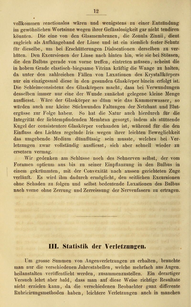 vollkommen reactionslos wären und wenigstens zu einer Entzündung im gewöhnlichen Wortsinne wegen ihrer Gefässlosigkeit gar nicht tendiren könnten. Die eine von den Glasmembranen, die Zonula Zinnii, dient zugleich als Aufhängeband der Linse und ist ein ziemlich fester Schutz für dieselbe, um bei Erschütterungen Dislocationen derselben zu ver- hüten. Den Excursionen der Linse nach hinten hin, wie sie bei Stössen, die den Bulbus gerade von vorne treffen, eintreten müssen, scheint die in hohem Grade elastisch-biegsame Vitrina kräftig die Waage zu halten, da unter den zahlreichen Fällen von Luxationen des Krystallkörpers nur ein einzigesmal diese in den gesunden Glaskörper hinein erfolgt ist. Die Schleimconsistenz des Glaskörpers macht, dass bei Verwundungen desselben immer nur eine der Wunde zunächst gelegene kleine Menge ausfliesst. Wäre der Glaskörper so dünn wie das Kammerwasser, so würden auch nur kleine Stichwunden Faltungen der Netzhaut und Blut- ergüsse zur Folge haben. So hat die Natur auch hierdurch für die Integrität der lichtempfindenden Membran gesorgt, indem als stützende Kugel der consistentere Glaskörper vorhanden ist, während für die den Einfluss des Lichtes regelnde Iris wegen ihrer leichten Beweglichkeit das umgebende Medium dünnflüssig sein musste, welches bei Ver- letzungen zwar vollständig ausfliesst, sich aber schnell wieder zu ersetzen vermag. Wir gedenken am Schlüsse noch des Sehnerven selbst, der vom Foramen opticum aus bis zu seiner Einpflanzung in den Bulbus in einem gekrümmten, mit der Convexität nach aussen gerichteten Zuge verläuft. Es wird ihm dadurch ermöglicht, den seitlichen Excursionen ohne Schaden zu folgen und selbst bedeutende Luxationen des Bulbus nach vorne ohne Zerrung und Zerreissung der Nervenfasern zu ertragen. III. Statistik der Verletzungen. Um grosse Summen von Augen Verletzungen zu erhalten, brauchte man nur die verschiedenen Jahrestabellen, welche mehrfach aus Augen- heilanstalten veröffentlicht werden, zusammenzustellen. Ein derartiger Versuch lehrt aber bald, dass man auf diese Weise richtige Besultate nicht erzielen kann, da die verschiedenen Beobachter ganz differente Rubricirungsmethoden haben, leichtere Verletzungen auch in manchen