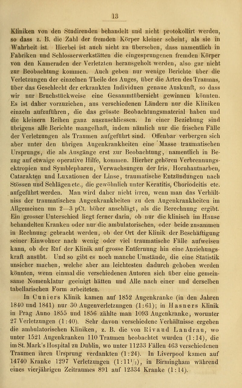 18 Kliniken von den Studirenden behandelt und nicht protokollirt werden, so dass z. B. die Zahl der fremden Körper kleiner scheint, als sie in Wahrheit ist. Hierbei ist auch nicht zu tibersehen, dass namentlich in Fabriken und Schlosserwerkstätten die eingesprungenen fremden Körper von den Kameraden der Verletzten herausgeholt werden, also gar nicht zur Beobachtung kommen. Auch geben nur wenige Berichte über die Verletzungen der einzelnen Theile des Auges, über die Arten des Traumas, über das Geschlecht der erkrankten Individuen genaue Auskunft, so dass wir nur Bruchstückweise eine Gesammtübersicht gewinnen könnten. Es ist daher vorzuziehen, aus verschiedenen Ländern nur die Kliniken einzeln aufzuführen, die das grösste Beobachtungsmaterial haben und die kleinern Reihen ganz auszuschliessen. In einer Beziehung sind übrigens alle Berichte mangelhaft, indem nämlich nur die frischen Fälle der Verletzungen als Traumen aufgeführt sind. Offenbar verbergen sich aber unter den übrigen Augenkrankheiten eine Masse traumatischen Ursprungs, die als Ausgänge erst zur Beobachtung, namentlich in Be- zug auf etwaige operative Hilfe, kommen. Hierher gehören Verbrennungs- ektropien und Symblepharen, Verwachsungen der Iris, Hornhautnarben, Catarakten und Luxationen der Linse, traumatische Entzündungen nach Stössen und Schlägen etc., die gewöhnlich unter Keratitis, Choriodeitis etc. aufgeführt werden. Man wird daher nicht irren, wenn man das Verhält- niss der traumatischen Augenkrankheiten zu den Augenkrankheiten im Allgemeinen um 2—3 pCt. höher anschlägt, als die Berechnung ergibt. Ein grosser Unterschied liegt ferner darin, ob nur die klinisch im Hause behandelten Kranken oder nur die ambulatorischen, oder beide zusammen in Rechnung gebracht werden, ob der Ort der Klinik der Beschäftigung seiner Einwohner nach wenig oder viel traumatische Fälle aufweisen kann, ob der Ruf der Klinik auf grosse Entfernung hin eine Anziehungs- kraft ausübt. Und so gibt es noch manche Umstände, die eine Statistik unsicher machen, welche aber am leichtesten dadurch gehoben werden könnten, wenn einmal die verschiedenen Autoren sich über eine gemein- same Nomenklatur geeinigt hätten und Alle nach einer und derselben tabellarischen Form arbeiteten. In Cuniers Klinik kamen auf 1852 Augenkranke (in den Jahren 1840 und 1841) nur 30 Augenverletzungen (1:61); in Hasners Klinik in Prag Anno 1855 und 1856 zählte man 1093 Augenkranke, worunter 27 Verletzungen (1:40). Sehr davon verschiedene Verhältnisse ergeben die ambulatorischen Kliniken, z. B. die von Rivaud Landrau, wo unter 1521 Augenkranken 110 Traumen beobachtet wurden (1:14), die im St. Mark's Hospital zu Dublin, wo unter 11233 Fällen 463 verschiedenen Traumen ihren Ursprung verdankten (1:24). In Liverpool kamen auf 14740 Kranke 1297 Verletzungen (lill1^), in Birmingham während eines vierjährigen Zeitraumes 891 auf 12334 Kranke (1:14).