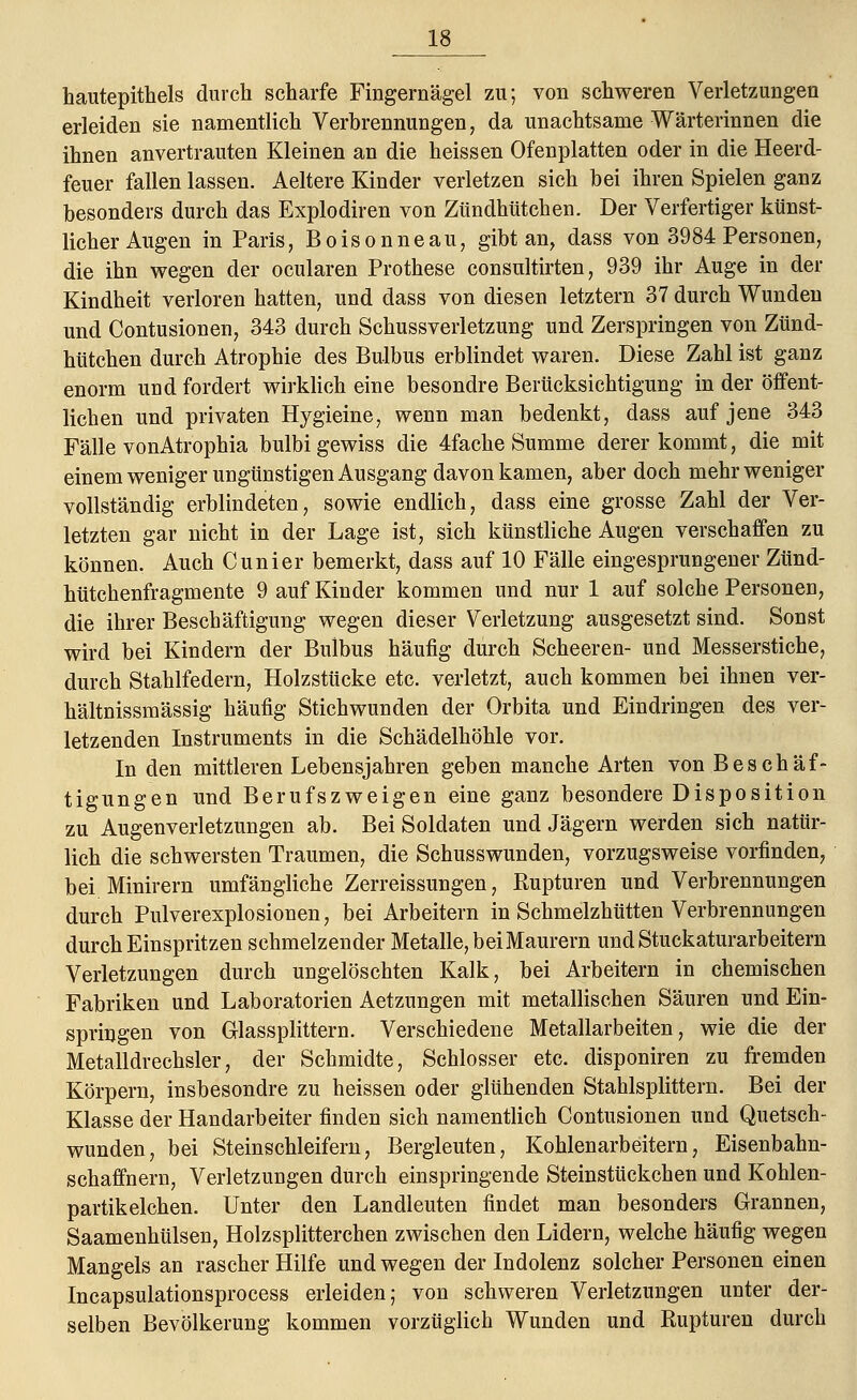 hautepithels durch scharfe Fingernägel zu; von schweren Verletzungen erleiden sie namentlich Verbrennungen, da unachtsame Wärterinnen die ihnen anvertrauten Kleinen an die heissen Ofenplatten oder in die Heerd- feuer fallen lassen. Aeltere Kinder verletzen sich bei ihren Spielen ganz besonders durch das Explodiren von Zündhütchen. Der Verfertiger künst- licher Augen in Paris, Boisonneau, gibt an, dass von 3984 Personen, die ihn wegen der ocularen Prothese consnltirten, 939 ihr Auge in der Kindheit verloren hatten, und dass von diesen letztern 37 durch Wunden und Contusionen, 343 durch Schussverletzung und Zerspringen von Zünd- hütchen durch Atrophie des Bulbus erblindet waren. Diese Zahl ist ganz enorm und fordert wirklich eine besondre Berücksichtigung in der öffent- lichen und privaten Hygieine, wenn man bedenkt, dass auf jene 343 Fälle vonAtrophia bulbi gewiss die 4fache Summe derer kommt, die mit einem weniger ungünstigen Ausgang davonkamen, aber doch mehr weniger vollständig erblindeten, sowie endlich, dass eine grosse Zahl der Ver- letzten gar nicht in der Lage ist, sich künstliche Augen verschaffen zu können. Auch Cunier bemerkt, dass auf 10 Fälle eingesprungener Zünd- hütchenfragmente 9 auf Kinder kommen und nur 1 auf solche Personen, die ihrer Beschäftigung wegen dieser Verletzung ausgesetzt sind. Sonst wird bei Kindern der Bulbus häufig durch Scheeren- und Messerstiche, durch Stahlfedern, Holzstücke etc. verletzt, auch kommen bei ihnen ver- hältnissmässig häufig Stichwunden der Orbita und Eindringen des ver- letzenden Instruments in die Schädelhöhle vor. In den mittleren Lebensjahren geben manche Arten von Beschäf- tigungen und Berufszweigen eine ganz besondere Disposition zu Augenverletzungen ab. Bei Soldaten und Jägern werden sich natür- lich die schwersten Traumen, die Schusswunden, vorzugsweise vorfinden, bei Minirern umfängliche Zerreissungen, Rupturen und Verbrennungen durch Pulverexplosionen, bei Arbeitern in Schmelzhütten Verbrennungen durch Einspritzen schmelzender Metalle, bei Maurern und Stuckaturarbeitern Verletzungen durch ungelöschten Kalk, bei Arbeitern in chemischen Fabriken und Laboratorien Aetzungen mit metallischen Säuren und Ein- springen von Glassplittern. Verschiedene Metallarbeiten, wie die der Metalldrechsler, der Schmidte, Schlosser etc. disponiren zu fremden Körpern, insbesondre zu heissen oder glühenden Stahlsplittern. Bei der Klasse der Handarbeiter finden sich namentlich Contusionen und Quetsch- wunden, bei Steinschleifern, Bergleuten, Kohlenarbeitern, Eisenbahn- schaffnern, Verletzungen durch einspringende Steinstückchen und Kohlen- partikelchen. Unter den Landleuten findet man besonders Grannen, Saamenhülsen, Holzsplitterchen zwischen den Lidern, welche häufig wegen Mangels an rascher Hilfe und wegen der Indolenz solcher Personen einen Incapsulationsprocess erleiden; von schweren Verletzungen unter der- selben Bevölkerung kommen vorzüglich Wunden und Rupturen durch
