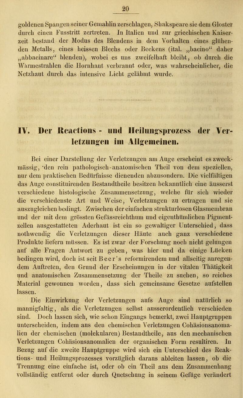 goldenen Spangen seiner Gemahlin zerschlagen, Shakspeare sie dem Gloster durch einen Fusstritt zertreten. In Italien und zur griechischen Kaiser- zeit bestand der Modus des Blendens in dem Vorhalten eines glühen- den Metalls, eines heissen Blechs oder Beckens (ital. „bacino daher „abbacinare blenden), wobei es uns zweifelhaft bleibt, ob durch die Wärmestrahlen die Hornhaut verbrannt oder, was wahrscheinlicher, die Netzhaut durch das intensive Licht gelähmt wurde. IV. Der Reactions - und Heilungsprozess der Ver- letzungen im Allgemeinen. ■»' Bei einer Darstellung der Verletzungen am Auge erscheint es zweck- mässig, 'den rein pathologisch-anatomischen Theil von dem speziellen, nur dem praktischen Bedürfnisse dienenden abzusondern. Die vielfältigen das Auge constituirenden Bestandtheile besitzen bekanntlich eine äusserst verschiedene histologische Zusammensetzung, welche für sich wieder die verschiedenste Art und Weise, Verletzungen zu ertragen und sie auszugleichen bedingt. Zwischen der einfachen strukturlosen Glasmembran und der mit dem grössten Gefässreichthum und eigenthümlichen Pigment- zellen ausgestatteten Aderhaut ist ein so gewaltiger Unterschied, dass nothwendig die Verletzungen dieser Häute auch ganz verschiedene Produkte liefern müssen. Es ist zwar der Forschung noch nicht gelungen auf alle Fragen Antwort zu geben, was hier und da einige Lücken bedingen wird, doch ist seit Beer's reformirendem und allseitig anregen- dem Auftreten, den Grund der Erscheinungen in der vitalen Thätigkeit und anatomischen Zusammensetzung der Theile zu suchen, so reiches Material gewonnen worden, dass sich gemeinsame Gesetze aufstellen lassen. Die Einwirkung der Verletzungen aufs Auge sind natürlich so mannigfaltig, als die Verletzungen selbst ausserordentlich verschieden sind. Doch lassen sich, wie schon Eingangs bemerkt, zwei Hauptgruppen unterscheiden, indem aus den chemischen Verletzungen Cohäsionsanoma- lien der chemischen (molekularen) Bestandtheile, aus den mechanischen Verletzungen Cohäsionsanomalien der organischen Form resultiren. In Bezug auf die zweite Hauptgruppe wird sich ein Unterschied des Keak- tions- und Heilungsprozesses vorzüglich daraus ableiten lassen, ob die Trennung eine einfache ist, oder ob ein Theil aus dem Zusammenhang vollständig entfernt oder durch Quetschung in seinem Gefüge verändert
