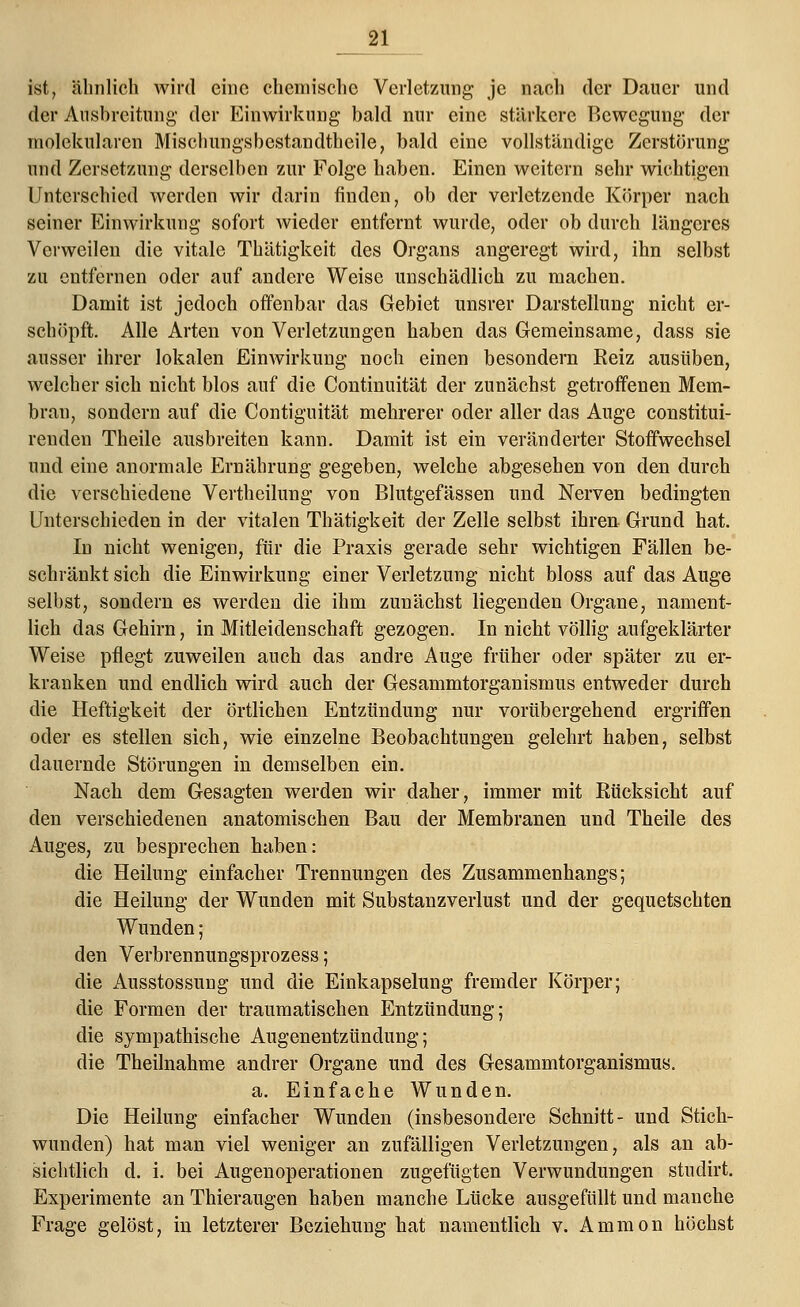 ist, ähnlich wird eine chemische Verletzung je nach der Dauer und der Ausbreitung' der Einwirkung bald nur eine stärkere Bewegung der molekularen Mischungsbestandtheile, bald eine vollständige Zerstörung und Zersetzung derselben zur Folge haben. Einen weitern sehr wichtigen Unterschied werden wir darin finden, ob der verletzende Körper nach seiner Einwirkung sofort wieder entfernt wurde, oder ob durch längeres Verweilen die vitale Thätigkeit des Organs angeregt wird, ihn selbst zu entfernen oder auf andere Weise unschädlich zu machen. Damit ist jedoch offenbar das Gebiet unsrer Darstellung nicht er- schöpft. Alle Arten von Verletzungen haben das Gemeinsame, dass sie ausser ihrer lokalen Einwirkung noch einen besondern Eeiz ausüben, welcher sich nicht blos auf die Continuität der zunächst getroffenen Mem- bran, sondern auf die Contiguität mehrerer oder aller das Auge constitui- renden Theile ausbreiten kann. Damit ist ein veränderter Stoffwechsel und eine anormale Ernährung gegeben, welche abgesehen von den durch die verschiedene Vertheilung von Blutgefässen und Nerven bedingten Unterschieden in der vitalen Thätigkeit der Zelle selbst ihren Grund hat. In nicht wenigen, für die Praxis gerade sehr wichtigen Fällen be- schränkt sich die Einwirkung einer Verletzung nicht bloss auf das Auge selbst, sondern es werden die ihm zunächst liegenden Organe, nament- lich das Gehirn, in Mitleidenschaft gezogen. In nicht völlig aufgeklärter Weise pflegt zuweilen auch das andre Auge früher oder später zu er- kranken und endlich wird auch der Gesammtorganismus entweder durch die Heftigkeit der örtlichen Entzündung nur vorübergehend ergriffen oder es stellen sich, wie einzelne Beobachtungen gelehrt haben, selbst dauernde Störungen in demselben ein. Nach dem Gesagten werden wir daher, immer mit Eücksicht auf den verschiedenen anatomischen Bau der Membranen und Theile des Auges, zu besprechen haben: die Heilung einfacher Trennungen des Zusammenhangs; die Heilung der Wunden mit Substanzverlust und der gequetschten Wunden; den Verbrennungsprozess; die Ausstossung und die Einkapselung fremder Körper; die Formen der traumatischen Entzündung; die sympathische Augenentzündung; die Theilnahme andrer Organe und des Gesammtorganismus. a. Einfache Wunden. Die Heilung einfacher Wunden (insbesondere Schnitt- und Stich- wunden) hat man viel weniger an zufälligen Verletzungen, als an ab- sichtlich d. i. bei Augenoperationen zugefügten Verwundungen studirt. Experimente an Thieraugen haben manche Lücke ausgefüllt und manche Frage gelöst, in letzterer Beziehung hat namentlich v. Ammon höchst