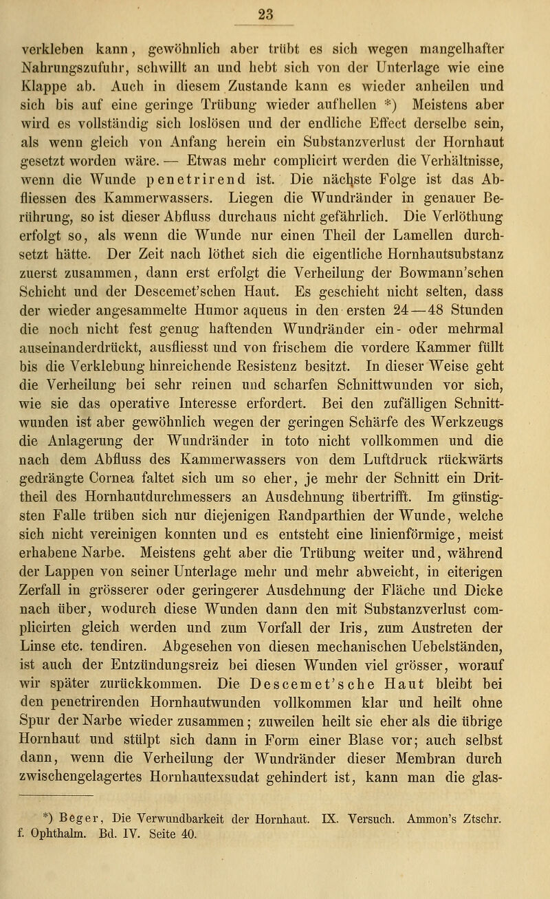 verkleben kann, gewöhnlich aber trübt es sich wegen mangelhafter Nahrungszufuhr, schwillt an und hebt sich von der Unterlage wie eine Klappe ab. Auch in diesem Zustande kann es wieder anheilen und sich bis auf eine geringe Trübung wieder aufhellen *) Meistens aber wird es vollständig sich loslösen und der endliche Effect derselbe sein, als wenn gleich von Anfang herein ein Substanzverlust der Hornhaut gesetzt worden wäre. — Etwas mehr complicirt werden die Verhältnisse, wenn die Wunde penetrirend ist. Die nächste Folge ist das Ab- fliessen des Kammerwassers. Liegen die Wundränder in genauer Be- rührung, so ist dieser Abfluss durchaus nicht gefährlich. Die Verlöthung erfolgt so, als wenn die Wunde nur einen Theil der Lamellen durch- setzt hätte. Der Zeit nach löthet sich die eigentliche Hornhautsubstanz zuerst zusammen, dann erst erfolgt die Verheilung der Bowmann'schen Schicht und der Descemet'schen Haut. Es geschieht nicht selten, dass der wieder angesammelte Humor aqueus in den ersten 24—48 Stunden die noch nicht fest genug haftenden Wundränder ein- oder mehrmal auseinanderdrückt, ausfliesst und von frischem die vordere Kammer füllt bis die Verklebung hinreichende Resistenz besitzt. In dieser Weise geht die Verheilung bei sehr reinen und scharfen Schnittwunden vor sich, wie sie das operative Interesse erfordert. Bei den zufälligen Schnitt- wunden ist aber gewöhnlich wegen der geringen Schärfe des Werkzeugs die Anlagerung der Wundränder in toto nicht vollkommen und die nach dem Abfluss des Kammerwassers von dem Luftdruck rückwärts gedrängte Cornea faltet sich um so eher, je mehr der Schnitt ein Drit- theil des Hornhautdurchmessers an Ausdehnung übertrifft. Im günstig- sten Falle trüben sich nur diejenigen Randparthien der Wunde, welche sich nicht vereinigen konnten und es entsteht eine linienförmige, meist erhabene Narbe. Meistens geht aber die Trübung weiter und, während der Lappen von seiner Unterlage mehr und mehr abweicht, in eiterigen Zerfall in grösserer oder geringerer Ausdehnung der Fläche und Dicke nach über, wodurch diese Wunden dann den mit Substanzverlust com- plicirten gleich werden und zum Vorfall der Iris, zum Austreten der Linse etc. tendiren. Abgesehen von diesen mechanischen Uebelständen, ist auch der Entzündungsreiz bei diesen Wunden viel grösser, worauf wir später zurückkommen. Die Descemet'sehe Haut bleibt bei den penetrirenden Hornhautwunden vollkommen klar und heilt ohne Spur der Narbe wieder zusammen; zuweilen heilt sie eher als die übrige Hornhaut und stülpt sich dann in Form einer Blase vor; auch selbst dann, wenn die Verheilung der Wundränder dieser Membran durch zwischengelagertes Hornhautexsudat gehindert ist, kann man die glas- *) Beger, Die Verwundbarkeit der Hornhaut. IX. Versuch. Ammon's Ztschr. f. Ophthalm. Bd. IV. Seite 40.