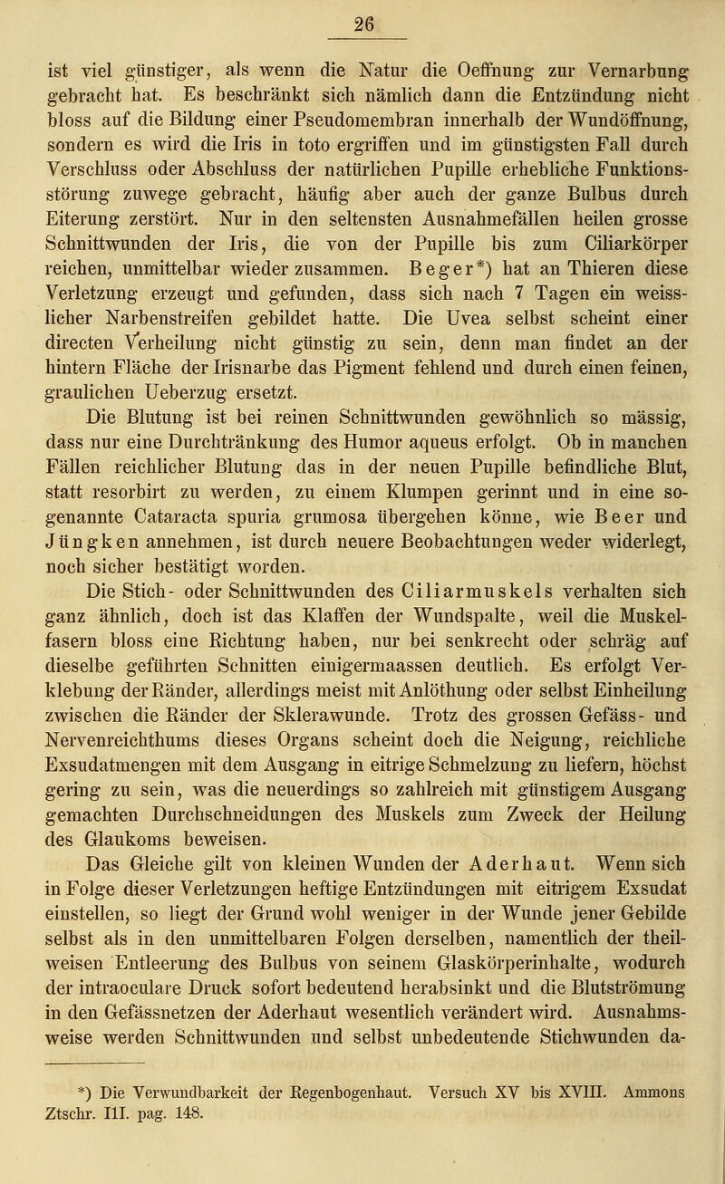 ist viel günstiger, als wenn die Natur die Oeffnung zur Vernarbung gebracht hat. Es beschränkt sich nämlich dann die Entzündung nicht bloss auf die Bildung einer Pseudomembran innerhalb der Wundöffnung, sondern es wird die Iris in toto ergriffen und im günstigsten Fall durch Verschluss oder Abschluss der natürlichen Pupille erhebliche Funktions- störung zuwege gebracht, häufig aber auch der ganze Bulbus durch Eiterung zerstört. Nur in den seltensten Ausnahmefällen heilen grosse Schnittwunden der Iris, die von der Pupille bis zum Ciliarkörper reichen, unmittelbar wieder zusammen. B e g e r *) hat an Thieren diese Verletzung erzeugt und gefunden, dass sich nach 7 Tagen ein weiss- licher Narbenstreifen gebildet hatte. Die Uvea selbst scheint einer directen Verheilung nicht günstig zu sein, denn man findet an der hintern Fläche der Irisnarbe das Pigment fehlend und durch einen feinen, graulichen Ueberzug ersetzt. Die Blutung ist bei reinen Schnittwunden gewöhnlich so massig, dass nur eine Durchtränkung des Humor aqueus erfolgt. Ob in manchen Fällen reichlicher Blutung das in der neuen Pupille befindliche Blut, statt resorbirt zu werden, zu einem Klumpen gerinnt und in eine so- genannte Cataracta spuria grumosa übergehen könne, wie Beer und Jüngken annehmen, ist durch neuere Beobachtungen weder widerlegt, noch sicher bestätigt worden. Die Stich - oder Schnittwunden des Ciliarmuskels verhalten sich ganz ähnlich, doch ist das Klaffen der Wundspalte, weil die Muskel- fasern bloss eine Richtung haben, nur bei senkrecht oder schräg auf dieselbe geführten Schnitten einigermaassen deutlich. Es erfolgt Ver- klebung der Ränder, allerdings meist mit Anlöthung oder selbst Einheilung zwischen die Ränder der Sklera wunde. Trotz des grossen Gefäss- und Nervenreichthums dieses Organs scheint doch die Neigung, reichliche Exsudatmengen mit dem Ausgang in eitrige Schmelzung zu liefern, höchst gering zu sein, was die neuerdings so zahlreich mit günstigem Ausgang gemachten Durchschneidungen des Muskels zum Zweck der Heilung des Glaukoms beweisen. Das Gleiche gilt von kleinen Wunden der Ader haut. Wennsich in Folge dieser Verletzungen heftige Entzündungen mit eitrigem Exsudat einstellen, so liegt der Grund wohl weniger in der Wunde jener Gebilde selbst als in den unmittelbaren Folgen derselben, namentlich der theil- weisen Entleerung des Bulbus von seinem Glaskörperinhalte, wodurch der intraoculare Druck sofort bedeutend herabsinkt und die Blutströmung in den Gefässnetzen der Aderhaut wesentlich verändert wird. Ausnahms- weise werden Schnittwunden und selbst unbedeutende Stichwunden da- *) Die Verwunclbarkeit der Kegenbogenhaut. Versuch XV bis XVIII. Ammons Ztschr. III. pag. 148.