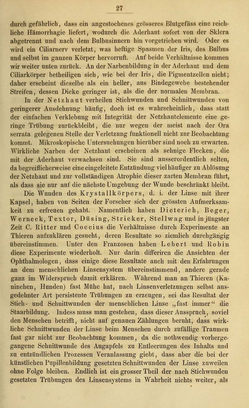 durch gefährlich, dass ein angestochenes grösseres Blutgefäss eine reich- liche Hämorrhagie liefert, wodurch die Aderhaut sofort von der Sklera abgetrennt und nach dem Bulbusinnern hin vorgetrieben wird. Oder es wird ein Ciliarnerv verletzt, was heftige Spasmen der Iris, des Bulbus und selbst im ganzen Körper hervorruft. Auf beide Verhältnisse kommen wir weiter unten zurück. An der Narbenbildung in der Aderhaut und dem Ciliarkörper betheiligen sich, wie bei der Iris, die Pigmentzellen nicht; daher erscheint dieselbe als ein heller, aus Bindegewebe bestehender Streifen, dessen Dicke geringer ist, als die der normalen Membran. In der Netzhaut verheilen Stichwunden und Schnittwunden von geringerer Ausdehnung häufig, doch ist es wahrscheinlich, dass statt der einfachen Verklebung mit Integrität der Netzhautelemente eine ge- ringe Trübung zurückbleibt, die nur wegen der meist nach der Ora serrata gelegenen Stelle der Verletzung funktionell nicht zur Beobachtung kommt. Mikroskopische Untersuchungen hierüber sind noch zu erwarten. Wirkliche Narben der Netzhaut erscheinen als sehnige Flecken, die mit der Aderhaut verwachsen sind. Sie sind ausserordentlich selten, da begreiflicherweise eine eingeleitete Entzündung viel häufiger zu Ablösung der Netzhaut und zur vollständigen Atrophie dieser zarten Membran führt, als dass sie nur auf die nächste Umgebung der Wunde beschränkt bleibt. Die Wunden des Krystallkörpers, d. i. der Linse mit ihrer Kapsel, haben von Seiten der Forscher sich der grössten Aufmerksam- keit zu erfreuen gehabt. Namentlich haben Dieter ich, Beger, Werneck, Textor, Düsing, Stricker, St eil wag und in jüngster Zeit C. Bitter und Coccius die Verhältnisse durch Experimente an Thieren aufzuklären gesucht, deren Resultate so ziemlich durchgängig übereinstimmen. Unter den Franzosen haben Lebert und Robin diese Experimente wiederholt. Nur darin differiren die Ansichten der Ophthalmologen, dass einige diese Resultate auch mit den Erfahrungen an dem menschlichen Linsensystem übereinstimmend, andere gerade ganz im Widerspruch damit erklären. Während man an Thieren (Ka- ninchen, Hunden) fast Mühe hat, nach Linsenverletzungen selbst aus- gedehnter Art persistente Trübungen zu erzeugen, sei das Resultat der Stich.- und Schnittwunden der menschlichen Linse „fast immer die Staarbildung. Indess muss man gestehen, dass dieser Ausspruch, soviel den Menschen betrifft, nicht auf genauen Zählungen beruht, dass wirk- liche Schnittwunden der Linse beim Menschen durch zufällige Traumen fast gar nicht zur Beobachtung kommen, da die nothwendtg vorherge- gangene Schnittwunde des Augapfels zu Entleerungen des Inhalts und zu entzündlichen Prozessen Veranlassung giebt, dass aber di'e bei der künstlichen Pupillenbildung gesetzten Schnittwunden der Linse zuweilen ohne Folge bleiben. Endlich ist ein grosser Theil der nach Stichwunden gesetzten Trübungen des Linsensystems in Wahrheit nichts weiter, als