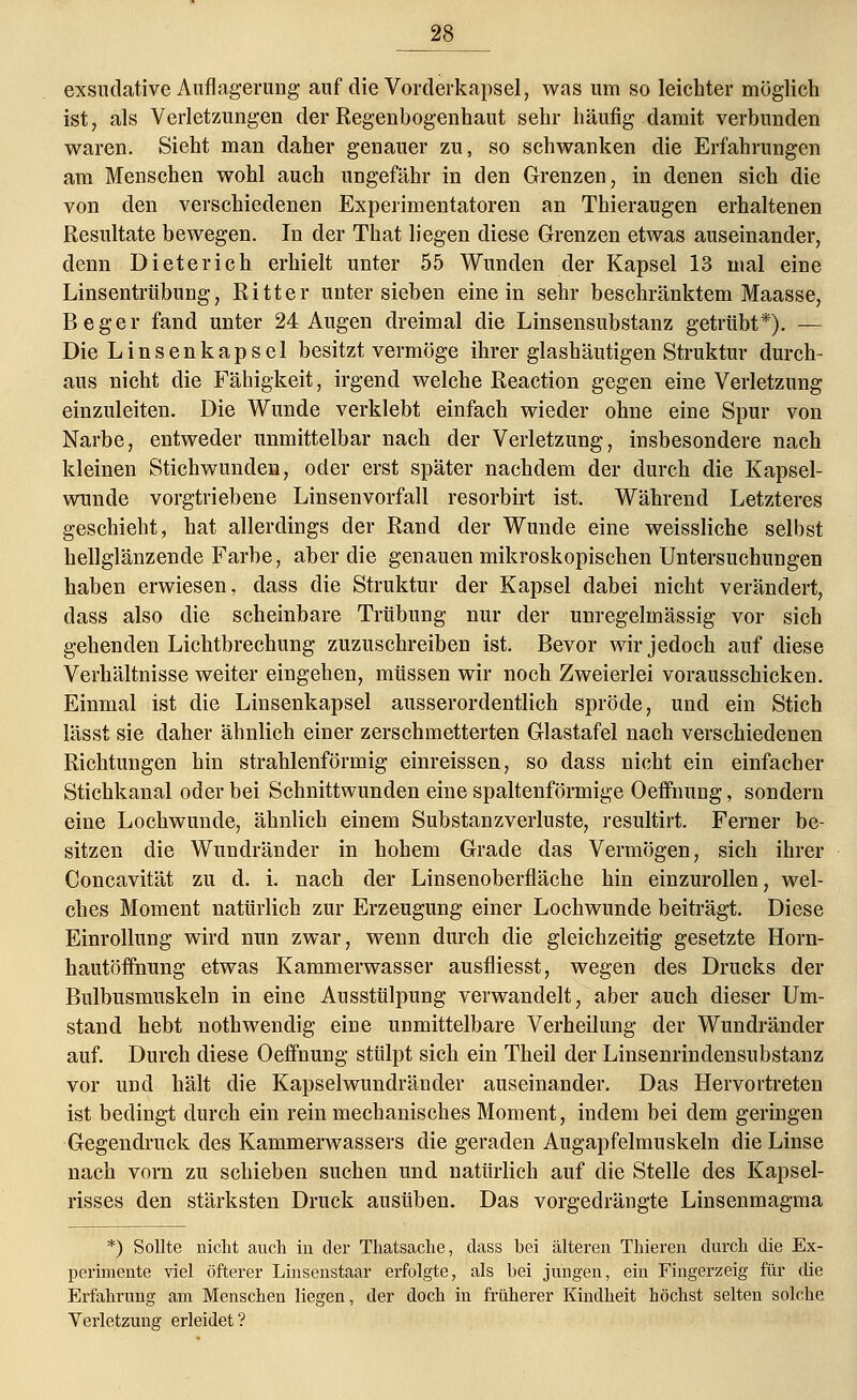 exsudative Auflagerung auf die Vorderkapsel, was um so leichter möglich ist, als Verletzungen der Regenbogenhaut sehr häufig damit verbunden waren. Sieht man daher genauer zu, so schwanken die Erfahrungen am Menschen wohl auch ungefähr in den Grenzen, in denen sich die von den verschiedenen Experimentatoren an Thieraugen erhaltenen Resultate bewegen. In der That liegen diese Grenzen etwas auseinander, denn Dieter ich erhielt unter 55 Wunden der Kapsel 13 mal eine Linsentrübung, Ritter unter sieben einein sehr beschränktem Maasse, Beger fand unter 24 Augen dreimal die Linsensubstanz getrübt*). — Die Linsenkapsel besitzt vermöge ihrer glashäutigen Struktur durch- aus nicht die Fähigkeit, irgend welche Reaction gegen eine Verletzung einzuleiten. Die Wunde verklebt einfach wieder ohne eine Spur von Narbe, entweder unmittelbar nach der Verletzung, insbesondere nach kleinen Stichwunden, oder erst später nachdem der durch die Kapsel- wunde vorgtriebene Linsenvorfall resorbirt ist. Während Letzteres geschieht, hat allerdings der Rand der Wunde eine weissliche selbst hellglänzende Farbe, aber die genauen mikroskopischen Untersuchungen haben erwiesen, dass die Struktur der Kapsel dabei nicht verändert, dass also die scheinbare Trübung nur der unregelmässig vor sich gehenden Lichtbrechung zuzuschreiben ist. Bevor wir jedoch auf diese Verhältnisse weiter eingehen, müssen wir noch Zweierlei vorausschicken. Einmal ist die Linsenkapsel ausserordentlich spröde, und ein Stich lässt sie daher ähnlich einer zerschmetterten Glastafel nach verschiedenen Richtungen hin strahlenförmig einreissen, so dass nicht ein einfacher Stichkanal oder bei Schnittwunden eine spaltenförmige Oeffnung, sondern eine Lochwunde, ähnlich einem Substanzverluste, resultirt. Ferner be- sitzen die Wundränder in hohem Grade das Vermögen, sich ihrer Concavität zu d. i. nach der Linsenoberfläche hin einzurollen, wel- ches Moment natürlich zur Erzeugung einer Lochwunde beiträgt. Diese Einrollung wird nun zwar, wenn durch die gleichzeitig gesetzte Horn- hautöfmung etwas Kammerwasser ausfliesst, wegen des Drucks der Bulbusmuskeln in eine Ausstülpung verwandelt, aber auch dieser Um- stand hebt nothwendig eine unmittelbare Verheilung der Wundränder auf. Durch diese Oeffnung stülpt sich ein Theil der Linsenrindensubstanz vor und hält die Kapselwundränder auseinander. Das Hervortreten ist bedingt durch ein rein mechanisches Moment, indem bei dem geringen Gegendruck des Kammerwassers die geraden Augapfelmuskeln die Linse nach vorn zu schieben suchen und natürlich auf die Stelle des Kapsel- risses den stärksten Druck ausüben. Das vorgedrängte Linsenmagma *) Sollte nicht auch in der Thatsache, dass bei älteren Thieren durch die Ex- perimente viel öfterer Linsenstaar erfolgte, als bei jungen, ein Fingerzeig für die Erfahrung am Menschen liegen, der doch in früherer Kindheit höchst selten solche Verletzung erleidet?