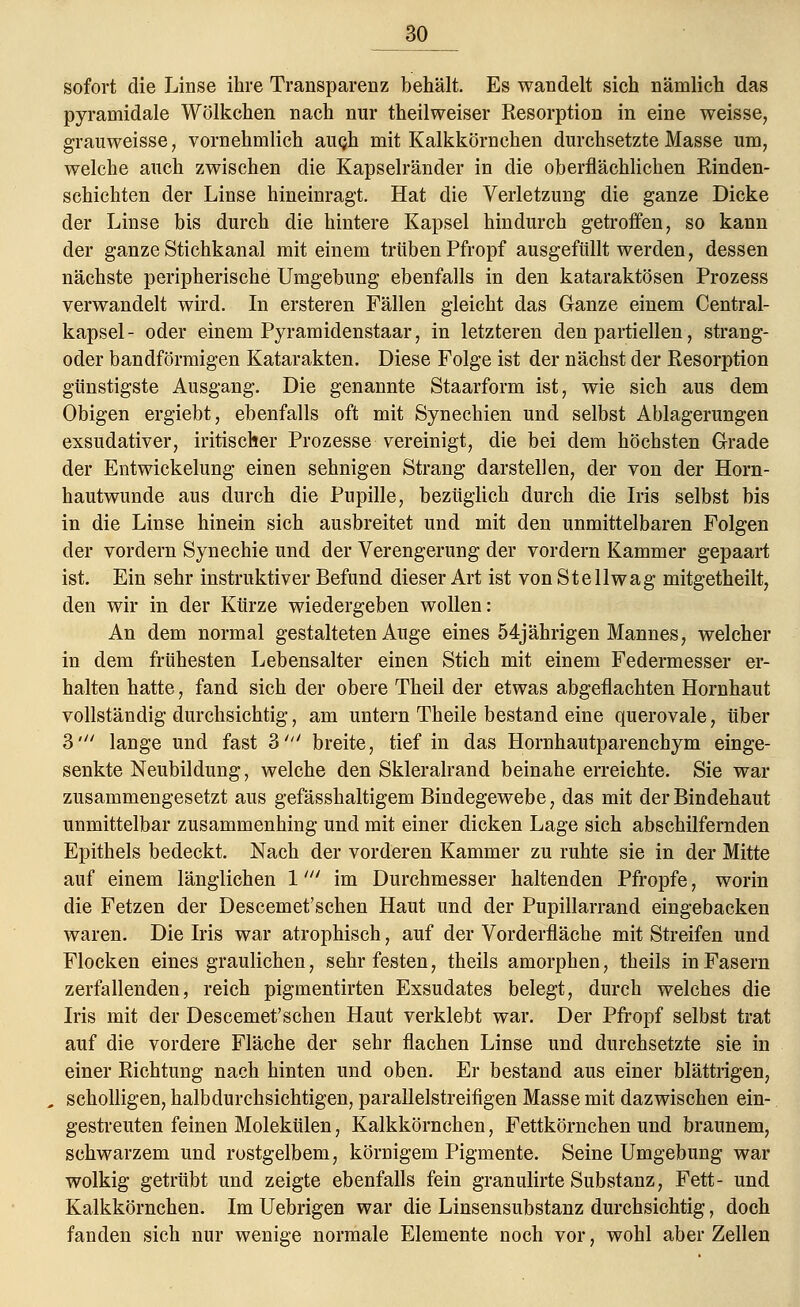 30_ sofort die Linse ihre Transparenz behält. Es wandelt sich nämlich das pyramidale Wölkchen nach nur theilweiser Resorption in eine weisse, grauweisse, vornehmlich augh mit Kalkkörnchen durchsetzte Masse um, welche auch zwischen die Kapselränder in die oberflächlichen Rinden- schichten der Linse hineinragt. Hat die Verletzung die ganze Dicke der Linse bis durch die hintere Kapsel hindurch getroffen, so kann der ganze Stichkanal mit einem trüben Pfropf ausgefüllt werden, dessen nächste peripherische Umgebung ebenfalls in den kataraktösen Prozess verwandelt wird. In ersteren Fällen gleicht das Ganze einem Central- kapsel - oder einem Pyramidenstaar, in letzteren den partiellen, strang- oder bandförmigen Katarakten. Diese Folge ist der nächst der Resorption günstigste Ausgang. Die genannte Staarform ist, wie sich aus dem Obigen ergiebt, ebenfalls oft mit Synechien und selbst Ablagerungen exsudativer, iritischer Prozesse vereinigt, die bei dem höchsten Grade der Entwickelung einen sehnigen Strang darstellen, der von der Horn- hautwunde aus durch die Pupille, bezüglich durch die Iris selbst bis in die Linse hinein sich ausbreitet und mit den unmittelbaren Folgen der vordem Synechie und der Verengerung der vordem Kammer gepaart ist. Ein sehr instruktiver Befund dieser Art ist von Stellwag mitgetheilt, den wir in der Kürze wiedergeben wollen: An dem normal gestalteten Auge eines 54jährigen Mannes, welcher in dem frühesten Lebensalter einen Stich mit einem Federmesser er- halten hatte, fand sich der obere Theil der etwas abgeflachten Hornhaut vollständig durchsichtig, am untern Theile bestand eine querovale, über 3' lange und fast 3' breite, tief in das Hornhautparenchym einge- senkte Neubildung, welche den Skleralrand beinahe erreichte. Sie war zusammengesetzt aus gefässhaltigem Bindegewebe, das mit der Bindehaut unmittelbar zusammenhing und mit einer dicken Lage sich abschilfernden Epithels bedeckt. Nach der vorderen Kammer zu ruhte sie in der Mitte auf einem länglichen 1' im Durchmesser haltenden Pfropfe, worin die Fetzen der Descemet'schen Haut und der Pupillarrand eingebacken waren. Die Iris war atrophisch, auf der Vorderfläche mit Streifen und Flocken eines graulichen, sehr festen, theils amorphen, theils in Fasern zerfallenden, reich pigmentirten Exsudates belegt, durch welches die Iris mit der Descemet'schen Haut verklebt war. Der Pfropf selbst trat auf die vordere Fläche der sehr flachen Linse und durchsetzte sie in einer Richtung nach hinten und oben. Er bestand aus einer blättrigen, scholligen, halbdurchsichtigen, parallelstreifigen Masse mit dazwischen ein- gestreuten feinen Molekülen, Kalkkörnchen, Fettkörnchen und braunem, schwarzem und rostgelbem, körnigem Pigmente. Seine Umgebung war wolkig getrübt und zeigte ebenfalls fein granulirte Substanz, Fett- und Kalkkörnchen. Im Uebrigen war die Linsensubstanz durchsichtig, doch fanden sich nur wenige normale Elemente noch vor, wohl aber Zellen