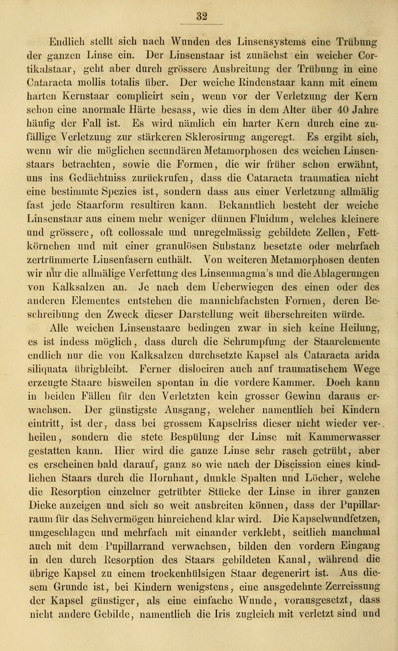 Endlich stellt sich nach Wunden des Linsensystems eine Trübung der ganzen Linse ein. Der Linsenstaar ist zunächst ein weicher Cor- tikalstaar, geht aber durch grössere Ausbreitung der Trübung in eine Cataracta mollis totalis über. Der weiche Bindenstaar kann mit einem harten Kernstaar complicirt sein, wenn vor der Verletzung der Kern schon eine anormale Härte besass, wie dies in dem Alter über 40 Jahre häufig der Fall ist. Es wird nämlich ein harter Kern durch eine zu- fällige Verletzung zur stärkeren Sklerosirung angeregt. Es ergibt sich, wenn wir die möglichen secundären Metamorphosen des weichen Linsen- staars betrachten, sowie die Formen, die wir früher schon erwähnt, uns ins Gedächtniss zurückrufen, dass die Cataracta traumatica nicht eine bestimmte Spezies ist, sondern dass aus einer Verletzung allmälig fast jede Staarform resultiren kann. Bekanntlich besteht der weiche Linsenstaar aus einem mehr weniger dünnen Fluidum, welches kleinere und grössere, oft collossale und unregelmässig gebildete Zellen, Fett- körnchen und mit einer granulösen Substanz besetzte oder mehrfach zertrümmerte Linsenfasern enthält. Von weiteren Metamorphosen deuten wir nur die allmälige Verfettung des Linsenmagma's und die Ablagerungen von Kalksalzen an. Je nach dem Ueberwiegen des einen oder des anderen Elementes entstehen die mannichfachsten Formen, deren Be- schreibung den Zweck dieser Darstellung weit überschreiten würde. Alle weichen Linsenstaare bedingen zwar in sich keine Heilung, es ist indess möglich, dass durch die Schrumpfung der Staarelemente endlich nur die von Kalksalzen durchsetzte Kapsel als Cataracta arida siliquata übrigbleibt. Ferner dislociren auch auf traumatischem Wege erzeugte Staare bisweilen spontan in die vordere Kammer. Doch kann in beiden Fällen für den Verletzten kein grosser Gewinn daraus er- wachsen. Der günstigste Ausgang, welcher namentlich bei Kindern eintritt, ist der, dass bei grossem Kapselriss dieser nicht wieder ver- heilen, sondern die stete Bespülung der Linse mit Kammerwasser gestatten kann. Hier wird die ganze Linse sehr rasch getrübt, aber es erscheinen bald darauf, ganz so wie nach der Discission eines kind- lichen Staars durch die Hornhaut, dunkle Spalten und Löcher, welche die Resorption einzelner getrübter Stücke der Linse in ihrer ganzen Dicke anzeigen und sich so weit ausbreiten können, dass der Pupillar- raum für das Sehvermögen hinreichend klar wird. Die Kapselwundfetzen, umgeschlagen und mehrfach mit einander verklebt, seitlich manchmal auch mit dem Pupillarrand verwachsen, bilden den vordem Eingang in den durch Resorption des Staars gebildeten Kanal, während die übrige Kapsel zu einem trockenhülsigen Staar degenerirt ist. Aus die- sem Grunde ist, bei Kindern wenigstens, eine ausgedehnte Zerreissung der Kapsel günstiger, als eine einfache Wunde, vorausgesetzt, dass nicht andere Gebilde, namentlich die Iris zugleich mit verletzt sind und