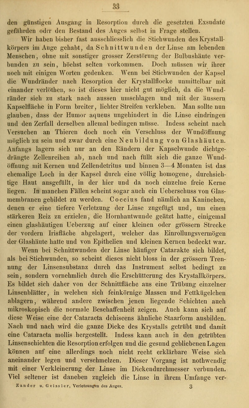 den günstigen Ausgang in Resorption durch die gesetzten Exsudate gefährden oder den Bestand des Auges selbst in Frage stellen. Wir haben bisher last ausschliesslich die .Stichwunden desKrystall- körpers .im Auge gehabt, da Schnittwunden der Linse am lebenden Menschen, ohne mit sonstiger grosser Zerstörung der Bulbushäute ver- bunden zu sein, höchst selten vorkommen. Doch müssen wir ihrer noch mit einigen Worten gedenken. Wenn bei Stichwunden der Kapsel die Wundränder nach Resorption der Krystallflocke unmittelbar mit einander verlöthen, so ist dieses hier nicht gut möglich, da die Wund- ränder sich zu stark nach aussen umschlagen und mit der äussern Kapselfläche in Form breiter, lichter Streifen verkleben. Man sollte nun glauben, dass der Humor aqueus ungehindert in die Linse eindringen und den Zerfall derselben allemal bedingen müsse. Indess scheint nach Versuchen an Thieren doch noch ein Verschluss der Wundöffnung möglich zu sein und zwar durch eine Neubildung von Glashäuten. Anfangs lagern sich nur an den Rändern der Kapselwunde dichtge- drängte Zellenreihen ab, nach und nach füllt sich die ganze Wund- öffnung mit Kernen und Zellendetritus und binnen 3—4 Monaten ist das ehemalige Loch in der Kapsel durch eine völlig homogene, durchsich- tige Haut ausgefüllt, in der hier und da noch einzelne freie Kerne liegen. In manchen Fällen scheint sogar auch ein Ueberschuss von Glas- membranen gebildet zu werden. Coccius fand nämlich an Kaninchen, denen er eine tiefere Verletzung der Linse zugefügt und, um einen stärkeren Reiz zu erzielen, die Hornhautwunde geätzt hatte, einigemal einen giashäutigen Ueberzug auf einer kleinen oder grossem Strecke der vordem Irisfläche abgelagert, welcher das Einrollungsvermögen der Glashäute hatte und von Epithelien und kleinen Kernen bedeckt war. Wenn bei Schnittwunden der Linse häufiger Catarakte sich bildet, als bei Stichwunden, so scheint dieses nicht bloss in der grössern Tren- nung der Linsensubstanz durch das Instrument selbst bedingt zu sein, sondern vornehmlich durch die Erschütterung des Krystallkörpers. Es bildet sich daher von der Schnittfläche aus eine Trübung einzelner Linsenblätter, in welchen sich feinkörnige Massen und Fettkügelchen ablagern, während andere zwischen jenen liegende Schichten auch mikroskopisch die normale Beschaffenheit zeigen. Auch kann sich auf diese Weise eine der Cataracta dehiscens ähnliche Staarform ausbilden. Nach und nach wird die ganze Dicke des Krystalls getrübt und damit eine Cataracta mollis hergestellt. Indess kann auch in den getrübten Linsenschichten die Resorption erfolgen und die gesund gebliebenen Lagen können auf eine allerdings noch nicht recht erklärbare Weise sich aneinander legen und verschmelzen. Dieser Vorgang ist nothwendig mit einer Verkleinerung der Linse im Dickendurchmesser verbunden. Viel seltener ist daneben zugleich die Linse in ihrem Umfange ver- Z an der u. G ei ss 1 er, Verletzungen des Auges. 3