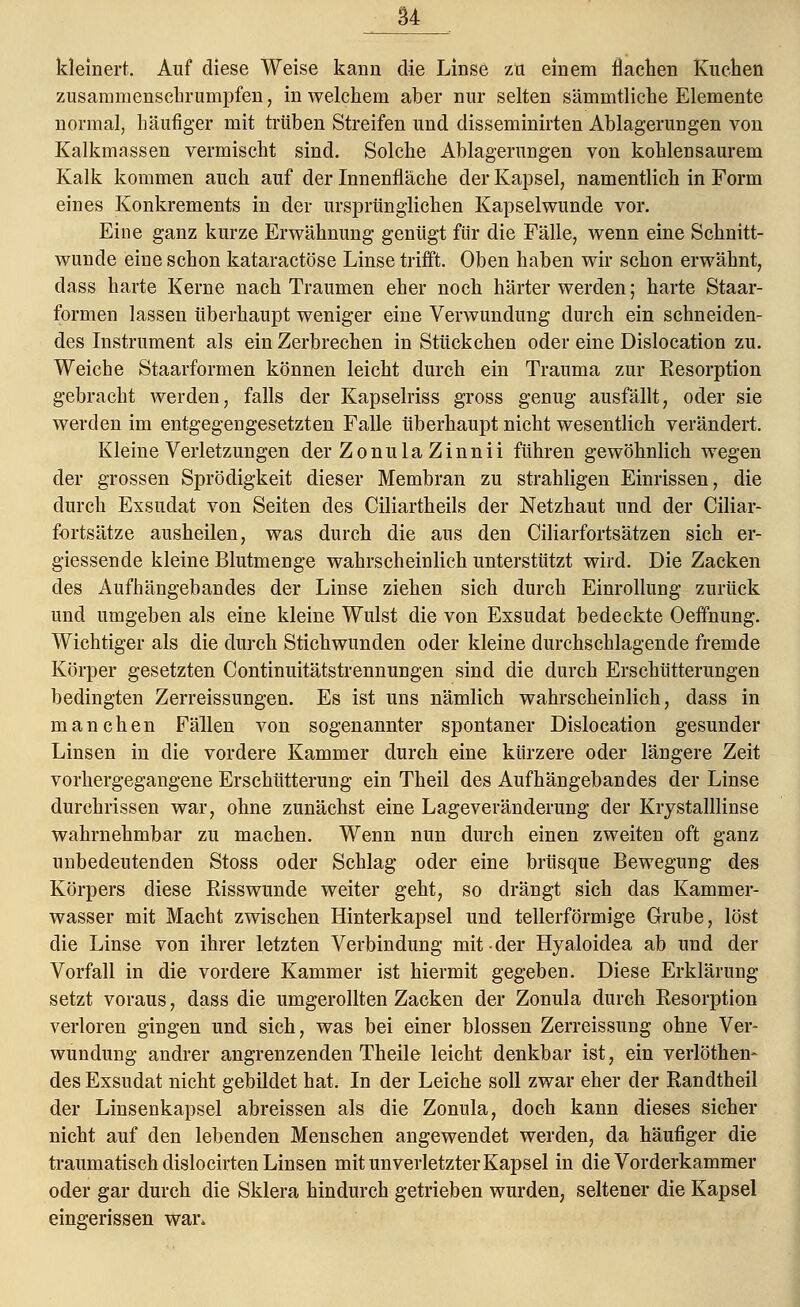 kleinert. Auf diese Weise kann die Linse zti einem flachen Kuchen zusammenschrumpfen, in welchem aber nur selten sämmtliche Elemente normal, häufiger mit trüben Streifen und disseminirten Ablagerungen von Kalkmassen vermischt sind. Solche Ablagerungen von kohlensaurem Kalk kommen auch auf der Innenfläche der Kapsel, namentlich in Form eines Konkrements in der ursprünglichen Kapselwunde vor. Eine ganz kurze Erwähnung genügt für die Fälle, wenn eine Schnitt- wunde eine schon kataractöse Linse trifft. Oben haben wir schon erwähnt, dass harte Kerne nach Traumen eher noch härter werden; harte Staar- formen lassen überhaupt weniger eine Verwundung durch ein schneiden- des Instrument als ein Zerbrechen in Stückchen oder eine Dislocation zu. Weiche Staarformen können leicht durch ein Trauma zur Kesorption gebracht werden, falls der Kapselriss gross genug ausfällt, oder sie werden im entgegengesetzten Falle überhaupt nicht wesentlich verändert. Kleine Verletzungen der Zonula Zinnii führen gewöhnlich wegen der grossen Sprödigkeit dieser Membran zu strahligen Einrissen, die durch Exsudat von Seiten des Ciliartheils der Netzhaut und der Ciliar- fortsätze ausheilen, was durch die aus den Ciliarfortsätzen sich er- giessende kleine Blutmenge wahrscheinlich unterstützt wird. Die Zacken des Aufhängebandes der Linse ziehen sich durch Einrollung zurück und umgeben als eine kleine Wulst die von Exsudat bedeckte Oeffnung. Wichtiger als die durch Stichwunden oder kleine durchschlagende fremde Körper gesetzten Continuitätstrennungen sind die durch Erschütterungen bedingten Zerreissungen. Es ist uns nämlich wahrscheinlich, dass in manchen Fällen von sogenannter spontaner Dislocation gesunder Linsen in die vordere Kammer durch eine kürzere oder längere Zeit vorhergegangene Erschütterung ein Theil des Aufhängebandes der Linse durchrissen war, ohne zunächst eine Lageveränderung der Krystalllinse wahrnehmbar zu machen. Wenn nun durch einen zweiten oft ganz unbedeutenden Stoss oder Schlag oder eine brüsque Bewegung des Körpers diese Risswunde weiter geht, so drängt sich das Kammer- wasser mit Macht zwischen Hinterkapsel und tellerförmige Grube, löst die Linse von ihrer letzten Verbindung mit der Hyaloidea ab und der Vorfall in die vordere Kammer ist hiermit gegeben. Diese Erklärung setzt voraus, dass die umgerollten Zacken der Zonula durch Resorption verloren gingen und sich, was bei einer blossen Zerreissung ohne Ver- wundung andrer angrenzenden Theile leicht denkbar ist, ein verlöthem des Exsudat nicht gebildet hat. In der Leiche soll zwar eher der Randtheil der Linsenkapsel abreissen als die Zonula, doch kann dieses sicher nicht auf den lebenden Menschen angewendet werden, da häufiger die traumatisch dislocirten Linsen mit unverletzter Kapsel in die Vorderkammer oder gar durch die Sklera hindurch getrieben wurden, seltener die Kapsel eingerissen war»