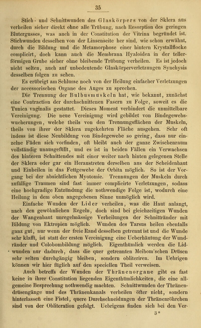 Stich- und Schnittwunden des Glaskörpers von der Sklera aus verheilen sicher direkt ohne alle Trübung, nach Resorption des geringen Blutergusses, was auch in der Constitution der Vitrina begründet ist. Stichwunden desselben von der Linsenseite her sind, wie schon erwähnt, durch die Bildung und die Metamorphose einer hintern Krystallflocke complicirt, doch kann auch die Membrana Hyaloidea in der teller- förmigen Grube sicher ohne bleibende Trübung verheilen. Es ist jedoch nicht selten, auch auf unbedeutende Glaskörperverletzungen Synchysis desselben folgen zu sehen. Es erübrigt am Schlüsse noch von der Heilung einfacher Verletzungen der accessorischen Organe des Auges zu sprechen. Die Trennung der BulbusmUskeln bat, wie bekannt, zunächst eine Contraction der durchschnittenen Fasern zu Folge, soweit es die Tunica vaginalis gestattet. Dieses Moment verhindert die unmittelbare Vereinigung. Die neue Vereinigung wird gebildet von Bindegewebs- wucherungen, welche theils von den Trennungsflächen der Muskeln, theils von ihrer der Sklera zugekehrten Fläche ausgehen. Sehr oft indess ist diese Neubildung von Bindegewebe so gering, dass nur ein- zelne Fäden sich vorfinden, oft bleibt auch der ganze Zwischenraum vollständig unausgefüllt, und es ist in beiden Fällen ein Verwachsen des hinteren Schnittendes mit einer weiter nach hinten gelegenen Stelle der Sklera oder gar ein Heraustreten derselben aus der Scheidenhaut und Einheilen in das Fettgewebe der Orbita möglich. So ist der Vor- gang bei der absichtlichen Myotomie. Trennungen der Muskeln durch zufällige Traumen sind fast immer complicirte Verletzungen, sodass eine hochgradige Entzündung die nothwendige Folge ist, wodurch eine Heilung in dem oben angegebenen Sinne unmöglich wird. Einfache Wunden der Lider verheilen, was die Haut anlangt, nach den gewöhnlichen Regeln, doch sind bei gleichzeitigen Wunden der Wangenhaut unregelmässige Verheilungen der Schnittränder mit Bildung von Ektropien möglich. Wunden des Tarsus heilen ebenfalls ganz gut, nur wenn der freie Rand desselben getrennt ist und die Wunde sehr klafft, ist statt der ersten Vereinigung eine Ueberhäutung der Wund- ränder und Colobombildung möglich. Eigenthümlich werden die Lid- wunden nur dadurch, dass die quer getrennten Meibom'schen Drüsen sehr selten durchgängig bleiben, sondern obliteriren. Im Uebrigen können wir hier füglich auf den speciellen Theil verweisen. Auch betreffs der Wunden der Thränenorgane gibt es fast keine in ihrer Constitution liegenden Eigenthümlichkeiten, die eine all- gemeine Besprechung nothwendig machten. Schnittwunden der Thränen- drüsengänge und des Thränenkanals verheilen öfter nicht, sondern hinterlassen eine Fistel, quere Durchschneidungen der Thränenröhrchen sind von der Obliteration gefolgt. Uebrigens finden sich bei den Ver~ 3*