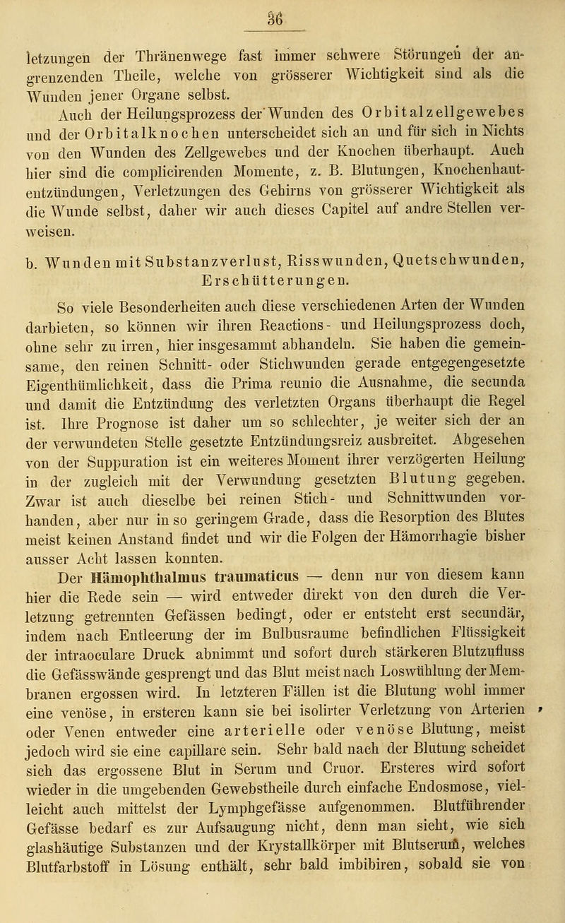 letzungen der Thränenwege fast immer schwere Störungen der an* grenzenden Tkeile, welche von grösserer Wichtigkeit sind als die Wunden jener Organe selbst. Auch der Heilungsprozess der'Wunden des Orbitalzellgewebes und der Orbitalknochen unterscheidet sich an und für sich in Nichts von den Wunden des Zellgewebes und der Knochen überhaupt. Auch hier sind die complicirenden Momente, z. B. Blutungen, Knochenhaut- entzündungen, Verletzungen des Gehirns von grösserer Wichtigkeit als die Wunde selbst, daher wir auch dieses Capitel auf andre Stellen ver- weisen. b. Wunden mit Substanzverlust, Risswunden, Quetschwunden, Erschütterungen. So viele Besonderheiten auch diese verschiedenen Arten der Wunden darbieten, so können wir ihren Reactions- und Heilungsprozess doch, ohne sehr zu irren, hier insgesammt abhandeln. Sie haben die gemein- same, den reinen Schnitt- oder Stichwunden gerade entgegengesetzte Eigenthümlichkeit, dass die Prima reunio die Ausnahme, die secunda und damit die Entzündung des verletzten Organs überhaupt die Regel ist, Ihre Prognose ist daher um so schlechter, je weiter sich der an der verwundeten Stelle gesetzte Entzündungsreiz ausbreitet. Abgesehen von der Suppuration ist ein weiteres Moment ihrer verzögerten Heilung in der zugleich mit der Verwundung gesetzten Blutung gegeben. Zwar ist auch dieselbe bei reinen Stich- und Schnittwunden vor- handen, aber nur in so geringem Grade, dass die Resorption des Blutes meist keinen Anstand findet und wir die Folgen der Hämorrhagie bisher ausser Acht lassen konnten. Der Häniophtlialmiis traumaticus — denn nur von diesem kann hier die Rede sein — wird entweder direkt von den durch die Ver- letzung getrennten Gefässen bedingt, oder er entsteht erst secundär, indem nach Entleerung der im Bulbusranme befindlichen Flüssigkeit der intraoculare Druck abnimmt und sofort durch stärkeren Blutzufluss die Gefässwände gesprengt und das Blut meist nach Loswühlung der Mem- branen ergossen wird. In letzteren Fällen ist die Blutung wohl immer eine venöse, in ersteren kann sie bei isolirter Verletzung von Arterien oder Venen entweder eine arterielle oder venöse Blutung, meist jedoch wird sie eine capillare sein. Sehr bald nach der Blutung scheidet sich das ergossene Blut in Serum und Cruor. Ersteres wird sofort wieder in die umgebenden Gewebstheile durch einfache Endosmose, viel- leicht auch mittelst der Lymphgefässe aufgenommen. Blutführender Gefässe bedarf es zur Aufsaugung nicht, denn man sieht, wie sich glashäutige Substanzen und der Krystallkörper mit Blutserum, welches Blutfarbstoff in Lösung enthält, sehr bald imbibiren, sobald sie von