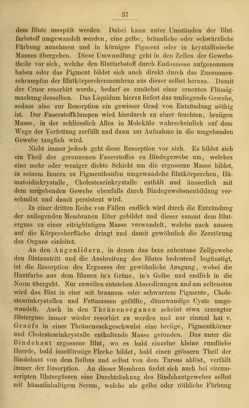 :'»7 dem Blute umspült werden. Dabei kann unter Umstanden der Blut- farbstoff umgewandelt werden, eine gelbe, bräunliche oder schwärzliche Färbung annehmen und in körniges Pigment oder in krystallinische Massen übergehen. Diese Umwandlung geht in den Zellen der Gewebs- theile vorsieh, welche den Blutfarbstoff durch Endosmose aufgenommen haben oder das Pigment bildet sich auch direkt durch das Zusammen- schrumpfen der Blutkörperchenmembran aus dieser selbst heraus. Damit der Cruor resorbirt werde, bedarf es zunächst einer erneuten Flüssig- machung desselben. Das Liquidum hierzu liefert das umliegende Gewebe, sodass also zur Kesorption ein gewisser Grad von Entzündung nöthig ist. Der Faserstoffklumpen wird hierdurch zu einer feuchten, breiigen Masse, in der schliesslich Alles in Moleküle wahrscheinlich auf dem Wege der Verfettung zerfällt und dann zur Aufnahme in die umgebenden Gewebe tauglich wird. Nicht immer jedoch geht diese Resorption vor sich. Es bildet sich ein Theil des geronnenen Faserstoffes zu Bindegewebe um, welches eine mehr oder weniger dichte Schicht um die ergossene Masse bildet, in seinem Innern zu Pigmenthaufen umgewandelte Blutkörperchen, Hä- matoidinkrystalle, Cholestearinkrystalle enthält und äusserlich mit dem umgebenden Gewebe ebenfalls durch Bindegewebsneubildung ver- schmilzt und damit persistent wird. In einer dritten Reihe von Fällen endlich wird durch die Entzündung der anliegenden Membranen Eiter gebildet und dieser sammt dem Blut- erguss zu einer eitrigblutigen Masse verwandelt, welche nach aussen auf die Körperoberfläche dringt und damit gewöhnlich die Zerstörung des Organs einleitet. An den Augenlidern, in denen das laxe subcutane Zellgewebe den Blutaustritt und die Ausbreitung des Blutes bedeutend begünstigt, ist die Resorption des Ergusses der gewöhnliche Ausgang, wobei die Hautfarbe aus dem Blauen in's Grüne, in's Gelbe und endlich in die Norm übergeht. Nur zuweilen entstehen Abscedirungen und am seltensten wird das Blut in eine mit braunem oder schwarzem Pigmente, Chole- stearinkrystallen und Fettmassen gefüllte, dünnwandige Cyste umge- wandelt. Auch in den Thränenorganen scheint etwa erzeugter Bluterguss immer wieder resorbirt zu werden und nur einmal hat v. Graefe in einer Thränensackgeschwulst eine breiige, Pigmentkörner und Cholestearinkrystalle enthaltende Masse gefunden. Das unter die Bindehaut ergossene Blut, wo es bald einzelne kleine rundliche Heerde, bald inselförmige Flecke bildet, bald einen grössern Theil der Bindehaut von dem Bulbus und selbst von dem Tarsus ablöst, verfällt immer der Resorption. An dieser Membran findet sich auch bei circum- scripten Blntergüssen eine Durchtränkung des Bindehautgewebes selbst mit hämatinhaltigem Serum, welche als gelbe oder röthliche Färbung
