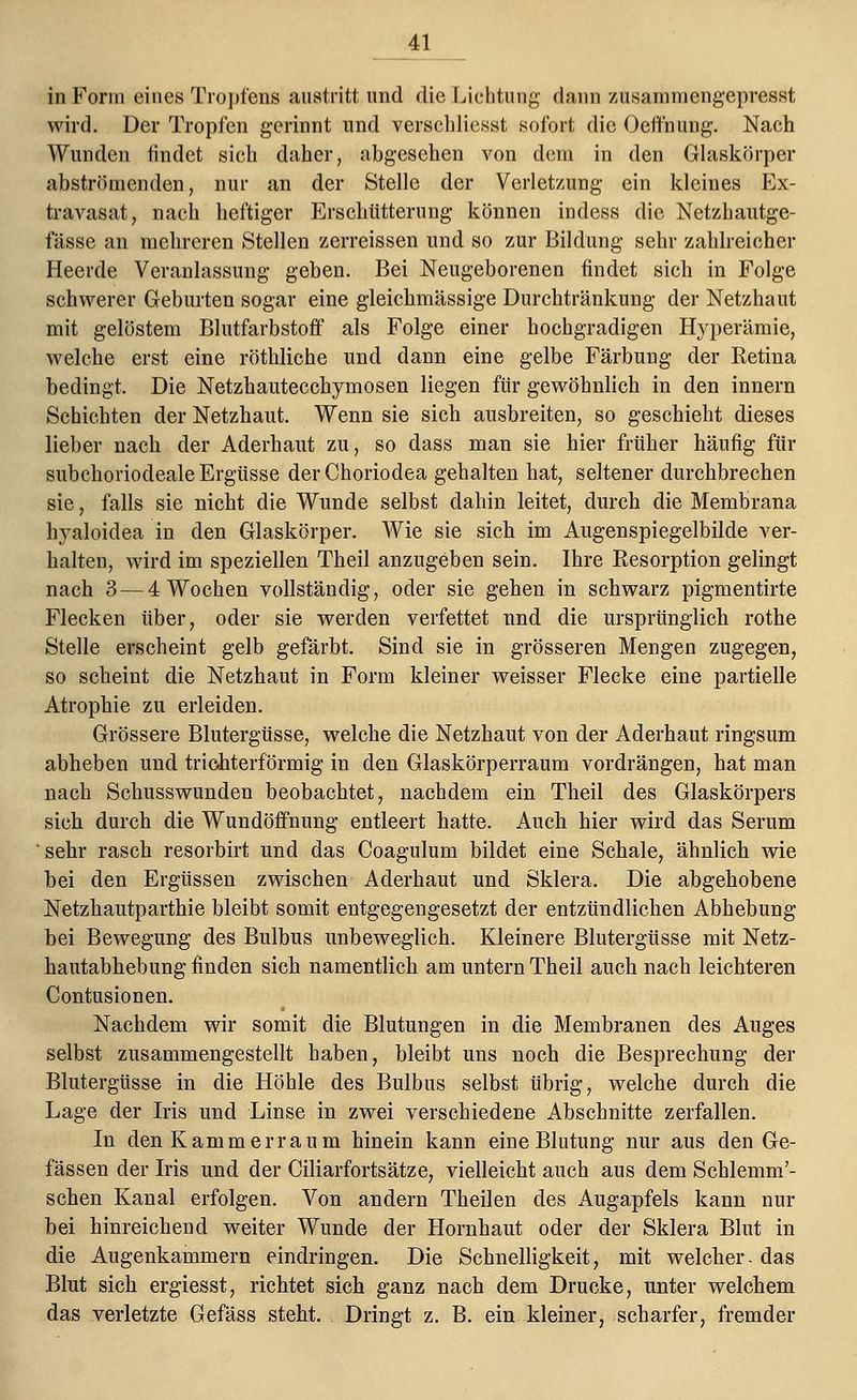 in Form eines Tropfens austritt und die Lichtung dann zusammengepresst wird. Der Tropfen gerinnt und verschliesst sofort die Oeffnung. Nach Wunden findet sich daher, abgesehen von dem in den Glaskörper abströmenden, nur an der Stelle der Verletzung ein kleines Ex- travasat, nach heftiger Erschütterung können indess die Netzhautge- fässe an mehreren Stellen zerreissen und so zur Bildung sehr zahlreicher Heerde Veranlassung geben. Bei Neugeborenen findet sich in Folge schwerer Geburten sogar eine gleichmässige Durchtränkung der Netzhaut mit gelöstem Blutfarbstoff als Folge einer hochgradigen Hyperämie, welche erst eine röthliche und dann eine gelbe Färbung der Retina bedingt. Die Netzhautecchymosen liegen für gewöhnlich in den innern Schichten der Netzhaut. Wenn sie sich ausbreiten, so geschieht dieses lieber nach der Aderhaut zu, so dass man sie hier früher häufig für subchoriodeale Ergüsse der Choriodea gehalten hat, seltener durchbrechen sie, falls sie nicht die Wunde selbst dahin leitet, durch die Membrana Iryaloidea in den Glaskörper. Wie sie sich im Augenspiegelbilde ver- halten, wird im speziellen Theil anzugeben sein. Ihre Resorption gelingt nach 3 — 4 Wochen vollständig, oder sie gehen in schwarz pigmentirte Flecken über, oder sie werden verfettet und die ursprünglich rothe Stelle erscheint gelb gefärbt. Sind sie in grösseren Mengen zugegen, so scheint die Netzhaut in Form kleiner weisser Flecke eine partielle Atrophie zu erleiden. Grössere Blutergüsse, welche die Netzhaut von der Aderhaut ringsum abheben und trichterförmig in den Glaskörperraum vordrängen, hat man nach Schusswunden beobachtet, nachdem ein Theil des Glaskörpers sich durch die Wundöffnung entleert hatte. Auch hier wird das Serum sehr rasch resorbirt und das Coagulum bildet eine Schale, ähnlich wie bei den Ergüssen zwischen Aderhaut und Sklera. Die abgehobene Netzhautparthie bleibt somit entgegengesetzt der entzündlichen Abhebung bei Bewegung des Bulbus unbeweglich. Kleinere Blutergüsse mit Netz- hautabhebung finden sich namentlich am untern Theil auch nach leichteren Contusionen. Nachdem wir somit die Blutungen in die Membranen des Auges selbst zusammengestellt haben, bleibt uns noch die Besprechung der Blutergüsse in die Höhle des Bulbus selbst übrig, welche durch die Lage der Iris und Linse in zwei verschiedene Abschnitte zerfallen. In den Kammerraum hinein kann eine Blutung nur aus den Ge- fässen der Iris und der Ciliarfortsätze, vielleicht auch aus dem Schlemm'- schen Kanal erfolgen. Von andern Theilen des Augapfels kann nur bei hinreichend weiter Wunde der Hornhaut oder der Sklera Blut in die Augenkammern eindringen. Die Schnelligkeit, mit welcher, das Blut sich ergiesst, richtet sich ganz nach dem Drucke, unter welchem das verletzte Gefäss steht. Dringt z. B. ein kleiner, scharfer, fremder