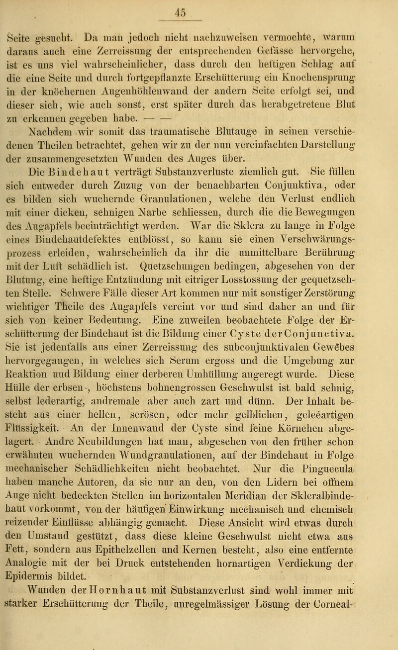 Seite gesucht. Da man .jedoch nicht nachzuweisen vermochte, warum daraus auch eine Zerreissung der entsprechenden Gefässe hervorgehe, ist es uns viel wahrscheinlicher, dass durch den heftigen Schlag auf die eine Seite und durch fortgepflanzte Erschütterung ein Knochensprung in der knöchernen Äugenliöhlenwand der andern Seite erfolgt sei, und dieser sich, wie auch sonst, erst später durch das herabgetretene Blut zu erkennen gegeben habe. Nachdem wir somit das traumatische Blutauge in seinen verschie- denen Theilen betrachtet, gehen wir zu der nun vereinfachten Darstellung der zusammengesetzten Wunden des Auges über. Die Bindehaut verträgt Substanz Verluste ziemlich gut. Sie füllen sich entweder durch Zuzug von der benachbarten Conjunktiva, oder es bilden sich wuchernde Granulationen, welche den Verlust endlich mit einer dicken, sehnigen Narbe schliessen, durch die die Bewegungen des Augapfels beeinträchtigt werden. War die Sklera zu lange in Folge eines Bindehautdefektes entblösst, so kann sie einen Verschwärungs- prozess erleiden, wahrscheinlich da ihr die unmittelbare Berührung mit der Luft schädlich ist. Quetzschungen bedingen, abgesehen von der Blutung, eine heftige Entzündung mit eitriger Losstossung der gequetzsch- ten Stelle. Schwere Fälle dieser Art kommen nur mit sonstiger Zerstörung- wichtiger Theile des Augapfels vereint vor und sind daher an und für sich von keiner Bedeutung. Eine zuweilen beobachtete Folge der Er- schütterimg der Bindehaut ist die Bildung einer Cyste derConjunctiva. Sie ist jedenfalls aus einer Zerreissung des subconjunktivalen Gewe*bes hervorgegangen, in welches sich Serum ergoss und die Umgebung zur Reaktion und Bildung einer derberen Umhüllung angeregt wurde. Diese Hülle der erbsen-, höchstens bolmengrossen Geschwulst ist bald sehnig, selbst lederartig, andremale aber auch zart und dünn. Der Inhalt be- steht aus einer hellen, serösen, oder mehr gelblichen, geleeartigen Flüssigkeit. An der Innenwand der Cyste sind feine Körnchen abge- lagert. Andre Neubildungen hat man, abgesehen von den früher schon erwähnten wuchernden Wundgranulationen, auf der Bindehaut in Folge mechanischer Schädlichkeiten nicht beobachtet. Nur die Pinguecula haben manche Autoren, da sie nur an den, von den Lidern bei offnem Auge nicht bedeckten Stellen im horizontalen Meridian der Skleralbinde- haut vorkommt, von der häufigen Einwirkung mechanisch und chemisch reizender Einflüsse abhängig gemacht. Diese Ansicht wird etwas durch den Umstand gestützt, dass diese kleine Geschwulst nicht etwa aus Fett, sondern aus Epithelzellen und Kernen besteht, also eine entfernte Analogie mit der bei Druck entstehenden hornartigen Verdickung der Epidermis bildet. Wunden der Hornhaut mit Substanzverlust sind wohl immer mit starker Erschütterung der Theile, unregelmässiger Lösung der Cornea!-