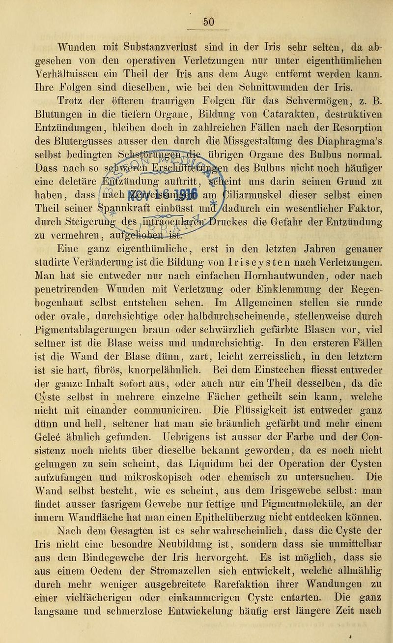 Wunden mit Substanzverlust sind in der Iris sehr selten, da ab- gesehen von den operativen Verletzungen nur unter eigentümlichen Verhältnissen ein Theil der Iris aus dem Auge entfernt werden kann. Ihre Folgen sind dieselben, wie bei den Schnittwunden der Iris. Trotz der öfteren traurigen Folgen für das Sehvermögen, z. B. Blutungen in die tiefern Organe, Bildung von Catarakten, destruktiven Entzündungen, bleiben doch in zahlreichen Fällen nach der Resorption des Blutergusses ausser den durch die Missgestaltung des Diaphragma's selbst bedingten Sehstörungen die. übrigen Organe des Bulbus normal. Dass nach so s^^ewn_gr^cjmttei:nngen des Bulbus nicht noch häufiger eine deletäre ,ES£zündung auftritt, ^Saeint uns darin seinen Grund zu haben, dass nach |^Vels6ii|f9j6 am Ciliarmuskel dieser selbst einen Theil seiner Spannkraft einbüsst uno/ladurch ein wesentlicher Faktor, durch Steigerung des .nitr^pcul^m^Cruckes die Gefahr der Entzündung zu vermehren, au%e Eine ganz eigenthümliche, erst in den letzten Jahren genauer studirte Veränderung ist die Bildung von Iriscysten nach Verletzungen. Man hat sie entweder nur nach einfachen Hornhautwunden, oder nach penetrirenden Wunden mit Verletzung oder Einklemmung der Regen- bogenhaut selbst entstehen sehen. Im Allgemeinen stellen sie runde oder ovale, durchsichtige oder halbdurchscheinende, stellenweise durch Pigmentablagerungen braun oder schwärzlieh gefärbte Blasen vor, viel seltner ist die Blase weiss und undurchsichtig. In den ersteren Fällen ist die Wand der Blase dünn, zart, leicht zerreisslich, in den letztern ist sie hart, fibrös, knorpelähnlich. Bei dem Einstechen fliesst entweder der ganze Inhalt sofort aus, oder auch nur ein Theil desselben, da die Cyste selbst in mehrere einzelne Fächer getheilt sein kann, welche nicht mit einander communiciren. Die Flüssigkeit ist entweder ganz dünn und hell, seltener hat man sie bräunlich gefärbt und mehr einem Gelee ähnlich gefunden. Uebrigens ist ausser der Farbe und der Con- sistenz noch nichts über dieselbe bekannt geworden, da es noch nicht gelungen zu sein scheint, das Liquidum bei der Operation der Cysten aufzufangen und mikroskopisch oder chemisch zu untersuchen. Die Wand selbst besteht, wie es scheint, aus dem Irisgewebe selbst: man findet ausser fasrigem Gewebe nur fettige und Pigmentmoleküle, an der innern Wandfläche hat man einen Epithelüberzug nicht entdecken können. Nach dem Gesagten ist es sehr wahrscheinlich, dass die Cyste der Iris nicht eine besondre Neubildung ist, sondern dass sie unmittelbar aus dem Bindegewebe der Iris hervorgeht. Es ist möglich, dass sie aus einem Oedem der Stromazellen sich entwickelt, welche allmählig durch mehr weniger ausgebreitete Rarefaktion ihrer Wandungen zu einer vielfächerigen oder einkammerigen Cyste entarten. Die ganz langsame und schmerzlose Entwicklung häufig erst längere Zeit nach